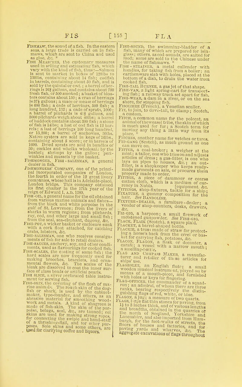 Fishmaw, the sound of a fish. In the eastern seas, a largo trade is carried on in fish- maws, which are sent to China and used as glue, <te. * Fisn Meascbes, tho customnry measures used in selling and cstimating'fisli, which vary with the kind offish, thus:—Salmon is sent to market in boxes of I201bs 10 ISOlbs, containing about 14 fish; codfish in barrels, containing about 50 fish, and Is sold by the quintal or cwt.; u barrel of her- rings Is 2G'j gallons, and contains about 700 fresh fish, or 500 smoked; a basket of bloa- ters contains about 150; a cran of herrings is37J gallons; a mace or mease of herrings is 000 fish; a cade of herrings, 500 fish; a long hundred, 1.12; a cade of sprats, 1000; a barrel of pilchards is 418 gallons, and 3000 pilchards weigh about 40lbs; a barrel of hadduck contains about 300 fish ; a stone offish is Hlbs; a last of cod fish is 12 bar- rels; a last of herrings 100 long hundred, or 13,200; a barrel of anchovies, SOIbs, Native oysters are sold in kegs of lOlbs., containing about 5 score; or in barrels of 1000. Dried sprats are sold in bundles of 30; cockles and whelks wholesale by the bushel; shrimps by the gallon; peri- winkles and mussels by the basket. Fishmonger, Fish - salesman, a general dealer in fish. Fishmongers' Company, one of the princi- pal Incorporated companies of London, the fourth in order of the 12 great livery companies, whose hall is In Adelaide-place, London bridge. This company obtained its first charter In the 17th year of the reign of Edward I, a.d. 1289. Fish-oil, a general name for the oil obtained from various marine animals and fishes— from the black and white porpoise in the gulf of St. Lawrence; from the livers of sharks in warm regions; from pilchards, ray, cod, and other large and small fish ; from the seal, sea-elephant, dugong, <&c. Fish-pot, a wicker basket or enclosure sunk with a cork float attached, for catchhi crabs, lobsters, &a. Fish-salesman, one who receives consin- incuts of Bsh for sale to retail dealers. Fish-sauces, anchovy, soy, and other condi- incuts, used as flavourings lor cooked fish. Fish-scales, the coating of some fish: the hard scales are now frequently used for making brooches, bracelets, and orna- mental flowers, &c. The scales of the bleak are dissolved to coat the inner sur- face of glass beads or artificial pearls Fish slice, a silver perforated table instru- ment lor serving fish. Fish-shin, the covering of the flesh of ma- rine animal'. The rough skin of the do- flsh or shark, is used by the cabinet- maker, type-rounder, and others, as an abrasive material for smoothing wood- work and metals. A kind of shagreen is made of fish-skin. The skin of the por- poise, beluga, seal, &e., are tanned- eel skins arc used for making strong ropes for connecting the swlple and hand-staff o. a thrashing-flail, and lor other pur- poses Sole skins and some others are . «sed for clarifying coffee and liquors. 1'isn-souND, the swimming-bladder of a fish, many of which are prepared for isin- glass; others, as cod-sounds, are salted for food; some are sold to the Chinese under the name of flslmiaws. * Fish - strainer, a metal cullender with handles, for taking fish from a boiler; an earthenware slab with holes, placed at the bottom of a dish, to drain the water Iroin cooked fish. Fisn-T.UL Burner, a gas jet of that shape. Iisii-van, a liijht spring-cart for trausport- mg fish; a railway truck set apart for flsh. Fish-wear, a dam in a river, or on the sea shore, for stopping fish. Fisoi.iere (French), a Venetian sculler. Fit, to join, to dove-tail, to clamp; Scotch, a custom. Fitch, a common name for the polecat, an animal of thcweasel tribe, the skin of which is much used for fur; a Scotch term for moving any thing a little way from its place. * Fitches, another name for vetches or tares r it-gang (Scotch), as much ground as one can move on. Fitter, a coal-broker; a weigher at the mint; a tailor, one who tries on and adjusts articles of dress; a gas-fitter, is one who lays on pipes to houses, tfcc.; an out- fitter, Is a shopkeeper who keeps ready- made garments on sale, or procures them properly made to order. Fittige, a piece of dammour or coarse cotton cloth, which is a medium of cur- rency In .Nubia. [equipment. ,tc. Sittings, shop-fixtures, tackle lor a ship- Fixature, a gummy composition for tho hair. See Bandoline. Fixture-dealer, a furniture-dealer- u vender or shop-counters, desks, drawers, Fiz-gig, a harpoon; a small firework of moistened gunpowder. See Fish-gig Flack, Flaik (Scotch), a square plaid Ilacket, a barrel-shaped bottle Flackie, a truss made of straw for protect- ing a horse's back from the creel or bas- ket for carrying fish, potatoes, &c. 1'lacon, Flagon, a flask or decanter a Si,„VTSStte.Wlth 11 »«-Ow mouth; Flag and Compass Maker, a manufac slfips' use ruti,llcr of tlus° articles for Flageolet,' an English flute; a small wooden musical Instrument, p ayed on bv means of a mouth-piece, mid furnished wm, holes or keys for fingering 0 Flag-officer, the commander of a squad- ron; an admiral, of whom there arc three ranks, bearing respectively the distin- guishmg fl:1;;s of r,di wn|tt/01. bmeu 1 I' Lagon a jug; a measure of two quarts 1 ViQt8'I '-''^ H,lt thi stonos «»• PavW, from 1} to 3 inches thick, and of various lengths and breadths, obtained in the quarrieslot the north of Scotland, Yorkshire mid Lancashire, and also imported from Ham- burgh, for the foot-walks of streets t « floors of houses and factories, ami Vo? paving yards and wharves, .be Tim aggregate excavations of flags throughout