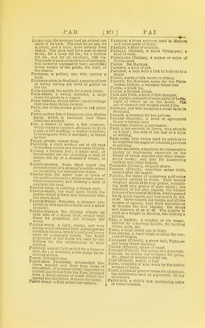 l'AOK-1 .^ai, the average load an animal can carry ji its back. The load for an ass, lor it came:, and n mule, have already been stated. The pack load for a man is about 60 lbs., for a pony 125 lbs., for a bullock 210 lbs., and for an elephant, 1000 lbs. The loads of pack animals and of carriages, will however necessarily vary, according to the nature of the goods, the road, or the season. Packmak, a pedlar; one who carries a pack. Packman-rich, in Scotland, a species of here or barley having six rows of grains on the ear. Pace-saddle, the saddle for a pack-horse. Pack-sheet, a baling material, a large cover for goods in a wagon. Pack-thread, strong twine; small cordage that lias been thrico twisted. Paco, one of the names given to re* silver ore. TACon, a river fish ot'Demcrara (the Myletes pacu), which is excellent lood when dried and smoked. Pad, a basket of soles; a Ash draipnre, which varies in number—60 mackerel go to a pad; a soft slutting; a bolster or saddle; to impregnate with a mordant; to travel on foot. Padar, groats; coarse flour. Paddings, a cloth worked out of old rags lor stuffing collars and other parts of coats. Paddle, a furnace tool; a small scull, or broad-ended oar for propelling a boat or canoe; the fly of a steamer's wheel; to row. Paddle-boards, floats fixed round the circumference ora steamer's paddle-wheel for propelling her through the water. Paddle-box, the upper case or cover of the paddle-wheels in a steam vessel, some- times immoveable, and forming a kind of available life-boat. Paddle-hole, in building, a clough arch. Paddle-shaft, the shaft upon which the paddle-wheel is fixed and connected with the crank shaft. Paddle-wheel Steamer, n steamer pro- pelled by side paddle-wheels—not a screw propeller. Paddle-wheels, the dipping wheels on each side of a steam boat, armed with 'vitcr lOT propem'1!i hcl' Tougli tile Paddle-wood, a light, elastic, and very strong wood obtained from Aspidosperma excelsam Ouiana, which is preferred toany other for utton-giu rollers. The fluted projections of the trunk are used by tho Indians for tho construction of their paddles. Paddock, a small field or fold for a horse or deer, &c,; |„ Scotland, a low sledge for re- moving stones. „<.iuiie Paddy, unhusked rice. PADDY-nniD Feathers, ornamental fea- thers smaller and finer than those of the ostrich, o n cream colour, imported in limited quantities from the East, obtained from a small species ofcrano which fre- quents the rice fields, whence the name. Paddy-field, a field under rice culture w— Padecujl, a brass spittoon used in Madura and other parts of India. Padelin, a kind of crucible. Padella (Italiau), a small frying-pan; a kind of oven. Padellako (Italian), a maker or seller of frying-pans. Paden. See Baddan. Padesoy, a kind of silk. Padlock, a lock with a link to hold on to a staple. Padoo, a sort of silk ferret or ribbon. Padouk, the Burmese name for the Piero* carpus Indian, a valuable forest tree Padka, a black tea. Padre, a Romish priest. Pads and Pots, a kind offish-hamper. Pae, a grain-measure of some parts of India. eight of which go to tho koora. The pae of cleaned rice weighs about 8 lbs. Paffler, one who occupies a small farm in Scotland. Pagack, a measure for ten gallons. Pagabe (Spanish), a bond or agreement to pay a certain sum. Pagatore (Italian) a paymaster. Page, a boy servant in livery, who attends on a lady; one side of the leaf of a book or writing. Page-cord, thin twine used by printers to tie together the pages or columns previous to printing. Faging-machdte, amachine forconsecntivo paging or impressing numerals on the sheets of blank account and other manu- script books; and also for numbering ■railway and other tickets. Paglione (Italian), chopped straw. Pagnon (!• rench), superfine sedan cloth, named after the maker. Pagoda, the name of numerous gold coins formerly current in India. They mostly weighed about 62-85 troy grains, contain- ing 44-39 troy grains of pure metal; the standard of the star pagoda, the former Integer of account at Madras, which passed lor 3J Arcot rupees, and was wortli 7s. lod. to 8s. Government, the banks, and all the houses of agency, kept their accounts at 42 fanams tho star pagoda; the shops and bazaars at 44 or 45. Tho pagoda is used as a weight in Madras, ten making a poilam. * Pail, a bucket; a wooden or tin vessel, carried by a moving handle, for holding water, milk, &c Paila, a large metal pan in Italy. 1 ail-brush, a hard brush to clean the cor- ners of vessels. Paillasse (French), a straw bed; Patllas- son being straw malting. Paille (French), straw or chaff. 1 aillet (French), the spring of a door-lock. 1AILHE, an Indian dry-measure for grain &c, equal in weight to 2 057 lbs. Pain (French), bread; a loaf. 1 aina, bracelets of zinc worn by the native women c.f India. Taint, a popular general name for all colour- ing substances used as pigments; to lav on colours. ' ' ^vfficolotr b°X c°ntaMnf?«*<*