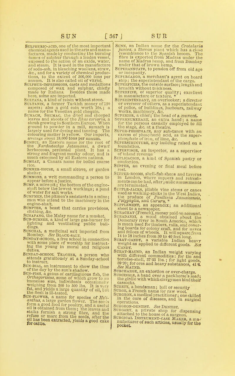 SuLriimtiOACiD, one of llio most important chemicalagentsusod In thearts and manu- factures, rnnde by conducting tlic burning fumes of sulphur through n leaden vessel, exposed to the action of an oxide, water, and steam. It is used in the manufacture of soda-nsh, lu bleaching woollens, straw, •tea, and lor a variety of chemical produc- tions, to the extent of 300,000 tons per annum. It Is also called oil of vitriol. Sulphur-impressions, casts and medallions composed of wax and sulphur, chiefly made by Italians. Besides those made here, some are imported. Sultana, a kind of raisin without stone. Sultanin, a former Turkish money of 120 aspers: also a gold coin wortli 10s.; a mime (or the Venetian gold chequin. Sumach, Shumac. the dried and chopped leaves and shoots of the R/ius coriaria, a shrub growing in Southern Europe. When ground to powder in a mill, sumach Is largely used for dyeing and tanning. The colouring matter Is yellow. Our imports, average <ibuut 18,000 tons per annum. Bumbul. an Eastern name lor the root of the Nardostachys Jaiamami, a dwarf herbaceous, perennial plant. It has a strong and fragrant musky odour, and is much esteemed by all Eastern nations. Sumgay, a Canara name for boiled coarse rice. Summek-iioese, a small alcove, or garden shelter. Summons, a writ commanding a person to appear before a justice. Sump, a mine pit; the bottom of the engine- shaft below the lowest workings; a pond of water for salt works. Sumpmen, the pitmen's assistants in a mine; men who attend to the machinery in the engine-shaft. Sumpter, a beast that carries provisions, clothing, &c Sunapang, the Malay name for a musket. Bun-burner, a kind of large gas-burner for lighting and ventilating public buil- dings. Sunchal, a medicinal salt imported from Bombay. See Black-salt. Sunday-school, a free school in connection with some place of worship for instruct- ing the young in moral and religious duties. Sunday-school Teacher, a person who attends gratuitously at a Sunday-school to Instruct. Sun-dial, an instrument to show the time of the day by the sun's shadow. SuN-Fisn, a geiius of cartilaginous fish, the Orthagoriscus, some of which grow to an immense size, individuals occasionally weighing from 300 to 500 lbs. It is Very fat, and yields a largo quantity of oil, Lul the flesh is ill-tasted. Sun-flower, a name for species of Heli- anthus, a large garden flower. The sect's form a good food for poultry, and a usef jl od is obtained from them; tlic leaves and stalks furnish a strong fibre, and the refuse or marc from the seeds, after the oil has been extracted, yields a good cake for cattle. Sunn, an Indian name for the Crotalaria juiicea, a fibrous plant which has a closo resemblance to the Spanish broom. Tho fibre is exported from Madras under the name of Madras hemp, and from Bombay under that of brown hemp. Superannuate, to pension off from old ago or incapacity. Supercargo, a merchant's agent on board ship; tho superlntendant of the cargo. Supeiificdzs, the outside surface; lengthand breadth without thickness. Superfine, of superior quality; excellent 111 manufacture or texture. * Supep.intend.vnt, an overlooker; a director or overseer of others, as a superinteiidant of police, of huildhn;s, harbours, railway works, machinery, &c. Superior, a chief; the head of a convent. Supernumerary, an extra hand; a name for the persons casually employed to fill the stage, &c. at a theatre. Sui'ER-ruosPHA ™, any substance with an excess ol phosphoric acid, as the super- phosphate of iron, of lime, <fcc. Superstructure, any building raised on a foundation. Supervisor, an inspector, as a supervisor of Inland revenue Suplicacion, a kind of Spanish pastry or confection. Supper, an evening or final meal before rest. Suiter-rooms, shell-fish shops and taverns In London, where suppers and refresh- ments can be had, after public amusements are terminated. Supple-jacks, pliable vine stems or canes used as walking-sticks In the West Indies, the produce of Paullinia Jamaicensis, I'olyphyUa, and Cururu. * Supplement, an appendix; an additional sheet to a newspaper. Surachat (French), money paid on account. bciiADANNi, a wood obtained about the Demerary river in South America, which is much used for timbers, rails, and cover- ing boards for colony craft, and for naves and Iclloes of wheels. It will square from 14 to 18 inches from 30 to 40 feet long. Surat-candy, a variable Indian heavy weight as applied to different goods. See Candy. Surat-maund, an Indian weight varying with different commodities: for tin and tortoise-shell, 37-33 lbs.; for light goods, 39-20: for ores and heavy substances, 41-6. jSeeMAUND. ' Surcharge,, an extortion or over-charge. Surcingle, a band over a packhorse's load; the girdle with which clergymen bind their cassocks. Surety, a bondsman; bail or security Surge, a French name tor raw wool. Surgeon, a medical practitioner; one skilled in the cure of diseases, and in surgical operations. Surgeon-dentist. See Dentist. Surgery a private shop for dispensing attached to the house of a surgeon: Surgical Instrument-case Majceb, a ma-' nulacturer of such articles, usually for the P0C&6U