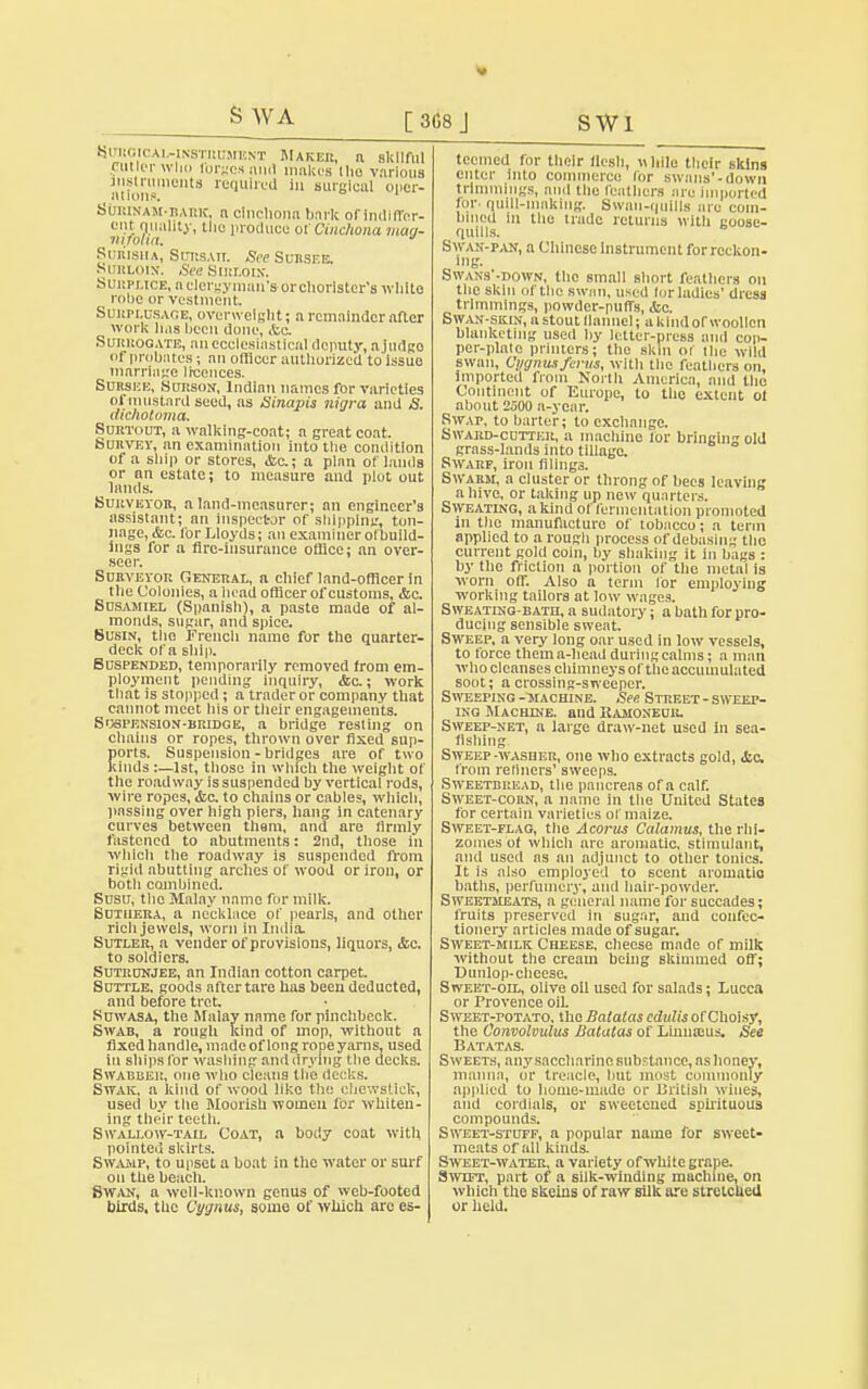 [3G8J SWl S WA tjmtoicAWNSTucansNT Maker, a skilful Cutler who lorges and makes llio various atfoii10'8 re9Ulre(1 surgical oper- StalDtAM-BAiac, n cinchona bark of indiffer- ent quality, the produce of Cinchona mag- Surisiia, SrmsAn. See Subseb. Surloin. See Sirloin. Surplice, ti clergyman's-orchorlster's white robe or vestment Surplusage, overweight; a remainder after work lias been done, ite. Surrogate, an ecclesiastical deputy, n judge of probates; an officer authorized to issue marriage licences. Suhsee, Surson, Indinn names for varieties oi mustard seed, as Sinapis nigra and S. mchotoma. Sort-out, a walking-coat; a great coat. Survey, an examination into the condition of a ship or stores, <fcc; a plan of lands or an estate; to measure and plot out _ lands. Surveyor, a land-measurer; an engineer's assistant; an inspector of shipping, ton- nage, &c. for Lloyds; an examiner olbuild- ings for a fire-insurance office; an over- seer. Surveyor General, a chief land-officer in the Colonies, a head officer of customs, &c. Susamiel (Spanish), a paste made of al- monds, sugar, and spice. Susin, the French name for the quarter- deck of a ship. Suspended, temporarily removed from em- ployment pending inquiry, &c.; work that is stopped; a trader or company that cannot meet his or their engagements. Suspension-bridge, a bridge resting on chains or ropes, thrown over fixed sup- orts. Suspension - bridges are of two inds;—1st, those in which the weight of the roadway is suspended by vertical rods, wire ropes, &c. to chains or cables, which, passing over high piers, hang in catenary curves between them, and are firmly fastened to abutments: 2nd, those in which the roadway is suspended from rigid abutting arches of wood or iron, or both combined. Susu, the Malay name for milk. Sutiiera, a necklace of pearls, and other ricli jewels, worn in India. Sutler, a vender of provisions, liquors, <fcc. to soldiers. Sutrunjee, an Indinn cotton carpet. Suttle, goods after tare has been deducted, and before tret. Suwasa, the Malay name for pinchbeck. Swab, a rough kind of mop, without a fixed handle, made of long rope yarns, used in ships for washing and drying the decks. Swabber, one who cleans the decks. Swak, a kind of wood like the chewstick, used by the Moorish women for whiten- ing their teeth. Swallow-tail Coat, a body coat with pointed skirts. Swamp, to upset a boat in the water or surf on the beach. Swan, a well-known genus of web-footed birds, the Cygnus, some of which arc es- teemed for their flesh, while their skins enter into commerce lor swans'-down trimmings, and the feathers are Imported for quill-maklng. Swan-quills nro com- bined in tlie trade returns with goose- quills. Swan-pan, a Chinese Instrument forrcckon- lug. Swans -down, the small short feathers on the skin of the swan, used lor ladles' dress trimmings, powder-puffs, &c. Swan-skin, a stout llatmel; a kind or woollen blanketing used by letter-press and cop- per-plate printers; the skin oi the wild swan, Cygmaferus, with the feathers on, imported from North America, and the Continent of Europe, to the extent ol about 2500 a-year. Swap, to barter; to exchange. Swabd-cottkr, a machine lor bringing old grass-lands into tillage. Swarf, iron filings. Swarm, a cluster or throng of bees leaving a hive, or taking up new quarters. Sweating, a kind of fermentation promoted in the manufacture of tobacco; a term applied to a rough process of debasing the current gold coin, by shaking it in bags : by the friction a portion of the metal is worn off. Also a term lor employing working tailors at low wages. Sweating-bath, a sudatory; a bath for pro- ducing sensible sweat. Sweep, a very long oar used in low vessels, to force thema-head during calms; a man who cleanses chimneys of the accumulated soot; a crossing-sweeper. Sweeping-machine. See Street-sweep- ing Machine, and Ramoneub. Sweep-net, a large draw-net used in sea- fishing Sweep -washer, one who extracts gold, &c from Tenners' sweeps. Sweetbread, the pancreas of a calf. Sweet-corn, a name in the United States for certain varieties ol maize. Sweet-flag, the Acorus Calamus, the rhi- zomes ot which arc aromatic, stimulant, and used as an adjunct to other tonics. It is also employed to scent aromatic baths, perfumery, and hair-powder. Sweetmeats, a general name for succades; fruits preserved In sugar, and confec- tionery articles made of sugar. Sweet-milk Cheese, cheese made of milk without the cream being skimmed off; Dunlop-chcese. Sweet-oil, olive oil used for salads; Lucca or Provence oil Sweet-potato, the Batatas edulis of Choisy, the Convolvulus Batatas of Linuaius. See Batatas. Sweets, any saccharine substance, as honey, manna, or treacle, but most commonly applied to home-made or British wines, and cordials, or sweetened spirituous compounds. Sweet-stuff, a popular name for sweet- meats of all kinds. Sweet-water, a variety of white grape. Swtft, part of a silk-winding machine, on which the skeins of raw silk are stretched or held. i: