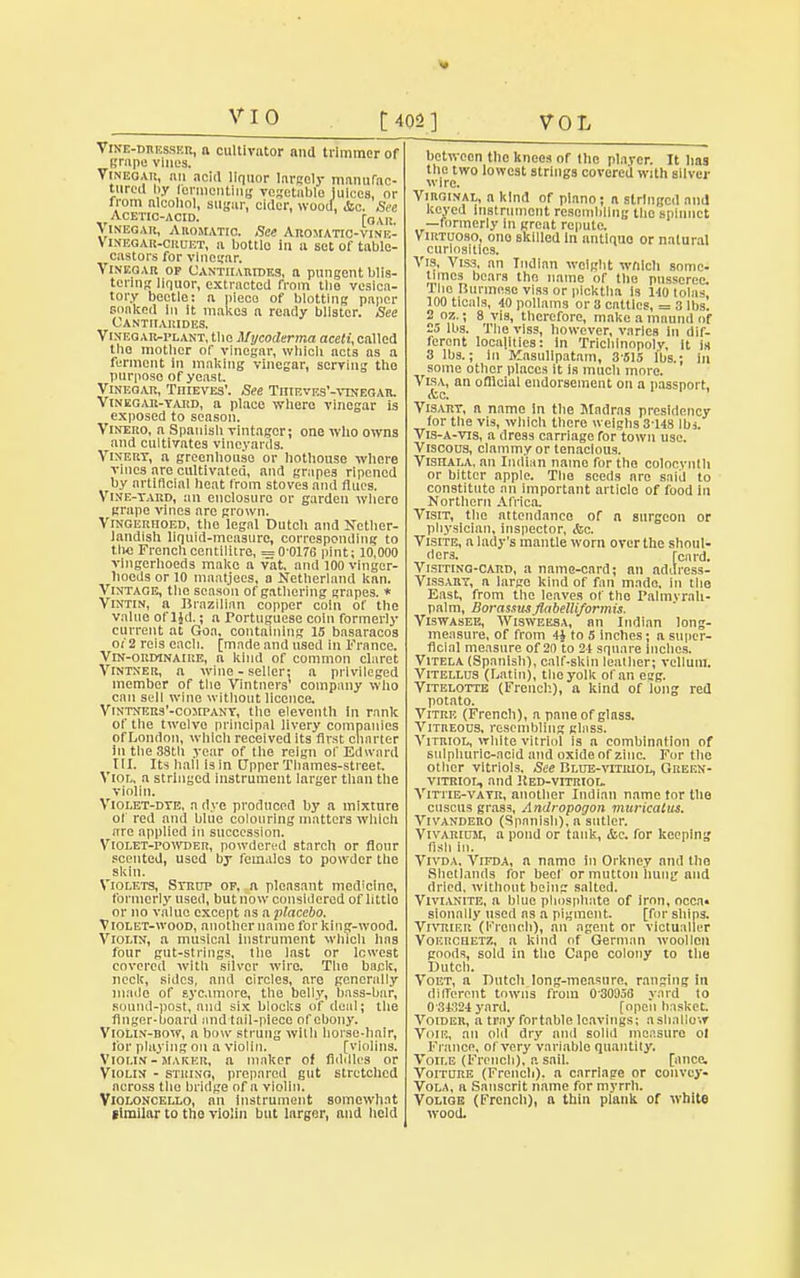 VI 0 C402] VOL Vine-dresser, a cultivator and trimmer of grape vines. Vinegar, an acid liquor largely manufac- tured by Icrnienting vegetable juices, or from alcohol, sugar, cider, wood, &c. See Acetic-acid. r0 Vr Vinegar, Aromatic. See Aromatio-vinic- Vineoar-cruet, a bottle in a set of table- castors for vlneifar. Vinegar op Cantiiarides, a pungent blis- tering liquor, extracted from the vesica- tory beetle: a pieco of blotting paper soaked in it makes a ready blister. See Cantiiarides. Vinegar-plant, the Mycoderma aceti, called the mother of vinegar, which acts as a ferment In making vinegar, serving the purposo of yeast. Vinegar, TniEVES'. See Tiiieves'-vtnegar. Vinegar-yard, a place where vinegar is exposed to season. Vinero, a Spanish vintager; one who owns and cultivates vineyards. Vinery, a greenhouse or hothouse where vines are cultivated, and grapes ripened by artificial heat from stoves and flues. Vine-yard, an enclosure or garden wliero grape vines arc grown. Vingerfioed, the legal Dutch and Nether- landish liquid-measure, corresponding to the French centilitre, = 0'0176 pint; 10,000 vingerhoeds make a vat, and 100 vinger- hoeds or 10 maatjees, a Netherland kan. Vintage, the season of gathering grapes. * Vintin, a Brazilian copper coin of the value ol'ljd.; a Portuguese coin formerly current at Goa, containing 15 basaracos oi 2 reis each, [made and used In France. Vin-ordinaire, a kind of common claret Vintner, a wine - seller: a privileged member of the Vintners company who can sell wine without licence. Vintners'-company, the eleventh in rank of the twelve principal livery companies of London, which received its first charter in the 38th year of the reign of Edward III. Its hall isin Upper Thames-street. Viol, a stringed instrument larger than the violin. Violet-dye, a dye produced by a mixture of red and blue colouring matters which are applied in succession. Violet-powder, powdered starch or flour scented, used by females to powder the skin. Violets, Syrup of. n pleasant medicine, formerly used, but now considered of little or no value except as a placebo. Violet-wood, another name for king-wood. Violin, a musical instrument which has four gut-strings, the Inst or lowest covered with silver wire. The back, neck, sides, and circles, are generally made of sycamore, the belly, bass-bar, sound-post, and six blocks of deal; the finger-board and tail-piece of ebony. Violin-bow, n bow strung wilh horse-hnir, for playing on a violin. [violins. Violin-maker, a maker of fiddles or Violin - string, prepared gut stretched across tile bridge of a violin. Violoncello, an instrument somewhat »imilar to the violin but larger, and held between the knees or the player. It has the two lowest strings covered with silver wire. Virginal, a kind of piano; a stringed ami keyed Instrument resembling the gplnnct —formerly in grent repute. Virtuoso, one skilled In antiquo or natural curiosities. Vis, Viss, an Indian weight which some- times bears the. name of the pusseree 1'ho Burmese viss or picktha Is 140 tolas 100 ticals, 40 pollams or 8 catties, = 3 lbs. 2 oz.; 8 vis, therefore, make a muund of 23 lbs. The viss, however, varies in dif- ferent localities: in Trichinopoly, It is 3 lbs.; In Kasulipatam, 3515 lbs.; in some other places it is much more. Visa, an ofllcial endorsement on a passport, &c, Visary, a name in the Madras presidency for the vis, which there weighs 3-148 lbs. Vis-a-vis, a dress carriage for town use. Viscous, clammy or tenacious. Vishala, an Indian name for the colocynth or bitter apple. The seeds are said to constitute an important article of food in Northern Africa. Visit, the attendance of a surgeon or physician, inspector, &c. Visits, a lady's mantle worn over the shoul- ders, [card. Visiting-card, a name-card; an address- Vissary, a large kind of fan mado, in the East, from the leaves of the Palmvrah- palm, Borassns flabeUiformis. Viswasee, Wisweesa, an Indian long- measure, of from 4i to 5 inches; a super- ficial measure of 20 to 24 square Indies. Vitela (Spanish), calf-skin leather; vellum. Vitellus (Latin), the yolk of an eag. Vitelottb (French), a kind of long red potato. Vitre (French), a pane of glass. Vitreous, resembling glass. Vitriol, white vitriol is n combination of sulphuric-acid and oxide of zinc. For the other vitriols. See Blue-vitriol, Green- vitriol, and Hed-vitriol. Vittie-vayr, another Indian name tor the discus grass, Andropogon miirkaius. Vivandero (Spanish), a sutler. Vivarium, a pond or tank, &c. for keeping fish in. Vivda. Vifda, a name in Orkney and the Shctlands for beef or mutton hung and dried, without being salted. Vivianite, a blue phosphate of iron, occa« sionnliy used as a pigment. [for ships. VrvRiER (French), an agent or victualler Voerceetz, a kind of German woollen goods, sold in the Capo colony to the Dutch. Voet, a Dutch long-measure, ranging in different towns from 030058 yard to 034324 yard. [open basket Voider, a tray fortable leavings; a shallow Voie, an old dry ami solid measuro ot Fiance, of very variable quantify. Voile (French), a sail. [mice. Voiture (French), a carriage or convey* Vola, n Sanscrit name for myrrh. Volioe (French), a thin plank of white wood.