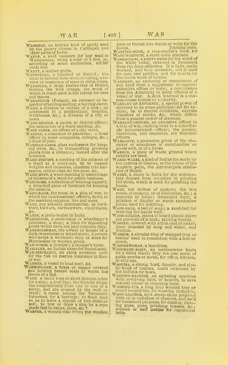 Wankelu, mi inferior kind of paddy used by the poorer classes 111 Cuddapah nnd other parts of India. Wanne, a solid measure for liay used in Wurtembcrg, being a cube of 8 feet, or, according to some authorities, 425-187 cubic feet. Wanty, a leather girdle. Wapentake, a hundred or district; the term is derived from weapon taking, are- view or inspection of arms in olden times. Waranana, a large timber-tree of British Guiana, the wild orange, the wood of which is much used in the colony for oars and staves. Warandeur (Frencn), an overseer or in- spector of herring-sal ting; a herring-curer. Ward, a division or section of u lock; an apartment in a penitentiary, hospital, workhouse, &c.; a division of a city or town. Ward-beadle, a parish or district officer; the summoncr of a ward-meeting, &c. ^ard clerk, an oflicer of a city ward. Warden, a custodian or guardian; a head oflicer in some companies, colleges, &c.; a kind of pear. Wardian-cases, glass enclosures for keep- ing (erns, &c, or transporting growing plants from a distance; named after the inventor. Ward-inquest, a meeting of the citizens of n ward nt a court-leet, or to inspect weights and measures, examine into nui- sances, collect alms for the poor, Sua. Ward-mote, a ward-meeting or assemblage of citizens of a ward for public business. Wardrobe, a collection of wearing-apparel; a detached piece of furniture for keeping the same in. Ward-room, the room in a ship of war, in which the commissioned officers, down to the assistant-surgeon, live and mess. Ware, any saleable merchandise, as hard- ware, tinware, earthenware, smallwares, &c. Waree, a grain-dealer in India. Warehouse, a store-room or wharfinger's premises; a shop; a place for depositing goods which have not paid customs-duty. Warehouseman, the owner or keeper of a dock-warehouse or wharf-store; a person who keeps a wholesale shop or store for Manchester or woollen goods. War-uorse, a charger; a trooper's horse. Warialee, an Indian name for fennel-seed. War-insurance, an extra premium paid for the risk on marine insurance in time of war. Warmer, a vessel to heat beer, &c. Warming-pan, a brass or copper covered pan holding heated coals to warm tlio sheets of a bed. Warp, a small rope or short hempen cable for a ship; a tow-line; the threads which run longitudinally from end to end of a fabric, and are crossed by the weft or woof; a name among the Yarmouth fishermen for 4 herrings; to flood land so as to leave a deposit of rich slime or soil; to tow or draw a ship b.v a rope made fast to buoys, piers, &a * Warper, a woman who forms tho woollen yarn or thread into warps or webs for the looms. [turning yarn. WARPiNG-nooK, a rope-maker's hook for Warp's-length, a short cable distance. Warracoori, a native name for the wood of tho white cedar, obtained in Demerara from the Idea altissima. It is light, easily worked, and very aromatic, and is used for oars nnd paddles, and for hoards lor the inside work of houses. Warrant, an authority or commission of any kind from a magistrate, or superior executive oflicer or body; a commission from the Admiralty to petty ofllcers of a vessel of war. A. dock warrant is a cus- tom-house licence or authority. Warrant of Attorney, a special power of attorney to do some particular act for an- other, as to receive dividends, execute transfers of stocks, <fcc, which differs from a general power of attorney. Warrant-officer, an executive officer In a ship of war, ranking next to a subordin- ate commissioned - officer; tho gunner, boatswain, and carpenter, aro warrant- officers. Warrantv, a guarantee given of the cha- racter or soundness of merchandise or goods sold, or of a horse. Warren, a piece of waste ground where rabbits are bred. Wakri-warhl, a kind of Indian fan made by the natives of Guiana, ot the leaves of the acuyuru palm, the Astrocaryum aculea- iitm of Meyer. Warrt, a name in India for the sedimen- tary deposit from canielian in grinding the stone, which, is used for polishing tho beads. WAsn, ten strikes of oysters; the wet refuse of cookery, or of distilleries, ifcc.; a cosmetic or lotion; fermented wort; a mixture of dunder or waste saccharine juices, used for distilling. Wash-ball, a ball of soap; a sand-ball for washing the hands with. Wash-boards, pieces of board placed ahovo the gunwale of a boat; skirting boards. Washed, covered with a thin coat of metal: linen cleansed by soap and water, and friction. Washer, a circular ring of stamped iron or leather used in connection with a bolt or screw. Washerwoman, a laundress. Washhand-basin, an earthenware basin for a toilet stand; they are also made of gutta-percha or metal, for office, kitchen, or ship use. Washiba, a strong, hard, durable, and elas- tic wood of Guiana, much esteemed by the Indians for bows. Washing-machine, an agitating machine with revolving balls, or beaters, to sava manual labour in cleansing linen. Washing-tub, a long deep wooden tray or round hooped tub, for washing clothes in. Wash-leather, split sheep-skins prepared with oil in imitation of chamois, and used for household purposes, for dusting, clean, ing glass, plate, polishing brasses, Ac- alumed or buff leather for regimental belts.