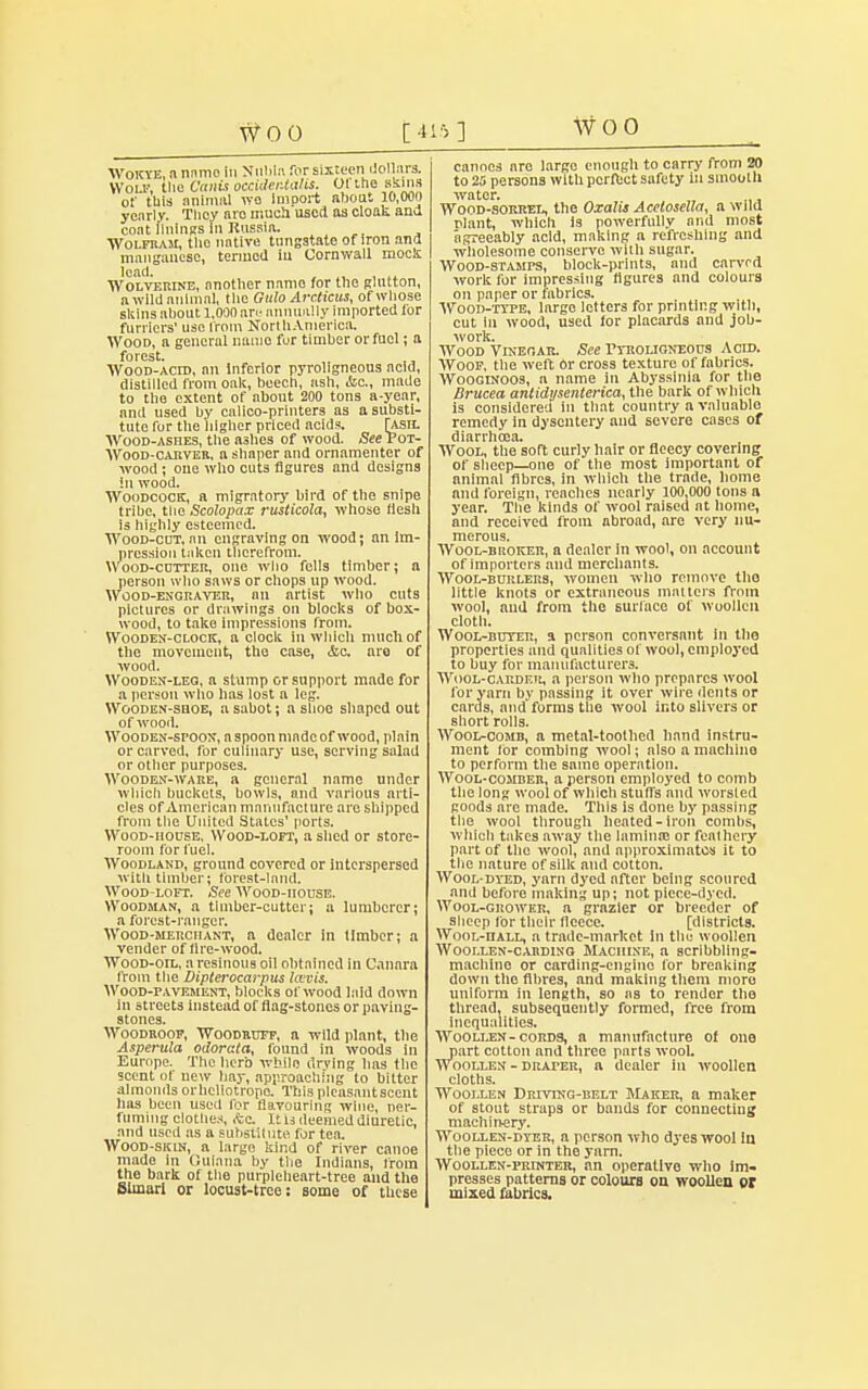 WOO [415] WOO Wokye, a nnmo in Nubia for sixteen dollars. Wou', ttic C'cinis occvdentalis. Ot the skins ol' this animal wo Import about 10,000 yearly. Tlicy aro much used as clonk ana coat linings in Russia. Wolfram, tlie native tungstate of iron and manganese, termed iu Cornwall mock 'eaa- , , .» Wolverine, another name for the glutton, a wild animal, the Gulo Arcticus, of whose sliins about 1,000 nr.- annually imported for furriers' use from NoribAmerica. Wood, a general name fur timber or fuel; a forest. Wood-acid, an Inferior pyroligneous acid, distilled from oak, beech, ash, &c, made to the extent of about 200 tons a-year, and used by calico-printers as a substi- tute Tor the higher priced acids. [ash. Wood-ashes, the ashes of wood. See Pot- Wood-carver, a shaper and ornamenter of wood ; one who cuts figures and designs in wood. Woodcock, a migratory bird of the snipe tribe, tlie Scolopax rusticola, whose flesh is highly esteemed. Wood-cut, an engraving on wood; an Im- pression taken therefrom. Wood-cutter, one who fells timber; a person who saws or chops up wood. Wood-engraver, nn artist who cuts pictures or drawings on blocks of box- wood, to take impressions from. Wooden-clock, a clock iu which much of the movement, the case, &a, aro of wood. Wooden-leg, a stump or support made for a person who has lost a leg. Wooden-shoe, a sabot; a shoo shaped out of wood. Wooden-spoon, a spoon made of wood, plain or carved, for culinary use, serving salad or other purposes. Wooden-ware, a general name under which buckets, bowls, and various arti- cles of American manufacture are shipped from the United States' ports. Wood-hodse, Wood-loft, a shed or store- room for fuel. Woodland, ground covered or interspersed with timber; forest-land. Wood-loft. See Wood-house. Woodman, a timber-cutter; a lumberer; a forest-ranger. Wood-merchant, a dealer in limber; a vender of lire-wood. Wood-oil, a resinous oil obtained in C.mara from the Dipterocarpus Iwvis. Wood-pavement, blocks of wood laid down in streets instead of flag-stones or paving- stones. Woodboof, Woodruff, a wild plant, the Asperula odorata, found in woods in Europe. The herb while drying lias the scent of new hay, approaching to bitter almonds orheliotropo. This plcasantscent has been used for flavouring wine, ner- fiiming clothes, &c. It u deemed diuretic, and used as a substitute for tea. Wood-skin, a large kind of river canoe made in Guiana by the Indians, from the bark of the purpleheart-tree and the Siinarl or locust-tree; some of these canoes are largo enough to carry from 20 to 25 persons with perfect safety in smooth water. , . Wood-sorrel, the Oxalis Acetosella, a wild riant, which is powerfully and most agreeably acid, making a refreshing and wholesome conserve with sugar. Wood-stamps, block-prints, and carvrd work for impressing figures and colours on paper or fabrics. Wood-type, largo letters for printing with, cut In wood, used for placards and job- work. Wood Vinegar. See Pyroligneous Acid. Woof, the weft Or cross texture of fabrics. Wooginoos, a name in Abyssinia for the Brucea anlidysenterica, the bark of which is considered in that country a valuable remedy in dysentery and severe cases of diarrhoea. Wool, the soft curly hair or fleecy covering of sheep—one of the most important of animal fibres, in which the trade, home and foreign, readies nearly 100,000 tons a year. The kinds of wool raised at home, and received from abroad, are very nu- merous. Wool-broker, a dealer in wool, on account of importers and merchants. Wool-burleus, women who remove tho little knots or extraneous matters from wool, and from tho surface of woollen cloth. Wool-buyer, a person conversant in tho properties and qualities of wool, employed to buy for manufacturers. Wool-carder, a person who prepares wool for yarn by passing it over wire dents or cards, andforms the wool into slivers or short rolls. Wool-comb, a metal-toothed hand instru- ment lor combing wool; also a machine to perform the same operation. Wool-comber, a person employed to comb the long wool of which stuffs and worsted goods are made. This is done by passing the wool through heated-iron combs, which takes away the lamina? or feathery part of the wool, and approximates it to tlie nature of silk and cotton. Wool-dyed, yarn dyed after being scoured and before making up; not piece-dyed. Wool-grower, n grazier or breeder of sheep for their fleece. [districts. Wool-hall, a trade-market in tlie woollen Woollen-carding Machine, a scribbling* machine or carding-engine lor breaking down the fibres, and making them more uniform in length, so as to render the thread, subsequently formed, free from inequalities. Woollen-cords, a manufacture of one part cotton and three parts wool. Woollen - draper, ft dealer in woollen cloths. Woollen Driving-belt Maker, a maker of stout straps or bands for connecting machinery. Woollen-dyer, a person who dyes wool in the piece or in the yarn. Woollen-printer, an operative who im- presses patterns or colours on woollen or mixed fabrics.
