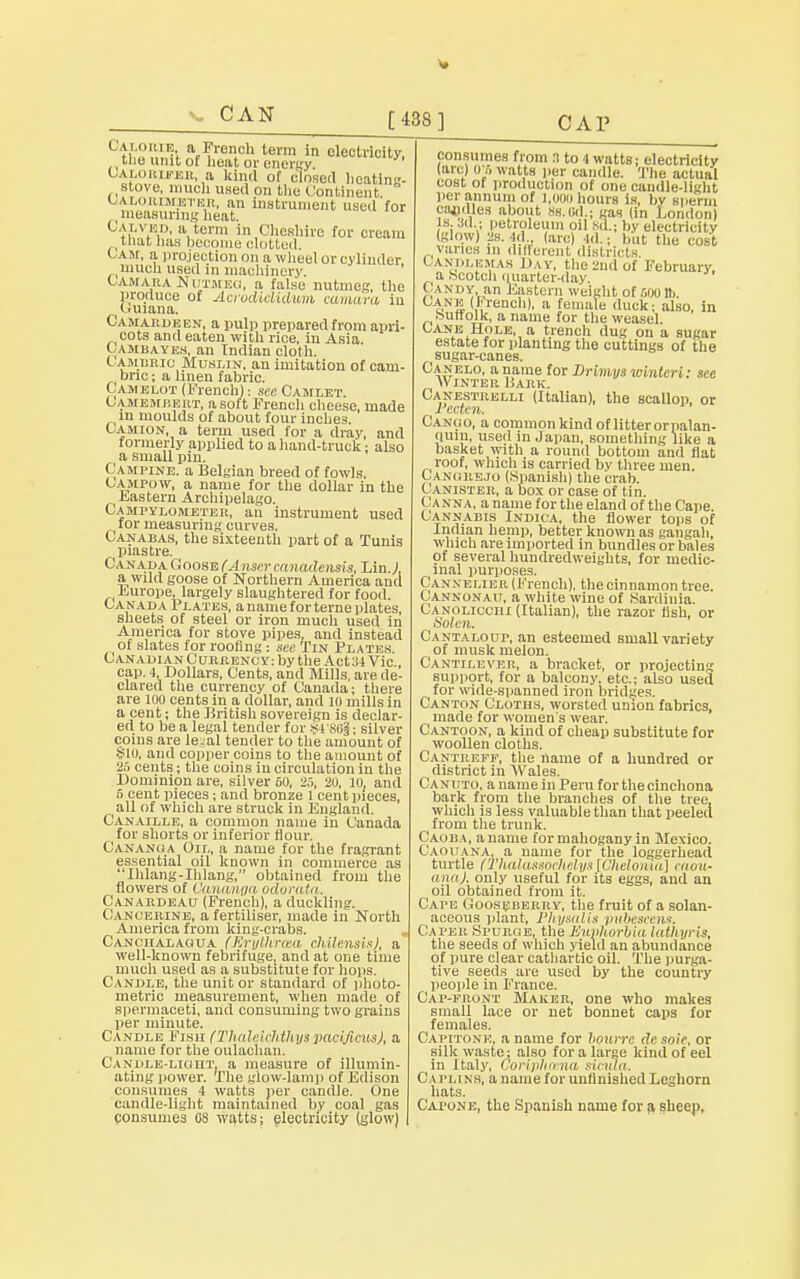 CAN Caxobib. a French term in electricity, the unit of heat or energy Calorieer, a kin.l of closed beating- stove, much used on the Continent calorimeter, an instrument used for t measuring heat. Calvki., a tuna in Cheshire for cream that has become clotted. Cam, a projection on awheel or cylinder much used in machinery. Camara Nutmeg, a false nutmeg, the produce of Acrodiclidum camara in Guiana. Camardeen, a pulp prepared from apri- cots and eaten with rice, in Asia Cambayen, an Indian cloth. Cambric Muslin, an imitation of cam- bnc; a linen fabric. Camelot (French): sec Camlet Camembert, a soft French cheese, made in moulds of about four inches. Camion, a term used for a dray, and formerly applied to a hand-truck: also (a small pin. Campine. a Belgian breed of fowls. Campow, a name for the dollar in the . Eastern Archipelago. Campylometer, an instrument used for measuring curves. Canaeas, the sixteenth part of a Tunis piastre. C anada Goose (Anser canadensis, Lin J, a wild goose of Northern America and Europe, largely slaughtered for food. Canada Plates, a name for terne plates, sheets of steel or iron much used in America for stove pipes, and instead of slates for roofing : see Tin Plates Canadian Currency: by the Act:)! Vic cap. 4, Dollars, Cents, and Mills, are de- clared the currency of Canada; there are 100 cents in a dollar, and 10 mills in a cent; the British sovereign is declar- ed to be a legal tender for ¥4 881; silver coins are lejal tender to the amount of $10, and copper coins to the amount of 25 cents; the coins in circulation in the Dominion are, silver 50, 25, 20, 10, and 5 cent pieces; and bronze 1 cent pieces, all of which are struck in England. Canaille, a common name in Canada for shorts or inferior flour. Cananua Oil, a name for the fragrant essential oil known in commerce as Ihlang-Iblang, obtained from the flowers of Oananga odorata. Canardeau (French), a duckling. Cancerine, a fertiliser, made in North America from king-crabs. Canciialagua (Erythrasa chUensis), a well-known febrifuge, and at one time much used as a substitute for hops. Candle, the unit or standard of photo- metric measurement, when made of spermaceti, and consuming two grains per minute. Candle Fish (Tludrjrhthxjs pacificusj, a name for the oulachan. Candle-light, a measure of illumin- ating power. The glow-lamp of Edison consumes 4 watts per candle. One candle-light maintained by coal gas consumes 08 watts; electricity (glow) consumes from n to 4 watts; electricity (arc) OS watts per candle. The actual cost of production of one candle-light per annum of l.ooo hours is, by sperm rajidles about ss.Od.; gas (in London) 18, .ill ; petroleum oil 8d.; by electricity (glow) id . (arc) 4d.; hut the cost vanes in different districts < .wm.kmak Day, the-nd of February, a .Scotch quarter-day. Candy an Eastern weight of 500 lb. HNS (,l;rench), a female duck; also, in .Suffolk, a name for the weasel. Cane Hole, a trench dug on a sugar estate for planting the cuttings of the sugar-canes. Canelo, a name for Drimys wlnteri: see Winter Bark. Ganestrelli (Italian), the scallop, or Pecten. Canco, a common kind of litter orpalan- quiii, used in Japan, something like a basket with a round bottom and fiat roof, which is carried by three men. Cangbejo (Spanish) the crab. Canister, a box or case of tin. Canna, a name for the eland of the Cape. Cannabis Indica, the flower tops of Indian hemp, better known as gangah, which are imported in bundles or bales of several hundredweights, for medic- inal purposes, Cannelie r (French), the cinnamon tree. Cannonau, a white wine of .Sardinia. Canoliccih (Italian), the razor fish, or Solen. Cantaloup, an esteemed small variety of musk melon. Cantilever, a bracket, or projecting support, for a balcony, etc.; also used for wide-spanned iron bridges. Canton Cloths, worsted union fabrics, made for women's wear. Cantoon, a kind of cheap substitute for woollen cloths. Cantrefp, the name of a hundred or district in Wales. Canuto, a name in Peru for the cinchona bark from the branches of the tree, which is less valuable than that peeled from the trunk. Caoba, a name for mahogany in Mexico. Caouana, a name for the loggerhead turtle fTlialassochelys [Cheloniu] caou- ana). only useful for its eggs, and an oil obtained from it. Cape Gooseberry, the fruit of a solan- aceous plant, Physalis pubescens. Caper Spurge, the Euphorbia lath yi-is, the seeds of which yield an abundance of pure clear cathartic oil. The purga- tive seeds are used by the country people in France. Cap-front Maker, one who makes small lace or net bonnet caps for females. Capitone. a name for bourrc dc soie, or silk waste; also for a large kind of eel in Italy, CoHphcena siciila. Caplins, a name for unfinished Leghorn hats. Cai'one, the Spanish name for a sheep.