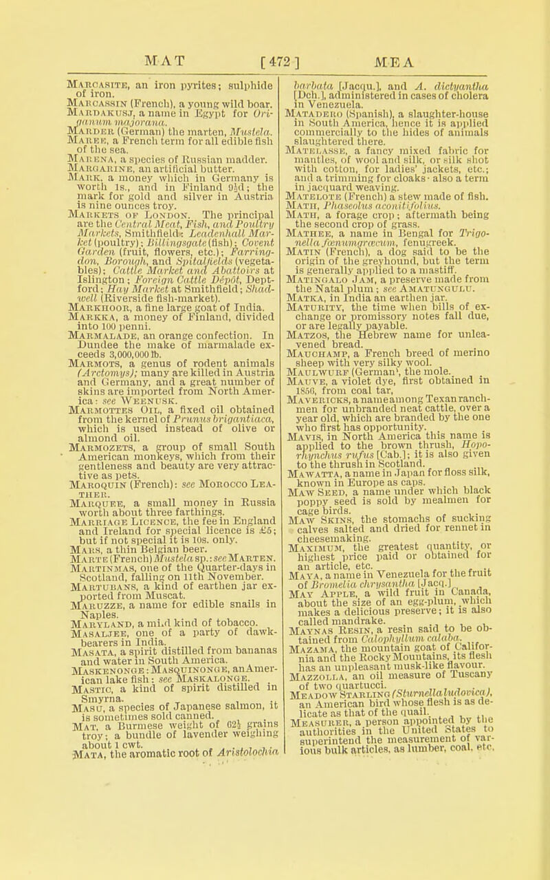 MAT [472 ] ME A Marcasite, an iron pyrites; sulphide of iron. Maroassin (French), a young wild boar. M.\ niM k iisj, a name in Egypt for OH- aaruit/m nmjorana. Mariieu (German) the marten, Mustcla. Marue, a French term for all edible fish of the sea. MarenA, a species of Russian madder. Margarine, an artificial butter. Mauk. a money which in Germany is worth Is., and in Finland Old; the mark for gold and silver in Austria is nine ounces troy. Markets of London. The principal are the Central Meat, Fish, and Poultry Market':, Smithftekb: Lcadenhall Mar- ket (poultry); BUlingsgate(Slsh): Covent Oaraen (fruit, flowers, etc.); Farring- don, Borough, and SmtaljieldtS (vegeta- bles); Cattle Market and Abattoirs at Islington ; Foreign Cattle Depot, Dept- ford; Hay Market at Smithfield; Sliad- well (Riverside fish-market). Markiioor, a fine large goat of India. Markka, a money of Finland, divided into 100 penui. Marmalade, an orange confection. In Dundee the make of marmalade ex- ceeds 3,000,0001b. Marmots, a genus of rodent animals (Arctomys); many are killed in Austria and Germany, and a great number of skins are imported from North Amer- ica: see Weenpsk. Marmottes Oil, a fixed oil obtained from the kernel of Prunus brigantiaca, which is used instead of olive or almond oil. Marmozets, a group of small South American monkeys, which from their gentleness and beauty are very attrac- tive as pets. Maroquin (French): see Morocco Lea- ther. Marquee, a small money in Russia worth about three farthings. Marriage Licence, the fee in England and Ireland for special licence is £5; but if not special it is 10s. only. Mars, a thin Belgian beer. Marte (French) Mustela sp.: sec Marten. Martinmas, one of the Quarter-days in Scotland, falling on 11th November. Martubans, a kind of earthen jar ex- ported from Muscat. Maruzze, a name for edible snails in Naples Maryland, a mud kind of tobacco. Masaljee, one of a party of dawk- bearers in India. Masata, a spirit distilled from bananas and water in South America. Maskenonge:Masquinonge, anAmer- ican lake fish -. see Maskauonge. _ Mastic, a kind of spirit distilled in Smyrna. . , Masu, a species of Japanese salmon, it is sometimes sold canned. Mat, a Burmese weight of 02i grains troy; a bundle of lavender weighing about l cwt. , . . . . . . . Mata, the aromatic root of Aristolochia barVata [Jacqu.], and A. dictyantha I Dch ], administered in cases of cholera in Venezuela. Matadero (Spanish), a slaughter-house in .South America, hence it is applied commercially to the hides of animals slaughtered there. MATELASSE, a fancy mixed fabric for mantles, of wool anil silk, or silk shot with cotton, for ladies' jackets, etc.; and a trimming for cloaks - also a term in jacquard weaving. Matelote (French) a stew made of fish. Math, Phaseolus aconitifolius. Math, a forage crop; aftermath being the second crop of grass. Mathee, a name in Bengal for Trigo- Tiellafcmwngrceevm, fenugreek. Matin (French), a dog said to be the origin of the greyhound, but the term is generally applied to a mastiff. Matingalo Jam, a preserve made from the Natal plum; see Amatungui-u. Matka, in India an earthen jar. Maturity, the time when bills of ex- change or promissory notes fall due, or are legallypayable. Matzos, the Hebrew name for unlea- vened bread. Mauohamp, a French breed of merino sheep with very silky wool. Maulwurf (German1, the mole. Mauve, a violet dye, first obtained in 1860, from coal tar, Mavericks, a nameamong Texan ranch- men for unbranded neat cattlet over a year old, which are branded by the one who first has opportunity. Mavis, in North America this name is applied to the brown thrush, Hopo- rhyncTms rufus [Cab.]; it is also given to the thrush in Scotland. M awatta, a name in Japan for floss silk, known in Europe as caps. . Maw Seed, a name under which black poppy seed is sold by mealmen for cage birds. Maw Skins, the stomachs of sucking calves salted and dried for rennet in cheesemaking. Maximum, the greatest quantity, or highest price paid or obtained for an article, etc. ., Maya, a name in Venezuela for the fruit of Bromelia chrysantha [Jacq.J May Apple, a wild fruit m Canada, about the size of an egg-plum, which makes a delicious preserve; it is also called mandrake. . , Maynas Resin, a resin said to be ob- tained from Calophyllum ealaba. Mazama, the mountain goat of Califor- nia and the Rocky Mountains its flesh has an unpleasant musk-like flavour. Mazzoi.la, an oil measure of Tuscany of two quartucci. . _. Meadow Starling (Sturndialudovica], an American bird whose flesh is as de- licate as that of the quail.. Measurer, a person appointed by the authorities in the United otatos to superintend the measurement of var- ious bulk articles, as lumber, coal, et o,