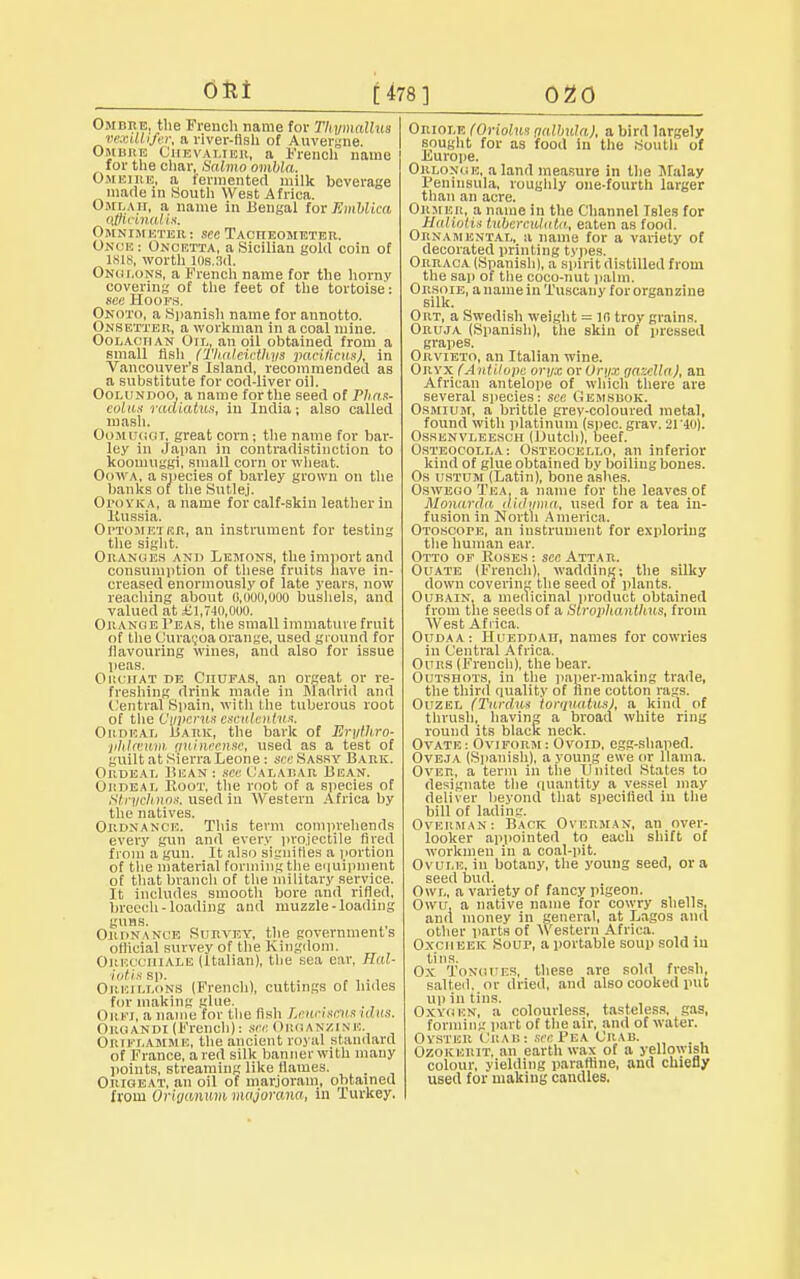 OUt £ 478] 020 Omdre, the French name for Tliymallus rrxiUijrr, a river-fish of Auvergne. Ombre Chevalier, a French name for the char, Salmo ombla. Omeire, a fermented milk beverage made in South West Africa. Omlah, a name in Bengal for Embliea Officinalis. Omnimeter: sec Tactieometer. Onoe: Oncetta, a Sicilian gold coin of 1818, worth ids.3d. Onglons, a French name for the hornv covering of the feet of the tortoise: see Hoofs. Onoto, a Spanish name for annotto. Onsetxer, a workman in a coal mine. Oolachan Oil, an oil obtained from a small fish (Tlmlciethys pacilieits), in Vancouver's Island, recommended as a substitute for cod-liver oil. Oolundoo, a name forthe seed of Plirix- colus radiatuH, in India; also called mash. Oomuggt. great corn ; the name for bar- ley in Japan in contradistinction to koomuggi, small corn or wheat. Oowa, a species of barley grown on the banks of the Sutlej. OroYKA, a name for calf-skin leather in llussia. Optometeji, an instrument for testing the sight. Oranges and Lemons, the import and consumption of these fruits have in- creased enormously of late years, now reaching about 0,000,000 bushels, and valued at £1,740,000. Orange Feas, the small immature frnit of the Uura;oa orange, used ground for flavouring wines, and also for issue peas. OrciiAT i>e Citufas, an orgeat or re- freshing drink made in Madrid and Central Spain, with the tuberous root of the Oyperus esculentus. Ordeal liark, the bark of Eryth.ro- phlcvwm yuineense, used as a test of guilt at Sierra Leone : see Sassy Bark. Oudbai, Bean : see Calabar Bean. Ordeal Hoot, the root of a species of Stryclmos. used in Western Africa by the natives. Ordnance. This term comprehends every gun and every projectile fired from a gun. It also signifies a portion of the material forming the equipment of that branch of the military service. It includes smooth bore and rifled, breech-loading and muzzle-loading guns. Ordnance Survey, the governments official survey of the Kingdom. ORECOHIALE (Italian), the sea ear, Hal- iotis sp. . . ,... Oreillons (French), cuttings of hides for making glue. Oriti, a name for the fish Leueuew* idus. Oroandi (French): see Organzine. Ortelamme, the ancient royal standard of France, a red silk banner with many points, streaming like flames. Origeat, an oil of marjoram, obtained from Origanum majorana, in lurkey. Oriole (Oriolns galbula), a bird largely sought for as food in the South of Europe. Orlonce, a land measure in the Malay Peninsula, roughly one-fourth larger than an acre. Orw ER, a name in the Channel Tsles for Haliotis tiibercvUata, eaten as food. Ornamental, a name for a variety of decorated printing types. Orraca (Spanish), a spirit distilled from the sap of the coco-nut palm. Orsoie, a name in Tuscany for organ zine silk. Ort, a Swedish weight = 10 troy grains. Oruja (Spanish), the skin of pressed grapes. Orvieto, an Italian wine. Oryx fAulilope oryx ox Oryx ganella), an African antelope of which there are several species: see Gemsrok. Osmium, a brittle grey-coloured metal, found with platinum (spec. grav. 21'40). Osrenvleescii (Dutch), beef. Osteocolla: Osteocello, an inferior kind of glue obtained by boiling bones. Os ustum (Latin), bone ashes. Oswego Tea, a name for the leaves of Monarda didyma, used for a tea in- fusion in North America. OroscorE, an instrument for exploring the human ear. Otto of Roses: see Attar. Ouate (French), wadding; the silky down covering the seed of plants. Oubain, a medicinal product obtained from the seeds of a Stropltanthus, from West Africa. Oudaa: Hueddatt, names for cowries in Central Africa. Ours (French), the hear. Outshots, in the paper-making trade, the third quality of fine cotton rags. Ouzel (Tardus torqvaitts), a kind of thrush, having a broad white ring round its black neck. Ovate: Oviform: Ovoid, egg-shaped. Oveja (Spanish), a young ewe or llama. Over, a term in the United States to designate the quantity a vessel may deliver beyond that specified in the bill of lading. Overman: Back Overman, an over- looker appointed to each shift of workmen in a coal-pit. Ovule, in botany, the young seed, or a seed bud. Owl, a variety of fancy pigeon. Owu, a native name for cowry shells, and money in general, at Lagos and other parts of Western Africa. Oxciieek Soup, a portable soup sold in tins. , Ox Tongues, these are sold fresh, salted, or dried, and also cooked put ui) in tins. Oxygen, a colourless, tasteless, gas, forming part of the air, and of water. Oyster On va: see Pba Crab. , Ozokerit, an earth wax of a yellowish colour, yielding parafline, and chiefly used for making candles.