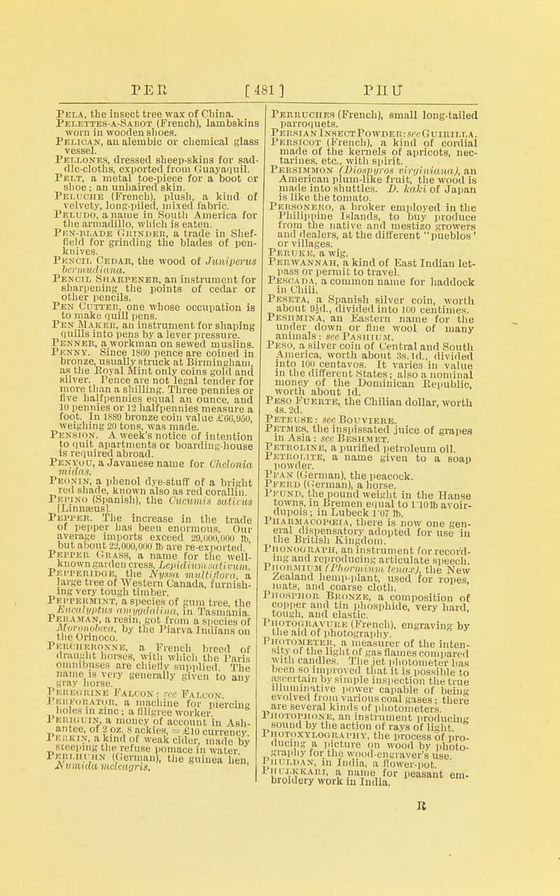 TER [481] PI1U PelA, the insect tree wax of China. Pelettes-a-Sai;ot (French), lambskins worn in wooden shoes. Pelican, an alembic or chemical glass vessel. Pei.lones, dressed sheep-skins for sad- dle-cloths, exported from Guayaquil. Pelt, a metal toe-piece for a boot or shoe ; an unhaired skin. Peluohe (French), plush, a kind of velvety, long-piled, mixed fabric. Peludo, a name in South America for the armadillo, which is eaten. Pen-blade Grinder, a trade in Shef field for grinding the blades of pen- knives. Pencil Cedar, the wood of Juiiipcrus bcrmudiana. Pencil Sharpener, an instrument for sharpening the points of cedar or other pencils. Pen Cutter, one whose occupation is to make quill pens. PenIUaker, an instrument for shaping quills into pens by a lever pressure. Penner, a workman on sewed muslins. Penny. Since 1800 pence are coined in bronze, usually struck at Birmingham, as the Poyal Mint only coins gold and silver. Pence are not legal tender for more than a shilling. Three pennies or five halfpennies equal an ounce, and 10 pennies or 12 halfpennies measure a foot. In 1889 bronze coin value £00,1150, weighing 20 tons, was made. Pension. A week's notice of intention to quit apartments or boarding-house is required abroad. Penyou, a Javanese name for Chelonia m> das. Peonin, a phenol dye-stuff of a bright red shade, known also as red corallin Pepino (Spanish), the Cucumis saHvus [Linnaeus! Pepper. The increase in the trade of pepper has been enormous. Our average imports exceed 29,000,000 lb but about 22,000,000 lb are re-exported P biter Grass, a name for the well- known garden cress, Lepidium sativum. Peiteriixie, the Nyssa muWfiora, a large tree of Western Canada, furnish- ing very tough timber. Peppermint, a species of gum tree, the Jbucalyptus amygdalina, in Tasmania 1 Ei: am an, a resin, got from a species of Moronpbaa, by the Piarva Indians on the Orinoco. Percheronne, a French breed of draught horses, with which the Paris omnibuses are chiellv supplied The name is very generally given to any gray horse. Peregrine Falcon i see Falcon. J Bui-orator, a machine for piercing holes in zinc j a filigree worker. I ERiauiN, a money of account in Ash- antee, of 2 pz. Sackies, = £io currency. Pekkin, a kind of weak cider, made by steeping the refuse pomace in water. Perlicuhn (German), the guinea hen, Perruciies (French), small long-tailed parroquets. Persian Insect Powder: see Guirilla. Persicot (Fiench), a kind of cordial made of the kernels of apricots, nec- tarines, etc., with spirit. Persimmon (Diospyros oirginianaj, an American plum-like fruit, the wood is made into shuttles. D. kalci of Japan is like the tomato. Personero, a broker employed in the Philippine Islands, to buy produce from the native and mestizo growers and dealers, at the different pueblos' or villages. Peruke, a wig. Perwannaii, a kind of East Indian let- pass or permit to travel. Pesoada, a common name for haddock in Chili. Peseta, a Spanish silver coin, worth about 05d., divided into 100 centimes. Pesiimina, an Eastern name for the under down or line wool of many animals: seePashium, Peso, a silver coin of Central and South America, worth about :is.ld., divided into 100 centavos. It varies in value in the different States: also a nominal money of the Dominican Republic, worth about Id. Peso Fukrte, the Chilian dollar, worth 4s. 2d. Peteuse: sec Bouviere. Petmes, the inspissated juice of grapes in Asia: see Benhmet. Pf.troline, a purified petroleum oil. Petrolite, a name given to a soap powder. Pfan (German), the peacock. Pferd (German), a horse. Peund, the pound weight in the Hause towns, in Bremen equal to no lb avoir- dupois ; in Lubeck ro7 lb. Pharmacopoeia, there is now one gen- eral dispensatory adopted for use in the British Kingdom. PllONoa raph, an instrument for record- ing and reproducing articulate speech. Piiormium (Phorniium tenaxj, the New Zealand hemp-plant, used for ropes, mats, and coarse cloth. Phosphor Bronze, a composition of copper and tin phosphide, very hard tough, and elastic. Photogravure (French), engraving by the aid of photography. I hotometer, a measurer of the inten- sity of the light of gas flames compared w ith candles. The jet photometer lias been so improved that it is possible to ascertain by simple inspection the true illuminative power capable of bein evolved from various coal gases: there are several kinds of photometers J. HOTOPjioNE, an instrument producing sound by the action of rays of light 1 hotoxtlography, the process of pro- ducing a picture on wood by photo- graphy for the wood-engraver's use Pjjuxdan, in India, a flower-pot. 1 Mi i.KKARi, a name for peasant em- broidery work in India. 11