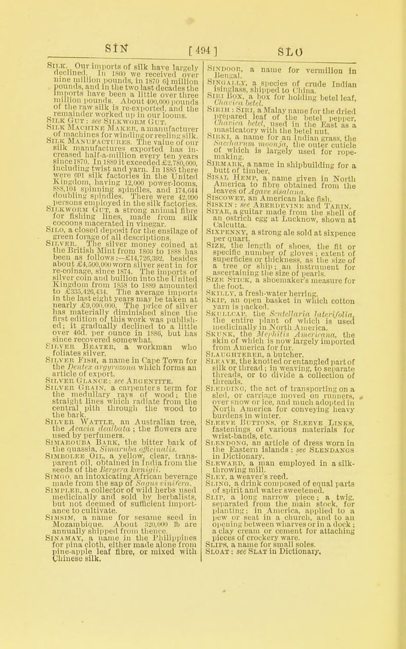 Sttf Silk. Our imports of Bilk have largely declined. In igno we received over nine milium pounds, in 1x70 ol million pounds, and in the two last decades the imports have been a little over three million pounds. About 400,000 pounds of the raw silk is re-exported, and the remainder worked up in our looms. silk Cut ■ see Silkworm Gut Silk Machine Maker, a manufacturer : ot machines forwindingorreeliiiKsilk. Silk Manufactures. The value of our silk manufactures exported has in- creased half-a-niillion every ten years since 1870. In isso it exceedeil £2,780,ooo, including twist and yarn. In 1885 there were <i!U silk factories in the United Kingdom, having 12,000 power-looms, 888,104 spinning spindles, and 174,044 doubling spindles. There were 42.000 persons employed in the silk factories. Silkworm Gut, a Btrong animal fibre for fishing lines, made from silk cocoons macerated in vinegar. Silo, a closed deposit for the ensilage of green forage of all descriptions. Silver. The silver money coined at the British Mint from 1800 to 1888 has been as follows:—£14,720,302, besides about £4,500,00(1 worn silver sent in for re-coinage, since 1874. The imports of silver coin and bullion into the United Kingdom from ]Sfl8 to 1SS0 amounted to £335,420,434. The average imports in the last eight years may be taken at nearly £0,000.000. The price of silver has materially diminished since the first edition of this work was publish- ed; it gradually declined to a little over 40a. per ounce in 1S80, but has since recovered somewhat. Silver Beater, a workman who foliates silver. Silver Fish, a name in Cape Town for the Dcntcx argyrozona which forms an article of export. Silver (: lance : see A no extite. Silver Grain, a carpenters term for the medullary rays of wood; the straight lines which radiate from the central pith through the wood to the bark. Silver Wattle, an Australian tree, the Acacia deatbata; the flowers are used by perfumers. Simarouba Bark, the bitter bark of the quassia, Simaniba officinalis. Sijieoi.ee Oil, a yellow, clear, trans- parent oil, obtained in India from the seeds of the Bergera kxnigii, Sliioo, an intoxicating African beverage made from the sap of SrtffWS oinifera. Simpler, a collector of wild herbs used medicinally and sold by herbalists, but not deemed of sufficient import- ance to cultivate. Simsiji, a name for sesame seed in Mozambique. About 320,000 lb are annually shipped from thence. SlNAMAY, a name in the Philippines for pina cloth, either made alone from pine-apple leaf fibre, or mixed with Chinese silk. SiNDooR, a name for vermilion in , Bengal. Singally, a species of crude Indian isinglass, shipped to China. M i: 1 Box, a box for holding betel leaf, ' liit mca betel. Sirih: Si lit a Malay name for the dried prepared leaf of the betel pepper, Uiatnca betel, used in the East as a t masticatory with the betel nut SlltKI, a name for an Indian grass, the tiacclianm moonja. the outer cuticle of which is largely used for rope- i making. Shimark. a name in shipbuilding for a butt of timber. Sisai, Hemp, a name given in North America to fibre obtained from the leaves of Agarc sisalana. Siscowet, an American lake fish. Siskin: see Aberdevine and Tarin Sitak, a guitar made from the shell of an ostrich egg at Lucknow, shown at Calcutta. Sixpenny, a strong ale sold at sixpence per quart. Sizn, the length of shoes, the fit or specific number of gloves ; extent of superficies or thickness, as the size of a tree or ship; an instrument for ascertaining the size of pearls. Size Stick, a shoemaker's measure for the foot. Skii.lv, a fresh-water herring. Skip, an open basket in which cotton yarn is packed. Skullcap, the Scutellaria lateri/olia, the entire plant of which is used medicinally 111 North America. Skunk, the Mephitis Amerieana, the skin of which is now largely imported from America for fur. Slaughterer, a butcher. Si.eave, the knotted or entangled part of silk or thread; in weaving, to separate threads, or to divide a collection of threads. Sledbiso, the act of transporting on a sled, or carriage moved on runners, , over snow or ice, and much adopted in North America for conveying heavy burdens in winter. Sleeve Buttons, or Sleeve Links, fastenings of various materials for wrist-bands, etc. Slendono, an article of dress worn in the Eastern islands : see Slendaxus in Dictionary. Sluward, a man employed in a silk- throwing mill. Sley, a weaver's reed. Sling, a drink composed of equal parts of spirit and water sweetened. Slip, a long narrow piece: a twig, separated from the main stock, for planting; in America, applied to a pew or seat in a church, and to an opening between wharves or in a duck ; a clay cream or cement for attaching pieces of crockery ware. Slips, a name for small soles. Sloat ; see Slat in Dictionary.