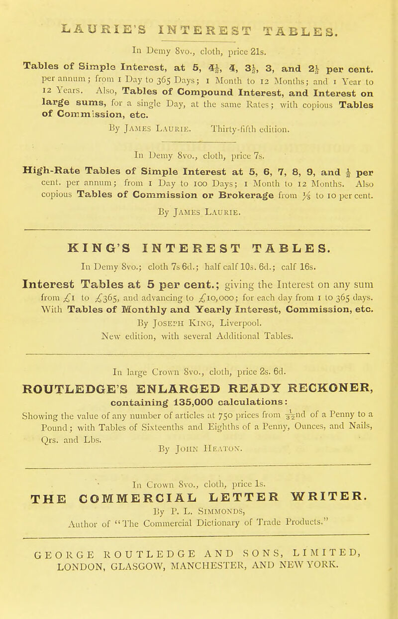 LAURIE'S INTEREST TABLES. In Demy 8vo., cloth, price 21s. Tables of Simple Interest, at 5, 4J, 4, 3J, 3, and 2J per cent. per annum; from I Day to 365 Days; I Month to 12 Months; and 1 Year to 12 Years. vVlso, Tables of Compound Interest, and Interest on large sums, for a single Day, at the same Rates; with copious Tables of Coin m ission, etc. By James Lauiue. Thirty-fifth edition. In Demy 8vo., cloth, price 7s. High-Rate Tables of Simple Interest at 5, 6, 7, 8, 9, and i per cent, per annum; from I Day to 100 Days; 1 Month to 12 Months. Also copious Tables of Commission or Brokerage from J/s to 10 per cent. By James Laurie. KING'S INTEREST TABLES. InDemySvo.; cloth 7s 6d.; half calf 10s. 6d.; calf 16s. Interest Tables at 5 per cent.; giving the Interest on any sum from £1 to ^365, and advancing to ^10,000; for each day from I to 365 days. With Tables of Monthly and Yearly Interest, Commission, etc. By Joseph King, Liverpool. New edition, with several Additional Tables. In large Crown Svo., cloth, price 2s. 6d. ROUTLEDGE'S ENLARGED READY RECKONER, containing 135,000 calculations: Showing the value of any number of articles at 750 prices from ^nd of a Penny to a Pound; with Tables of Sixteenths and Eighths of a Penny, Ounces, and Nails, Qrs. and Lbs. By John Heaton. In Crown 8vo., cloth, price Is. THE COMMERCIAL LETTER WRITER. By P. L. SlMMONDS, Author of The Commercial Diclionary of Trade Products. GEORGE ROUTLEDGE AND SONS, LIMITED, LONDON, GLASGOW, MANCHESTER, AND NEW YORK.