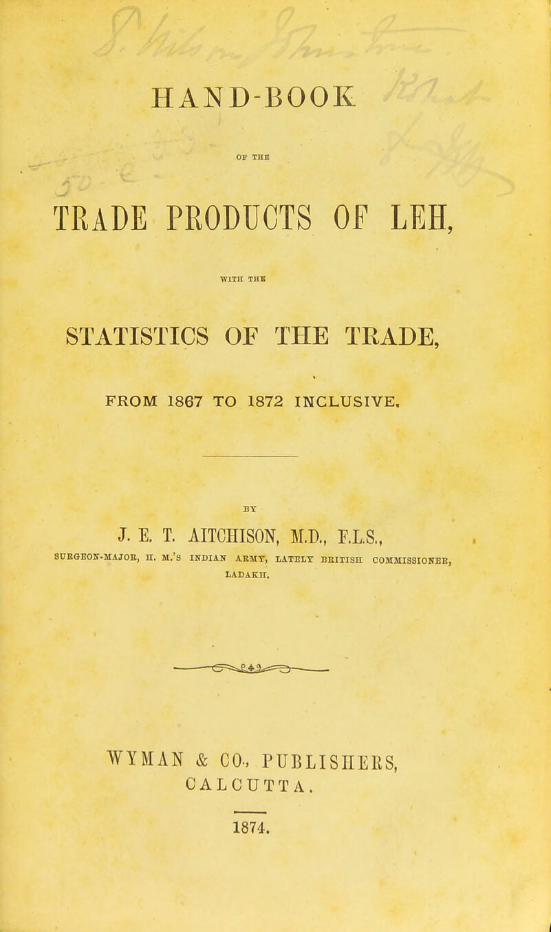 HANDBOOK TRADE PRODUCTS OF LEH, WITH THB STATISTICS OF THE TRADE, FROM 1867 TO 1872 INCLUSIVE. J. E. T. AITCHISON, M.D., F.L.S., SUEGEON-MAJOE, H. M.'s INDIAN ARMY, LATELY BEITISH COMMISSIONEB, LADAKH. WYMAN & CO., PUBLISHERS, CALCUTTA. 1874.