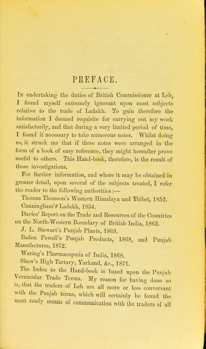 PEEFACE. In undertaking the duties of British Commissioner at Leh, I found myself extremely ignorant upon most subjects relative to the trade of Ladakh. To gain therefore the information I deemed requisite for carrying out my work satisfactorily, and that during a very limited period of time, I found it necessary to take numerous notes. Whilst doing so, it struck me that if these notes were arrano-ed in the form of a book of easy reference, they might hereafter prove useful to others. This Hand-book, therefore, is the result of those investigations. For further information, and where it may be obtained in greater detail, upon several of the subjects treated, I refer the reader to the following authorities :— Thomas Thomson's Western Himalaya and Thibet, 1852. Cunningham's' Ladakh, 1854. Davies' Report on the Trade and Resources of the Countries on the North-Western Boundary of British India, 1862. J. L. Stewart's Punjab Plants, 1869. Baden Powell's Punjab Products, 1868, and Punjab Manufactures, 1872. Waring's Pharmacopoeia of India, 1868. Shaw's High Tartary, Yarkand, &c, 1871. The Index to the Hand-book is based upon the Punjab Vernacular Trade Terms. My reason for having done so is, that the traders of Leh are all more or less conversant with the Punjab terms, which will certainly be found the most ready means of communication with the traders of all