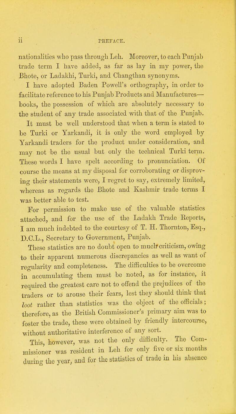 nationalities who pass through Leh. Moreover, to each Punjab trade term I have added, as far as lay in my power, the Bhote, or Ladakhi, Turki, and Changthan synonyms. I have adopted Baden Powell's orthography, in order to facilitate reference to his Punjab Products and Manufactures— books, the possession of which are absolutely necessary to the student of any trade associated with that of the Punjab. It must be well understood that when a term is stated to be Turki or Yarkandi, it is only the word employed by Yarkandi traders for the product under consideration, and may not be the usual but only the technical Turki term. These words I have spelt according to pronunciation. Of course the means at my disposal for corroborating or disprov- ing their statements were, I regret to say, extremely limited, whereas as regards the Bhote and Kashmir trade terms I was better able to test. For permission to make use of the valuable statistics attached, and for the use of the Ladakh Trade Keports, I am much indebted to the courtesy of T. H. Thornton, Esq., D.C.L., Secretary to Government, Punjab. These statistics are no doubt open to much* criticism, owing to their apparent numerous discrepancies as well as want of regularity and completeness. The difficulties to be overcome in accumulating them must be noted, as for instance, it required the greatest care not to offend the prejudices of the traders or to arouse their fears, lest they should think that loot rather than statistics was the object of the officials; therefore, as the British Commissioner's primary aim was to foster the trade, these were obtained by friendly intercourse, without authoritative interference of any sort. This, however, was not the only difficulty. The Com- missioner was resident in Leh for only five or six mouths clurino- the year, and for the statistics of trade in his absence