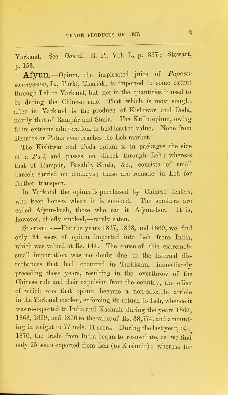 Yarkand. See Dawai. B. P., Vol. I., p. 367 ; Stewart, p. 152. Afymi.—Opium, the inspissated juice of Papaver somniferum, L., Turld, Thariak, is imported to some extent through Leh to Yarkand, but not in. the quantities it used to be durino- the Chinese rule. That which is most sought after in Yarkand is the produce of Kishtwar and Doda, nextly that of Bampur and Simla. The Kullu opium, owing to its extreme adulteration, is held least in value. None from Benares or Pataa ever reaches the Leh. market. The Kishtwar and Doda opium, is in packages the size of a Pa-i, and passes on direct through Leh; whereas that of Bampur, Basahir, Simla, &c, consists of small parcels carried on donkeys; these are remade in Leh for further transport. In Yarkand the opium is purchased by Chinese dealers, who keep houses where it is smoked. The smokers are called Afyun-kash, those who eat it Afyun-hor. It is, however, chiefly smoked,—rarely eaten. Statistics.—For the years 1867, 1868, and 1869,. we find only 24 seers of opium imported into Leh from India, which was valued at Rs. 144. The cause of this extremely small importation was no doubt due to the internal dis- turbances that had occurred in- Tnrkistan, immediately preceding those years, resulting in the overthrow of the Chinese rule and their expulsion from the country, the effect of which was that opium became a non-saleable article in the Yarkand market, enforcing its return to Leh, whence it was re-exported to India and Kashmir during the years 1867, 1868, 1869, and 1870 to thevalueof Bs. 38,574, and amount- ing in weight to 77 mds. 11 seers. During the last year, viz. 1870, the trade from India began to resuscitate, as we find only 25 seers exported from Leh (to- Kashmir); whereas for