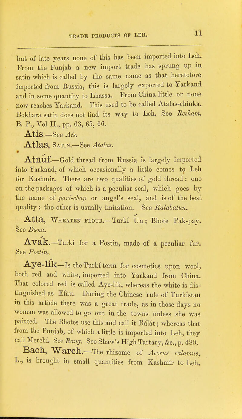 but of late years none of this has been imported into Leh. From the Punjab a new import trade has sprung up in satin which is called by the same name as that heretofore imported from Russia, this is largely exported to Yarkand and in some quantity to Lhassa. From China little or none now reaches Yarkand. This used to be called Atalas-chfnka. Bokhara satin does not find its way to Leh. See Resham. B. P., Vol II., pp. 63, 65, 66. AtiS.—See Azs. Atlas, Satin.—See Atalas. * Atnuf.—Gold thread from Russia is largely imported into Yarkand, of which occasionally a little comes to Leh for Kashmir. There are two qualities of gold thread: one on the packages of which is a peculiar seal, which goes by the name of part-chap or angel's seal, and is of the best quality ; the other is usually imitation. See Kalabatun. Atta, Wheaten flour.—Turki Un; Bhote Pak-pay. See Dana. Avak.—Turk! for a Postin, made of a peculiar fur. See Postin. Aye-lik—Is the Turk! term for cosmetics upon wool, both red and white, imported into Yarkand from China. That colored red is called Aye-lik, whereas the white is dis- tinguished as Efau. During the Chinese rule of Turkistan in this article there was a great trade, as in those days no woman was allowed to go out in the towns unless she was painted. The Bhotes use this and call it Bulat; whereas that from the Punjab, of which a little is imported into Leh, they callMerchi. See Rang. See Shaw's High Tartary, &c., p. 480. Bach, Warcll.—The rhizome of Acorus calamus, L., is brought in small quantities from Kashmir to Leh.