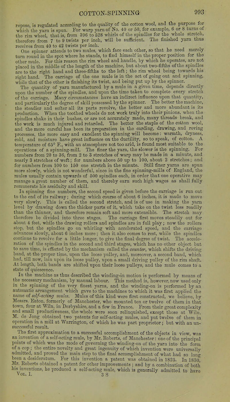 ropose, is regiUated according to the quality of the cotton wool, and tlio purpose for whieh the yarn is spun. For warp yarn of No. 40 or 50, for example, 6 or 8 turns of the rim wheel, that is, from 396 to 528 whirls of the spindles for the whole stretch, therefore from 7 to 9 twists per inch, will be sufi&ciont. The finished yarn thus receives from 40 to 42 twists per inch. One spinner attends to two mules, which face each other, so that he need merely turn round in the spot where he stands, to find himself in the proper position for the other mule. For this reason the rim wheel and handle, by which he operates, are not placed in the middle of the length of the machine, but about two-fifths of the spindles are to the right hand and three-fifths to the left; the rim wheel being towards his right liand. The carriage of the one mule is in the act of going oxit and spinning, while that of the other is finishing its twist, and being put up by the spinner. The quantity of yarn manufactured by a mule in a given time, depends directly upon the number of the spindles, and upon the time taken to complete every stretcli of the carriage. Many circumstances have an indirect influence upon that quantity, and particularly the degree of skill possessed by the spinner. The better the machine, the steadier and softer all its parts revolve, the better and more _ abundant is its production. When the toothed wheels do not work truly into their pinions, when the spindles shake in their bushes, or are not accurately made, many threads break, and the work is much injured and retarded. The bettor the staple of the cotton wool, and the more careful has been its preparation in the carding, drawing, and roving processes, the more easy and excellent the spinning will become: warmth, dryness, cold, and moisture have great influence on the ductility, so to speak, of cotton. A temperature of 65° F., with an atmosphere not too arid, is found most suitable to the operations of a spinning-mill. The finer the yarn, the slower is the spinning. For numbers from 20 to 36, from 2 to 3 stretches of warp may be made in a minute, and nearly 3 stretches of weft; for numbers above 50 up to 100, about 2 stretches; and for numbers from 100 to 160 one stretch in the minute. Still finer yarns are spun more slowly, which is not wonderful, since in the fine spinning-mills of England, the mules usually contain upwards of 500 spindles each, in order that one operative may manage a gi-eat number of them, and thereby earn such high wages as shall fully remunerate his assidiiity and skill. In spinning fine numbers, the second speed is given before the carriage is run out to the end of its railway; during which course of about 6 inches, it is made to move very slowly. This is called the second stretch, and is of use in making the yarn level by drawing down the thicker parts of it, which take on the twist less readily than the thinner, and therefore remain soft and more extensible. Tlie stretch may therefore be divided into three stages. The carriage first moves steadily out for about 4 feet, while the drawing rollers and spindles are in full play; now the rollers stop, but the spindles go on whirling with accelerated speed, and the carriage advances slowly, about 6 inches more; then it also comes to rest, while the spindles continue to revolve for a little longer, to give the final degree of twist. The accele- ration of the spindles in the second and third stages, which has no other object but to save time, is eiFected by the mechanism called the counter, which shifts the driving band, at the proper time, upon the loose pulley, and, moreover, a second band, whicli had, till now, lain upon its loose pulley, upon a small driving pulley of the rim shaft. At length, both bands are shifted upon their loose pulleys, and the mule comes to a state of quiescence. In the machine as thus described the wiuding-in motion is performed by means of the necessary mechanism, by manual labour. This method is, however, now used only in the spinning of the very finest yarns, and the winding-on is performed by an automatic arrangement which gave to the machines to wliich it was first applied the name of self-acting mules. Mules of this kind were first constructed, we believe, by Messrs. Eaton, formerly of Manchester, who mounted ten or twelve of them in that town, four at Wiln, in Derbyshire, and a few in France. From their great complexity and small productiveness, the whole were soon relinquished, except those at Wiln, M. d6_ Jong obtained two patents for self-acting mules, and put twelve of them in operation in a mill at Warrington, of which he was part proprietor; but with an un- successful result. The first approximation to a successful accomplishment of the objects in view, was an invention of a self-acting mule, by Mr. Eoberts, of Manchester: one of the principal points of which was the mode of governing the winding-on of the yarn into the form of a cop ; the entire novelty and great ingenuity of which invention were universally admitted, and proved the main step to the final accomplishment of what had so long been a desideratum. For this invention a patent was obtixinod in 1825. In 1830, Mr. Eobcrts obtained a patent for otlier improvements ; and by a combination of both his inventions, he produced a self-acting mule, which is generally admitted to have Vol. I. 3 S