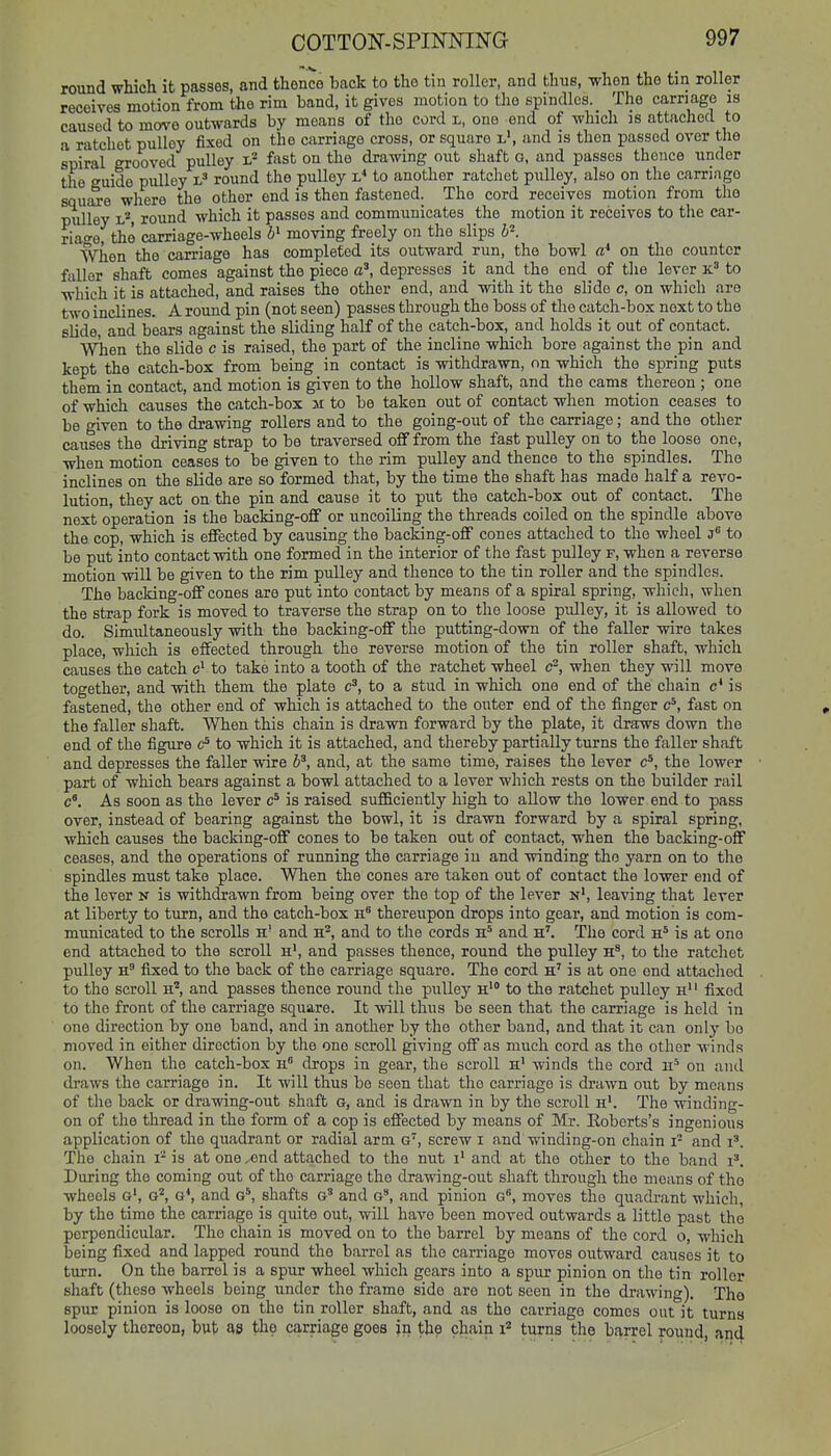 round which it passes, and thenco back to the tin roller, and thus, when the tin roller receives motion from the rim band, it gives motion to tlie spindles. The carnage is caused to move outwards by means of the cord l, one end of which is attached to a ratchet pulley fixed on the carriage cross, or square l, and is then passed over the spiral grooved pulley fast on the drawing out shaft G, and passes thence under the guide pulley round the pulley i.* to another ratchet pulley, also on the carriage squire where the other end is then fastened. The cord receives motion from the pulley L*, round which it passes and communicates the motion it receives to the car- riage, the carriage-wheels moving freely on the slips b-. When the carriage has completed its outward run, the bowl a* on the counter fuller shaft comes against the piece ^^^ depresses it and the end of tlie lever k' to which it is attached, and raises the other end, and with it the slide c, on which are two inclines. A round pin (not seen) passes through the boss of the catch-box next to the slide, and bears against the sliding half of the catch-box, and holds it out of contact. When the slide c is raised, the part of the incline which bore against the pin and kept the catch-box from being in contact is withdrawn, on which the spring puts them in contact, and motion is given to the hollow shaft, and the cams thereon ; one of which causes the catch-box 31 to be taken out of contact when motion ceases to be given to the drawing rollers and to the going-out of the carriage; and the other causes the driving strap to be traversed off from the fast pulley on to the loose one, when motion ceases to be given to the rim pulley and thence to the spindles. The inclines on the slide are so formed that, by the time the shaft has made half a revo- lution, they act on the pin and cause it to put the catch-box out of contact. The next operation is the backing-off or uncoiling the threads coiled on the spindle above the cop, which is effected by causing the backing-off cones attached to the wlioel j to be put into contact with one formed in the interior of the fast pulley f, when a reverse motion will be given to the rim pulley and thence to the tin roller and the spindles. The backing-off cones are put into contact by means of a spiral spring, which, when the strap fork is moved to traverse the strap on to the loose pulley, it is allowed to do. Simultaneously with the backing-off the putting-down of the faller wire takes place, which is effected through the reverse motion of the tin roller shaft, which causes the catch c> to take into a tooth of the ratchet wheel c^, when they will move together, and with them the plate c^, to a stud in which one end of the chain c* is fastened, the other end of which is attached to the outer end of the finger c^, fast on the faller shaft. When this chain is drawn forward by the plate, it draws down the end of the figure to which it is attached, and thereby partially turns the faller shaft and depresses the faller wire b^, and, at the same time, raises the lever c^, the lower part of which bears against a bowl attached to a lever which rests on the builder rail c'. As soon as the lever is raised sufficiently high to aUow the lower end to pass over, instead of bearing against the bowl, it is drawn forward by a spiral spring, which causes the backing-off cones to be taken out of contact, when the backing-off ceases, and the operations of running the carriage in and winding the yarn on to the spindles must take place. Wlien the cones are taken out of contact the lower end of the lever n is withdrawn from being over the top of the lever n', leaving that lever at liberty to turn, and the catch-box h thereupon drops into gear, and motion is com- municated to the scrolls h' and h^, and to the cords and h'. The cord h* is at one end attached to the scroll h', and passes thence, round the pulley h^, to the ratchet pulley fixed to the back of the carriage square. The cord h' is at one end attached to the scroll h', and passes thence round the pulley h* to the ratchet pulley h' ' fixed to the front of the carriage square. It will thus be seen that the carriage is held in one direction by one band, and in another by the other band, and that it can only bo moved in either direction by the one scroll giving off as much cord as the otlior winds on. When the catch-box drops in gear, the scroll h' winds the cord ii'' on and draws the carriage in. It will thus be seen that the carriage is drawn out by means of the back or drawing-out shaft G, and is drawn in by the scroll h'. The winding- on of the thread in the form of a cop is effected by means of Mr. Koberts's ingenious application of the quadrant or radial arm g, screw i and winding-on chain i- and i^. The chain i- is at one ,end attached to the nut i' and at the other to the band i^. During the coming out of the carriage the drawing-out shaft through the moans of the wheels g', g*, g*, and g*, shafts g' and g, and pinion g, moves the quadrant which, by the time the carriage is quite out, will have been moved outwards a little past the perpendicular. The chain is moved on to the barrel by means of the cord o, which being fixed and lapped round the barrel as the carriage moves outward causes it to turn. On the barrel is a spur wheel which gears into a spur pinion on the tin roller shaft (these wheels being under the frame side are not seen in the drawing). The spur pinion is loose on the tin roller shaft, and as the carriage comes out it turns loosely thereon, but as the carriage goes jn the chain i'' turns the bf^,rrel round, aijd