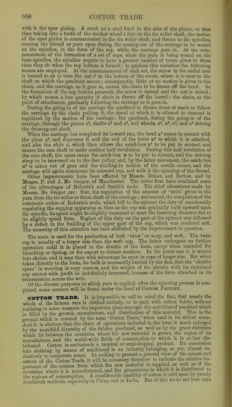 with it tlio spur pinion. A catch on a stud fixed in the side of tlio pinion, at tliat time taking into a tooth of the ratchet -vvlicol i fast on tlio tin roller Bhaft, the motion of the spur pinion is communicated to the tin roller shaft, and thence to the spindles, causing tlje thread or yarn spun during the coming-out of the carriage to be wound on tlie spindles, in tho form of the cop, while the carriage goes in. At the com- moncemont of tho formation of a set of cops, Avhon tho yarn is being wound on the hare spindles, tho spindles require to have a greater number of turns given to them than they do whou tho cop bottom is formed; to produce this variation the following moans are employed. At tho conimoncomont of each set, the screw in tlie radial arm is tiu-nod so as to turn tho nut i' to the bottom of the screw, whore it is near to tho shaft on which tho quadrant moves ; consequently, little or no motion is given to the chain, and tho carriage, as it goes in, causes the chain to bo drawn off tho band. As tho formation of tho cop bottom proceeds, tho screw is turned and the nut is raised ; by which means a loss quantity of chain is drawn off the barrel; tho chain, at tho point of attachment, gradually following tho carriage as it goes in. During the going-in of tho carriage the quadrant is drawn down or mado to follow the carriage by the chain pulling it, the speed at which it is allowed to descend is regulated by the motion of the carriage; the quadrant, during the going-in of tho carriage, through the pinion g, shafts and g, and wheels, o', g'', g*, and g* driving the drawing-out shaft. When the carriage has completed its inward run, tho bowl a* comes in contact with the piece a*, and depresses it and the end of the lever k* to which it is attached, and also tho slide c, which then allows the catch-box x' to be put in contact, and causes the cam shaft to make another half revolution. During this half revolution of the cam shaft, tho cams cause tho catch-box m to be put in contact, 'find the driving strap to be traversed on to the fast pulley, and, by the latter movement, the catch-box is taken out of gear and the winding-in motion of the scrolls ceases, and the carriage wiU again commence its outward run, and with it the spinning of the thread. Other improvements have been effected by Messrs. Dolsen and Barlow, and by Messrs. P. and J. Mc Gregor, of Manchester. The latter firm have combined some of the advantages of Eoberts's and Smith's mule. The chief alterations made by Messrs. Mc Gregor are: first, the regulation of the araoimt of 'twist' given to the yarn from the tin roller or drum shaft of the carriage ; and second, the completion of the automatic action of Eoberts's mule, which left to the spinner the duty of occasionally regulating the copping apparatus so that as the cop was gradually built upward upon the spindle, its speed might be slightly increased to meet the lessening diameter due to its slightly spiral form. Neglect of this duty on the part of the spinner was followed by a defect in the building of the upper part of the cop, which was rendered soft. The necessity of this attention has been abolished by the improvement in question. The mule is used for the production of both ' twist' or warp, and weft. The twist cop is usually of a larger size than the weft cop. The latter undergoes no further operation until it is placed in the shuttle of the loom, except when intended for bleaching or dyeing, or for export to distant markets. In the latter case it is wound into skeins, and it may then with advantage be spun in cops of larger size. But when taken directly to the loom, its bulk is necessarily limited by the fact, that the ' shuttle space' in weaving is very narrow, and the weight of the shuttle with its contained cop cannot with profit be indefinitely increased, because of the force absorbed in its transmission across the web. Of the diverse purposes to which yarn is applied after the spinning process is com- pleted, some account will be found under the head of Cotton Factoey. COTTOKT TRADE. It is impossible to call to mind the fact, that nearly the whole of the human race is clothed entirely, or in part, with cotton fabric, without realising in some measure the important place amongst the activities of mankind which is filled by the growth, manufacture, and distribution of this material. This is the ground which is covered by the term ' Cotton Trade,' when used in its widest sense. And it is obvious that the chain of operations included in the term is much enlarged by the manifold diversity of the fabrics produced, as well as by the great distances which lie between the countries where the raw material is grown, the region of its manufacture, and the world-wide fields of consumption to which it is at last dis- tributed Cotton is exclusively a tropical or semi-tropical product. Its conversion into clothing by means of machinery is an industry belonging, as yet, almost ex- clusively to temperate zones. In seeking to present a general view of the natiiro and extent of the Cotton Trade it will be necessary therefore to indicate the relative im- portance of tho sources from which the raw material is supplied, as well as of the countries whore it is manufactured, and tho proportions in which it is distributed to the regions of consumption. A considerable quantity of cotton is still spun by purely handicraft methods, especially in China and in India. But of this we do not hero tako