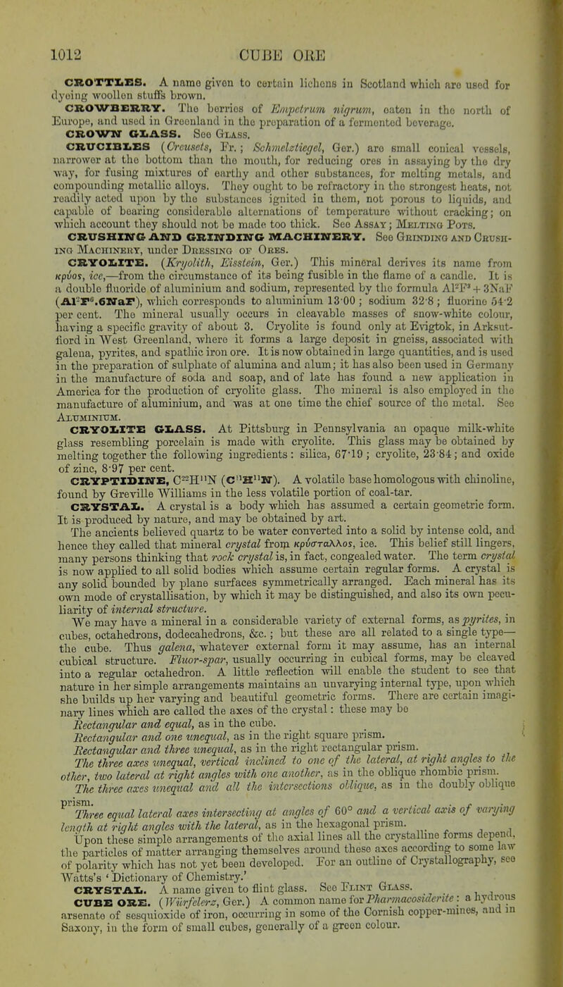 CROTTIiES. A namo given to certain lichons in Scotland which aro used for dyeing wooUon stuifs brown. CROWBERRY. The berries of Empcirum nigrum, oaten in the north of Europe, and used in Groonland in the preparation of a fermented beverage. CROWN GI.ASS. See Glass. CRUCIBI.ES {Crcuscts, Fr.; Schmelztiegcl, Ger.) aro small conical vessels, narrower at the bottom than the montli, for reducing ores in assaying by the dry way, for fusing mixtures of earthy and other substances, for melting metals, and compounding metallic alloys. Tliey ought to bo refractory in the strongest heats, not readily acted upon by the substances ignited in them, not porous to liquids, and capable of bearing considerable alLoruations of temperature Mnthout cracking; on whicli uc'conut they should not be niiide too thick. See Assay; Melting Pots. CRVSHZKTG AJSH GRIZO'BIM'C IVIilCHIirERY. See GniKDlNG AKD Gbush- iNO Machinkuy, under Deessinq of Oees. CRYOXiITE. {Kryolith, Eissiein, Ger.) Tliis mineral derives its namo from KpiJos, ice,—from the circumstance of its being fusible in the flame of a candle. It is a double fluoride of aluminium and sodium, represented by the formula Al'-F' + SNaF (Al-r^.eiffar), which corresponds to aluminium IS'OO ; sodium 32-8 ; fluorine 54-2 per cent. The mineral usually occurs in cleavable masses of snow-white colour, having a specific gravity of about 3. Cryolite is found only at E\'igtok, in Arksut- fiord in West Greenland, -whero it forms a large deposit in gneiss, associated with galena, pyrites, and spathic iron ore. It is now obtained in large quantities, and is used in the preparation of sulphate of alumina and alum; it has also been used in Germany in the manufacture of soda and soap, and of late has found a new application in America for the production of cryolite glass. The mineral is also emploj'ed in the manufacture of aluminixim, and was at one time the chief source of the metal. See Altjminitjm. CRYOIiITE CIiASS. At Pittsburg in Pennsylvania an opaque milk-white glass resembling porcelain is made with cryolite. This glass may be obtained by melting together the following ingredients: silica, 6719 ; cryolite, 23-8i; and oxide of zinc, 8-97 per cent. CRYPTXDIIVE, C--HN (CHM). A volatile base homologous with chinoline, found by Greville Williams in the less volatile portion of coal-tar. CRYSTAL. A crystal is a body which has assumed a certain geometric form. It is produced by nature, and may be obtained by art. The ancients believed quartz to be water converted into a solid by intense cold, and hence they called that mineral crystal froni KpiaraWos, ice. This belief still lingers, many persons thinking that roc/c crystal is, in fact, congealed water. The term crystal is now applied to all solid bodies which assume certain regular forms. _ A crystal is any solid bounded by plane surfaces symmetrically arranged. Each mineral has its own mode of crystallisation, by which it may be distinguished, and also its own pecu- liarity of internal structure. We may have a mineral in a considerable variety of external forms, as pyrites, in cubes, octahedrons, dodecahedrons, &c.; but these are all related to a single type— the cube. Thus galena, whatever external form it may assume, has an internal cubical structure. Fluor-spar, usually occurring in cubical forms, may be cleaved into a regular octa,hedron. A little reflection will enable the student to see that nature in her simple arrangements maintains an unvarying internal type, upon which she builds up her varying and beautiful geometric forms. There are certain imagi- nary lines which are called the axes of the crystal: these may bo Rectangular and cg^cal, as in the cube. Bectangular and one unegtoal, as in the right square prism. Eectangular and three unequal, as in the right rectangular prism. The three axes unequal, vertical inclined to one of the lateral, at right angles to the other, two lateral at right angles with one another, as in the oblique rhombic pnsm. The three axes tmequal and all the intersections ollique, as in the doubly oblique ^Sree equal lateral axes intersecting at angles of 60° aiul a vertical axis of varying Icnqth at right angles with the lateral, as in the hexagonal prism. Upon these simple arrangements of tlio axial lines all the crystalhne forms depend, the particles of matter arranging themselves around these axes according to some law of polarity which has not yet been developed. Eor an outline of Crystallograpliy, see Watts's ' Dictionary of Chemistry.' CRYSTAI.. A name given to flint glass. See Flint Glass. CUBE ORE. (Wurfclerz, Ger.) A common name for Pharmacosiderite: a hydrous arsenate of sesquioxide of iron, occurring in some of the Cornish copper-mines, and in Saxony, in the form of small cubes, generally of a green colour.