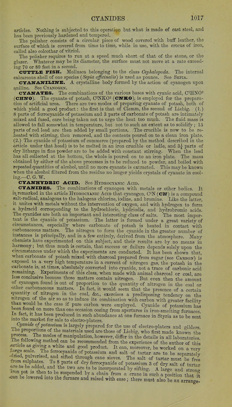 articles. Nothing is subjected to this operation but what is made of cast steel, and has been previously hardened and tempered. The polisher consists of a circular piece of wood corered with buff leather, the surface of wliich is covered from time to time, while in use, with the crocus of iron, called also colcothar of vitriol. The polisher requires to run at a speed much short of that of the stone, or tlio glazer. Whatever may be its diameter, the surface must not move at a rate exceed- ing 70 or 80 feet in a second. CVTTXE FZSK. MoUusea belonging to the class Cephalopoda. The internal calcareous shell of one species {Sepia officinalis) is used as pounce. See Sepia. CTAM'AM'ZIiXN'S. A crystalline body formed by the action of cyanogen upon aniline. See Cyanogen. CVANATES. The combinations of the various bases with cyanic acid, C'-'HNO- (CHN0). The cyanate of potash, C^NKO- (CKTKO), is employed for the prepara- tion of artificial urea. There are two modes of preparing cyanate of potash, both of which yield a good product: the first is that of Clemm, the second of Liebig. (1.) 8 parts of ferrocyanide of potassium and 3 parts of carbonate of potash are intimately mixed and fused, care being taken not to urge the heat too much. The fiuid mass is allowed to fall somewhat in temperature, but not to such an extent as to solidify; 15 parts of red lead are then added by small portions. The crucible is now to be re- heated with stirring, then removed, and the contents poured on to a clean iron plate. (2.) The cyanide of potassium of commerce (prepared by the method described in the article under that head) is to be melted in an iron crucible or ladle, and 3j parts of dry litharge in fine powder are to be added with constant stirring. When the lead has all collected at the bottom, the whole is poured on to an iron plate. The mass obtained by either of the above processes is to be reduced to powder, and boiled with repeated quantities of alcohol, until no more cyanate is extracted. This may be known when the alcohol filtered from the residue no longer yields crystals of cyanate in cool- ing.—C. G.W. CYAIO-HYDRXC ACID. See Hydeocyanic Acid. CVAiriSIiS. The combinations of cyanogen with metals or other bodies. It is, remarked in the article Hydrocyanic Acid that cyanogen, C-N (CW) is a compound salt-radical, analogous to the halogens chlorine, iodine, and bromine. Like the latter, it unites with metals without the intervention of oxygen, and with hydrogen to form a hydracid corresponding to the hydrochloric, hydriodie, and hydrobromic acids. The cyanides are both an important and interesting class of salts. The most impor- tant is the cyanide of potassium. The latter is formed under a great variety of circumstances, especially where carbonate of potash is heated in contact with carbonaceous matters. The nitrogen to form the cyanide in the greater number of instances is principally, and in a few entirely, derived from the atmosphere. Many chemists have experimented on this subject, and their results are by no means in harmony; but thus much is certain, that success or failure depends solely upon tho circumstances under which the experiments are conducted. It has been shown that, when carbonate of potash mixed with charcoal prepared from sugar (see Caebon) is exposed to a very high temperature in a current of nitrogen gas, the potash in the carbonate is, at times, absolutely converted into cyanide, not a trace of carbonic acid remaining. Experiments of this class, when made with animal charcoal or coal are less conclusive because those matters contain nitrogen, Eut even then the amount of cyanogen found is out of proportion to the quantity of nitrogen in the coal or ■other carbonaceous matters. In fact, it would seem that the presence of a certain quantity of nitrogen in the coal, &c., exercises a predisposing tendency on the nitrogen of the air so as to induce its combination with carbon with greater facility than would be the case if pure carbon were employed. Cyanide of potassium has been tound on more than one occasion oozing from apertures in iron-smelting furnaces In lact, It has been produced in such abundance at one furnace in Styria as to be sent into the market for sale to electro-platers. Cyanide of potassium is largely prepared for the use of electro-platers and o-iMers Ihe proportions of the materials used are those of Liebig, who first made kno^ the fr^T-^A ■ .I'^f manipulation, however, differ in the details in all laboratories .ine tollowing method can be recommended from the experience of the author of this ^rticle as giving a white and good product. It can, moreover, be worked on a veiT Jarge scale. The ferrocyanide of potassium and salt of tartar are to be separately 't^'^flT'^'^^'i''^''^ The salt of tartar mnstTS from sulphates To 8 parts of dry ferrocyanide of potassium 3 of dry salt of tartar «re:to bo added, and the two are to be incorporated by sifting. A laJgo and sSS^ :ron po IS then to be suspended by a chain from a crane in such a pSition that k .can bo lowered into the fui-naco and raised with ease; there must also^braTarrange