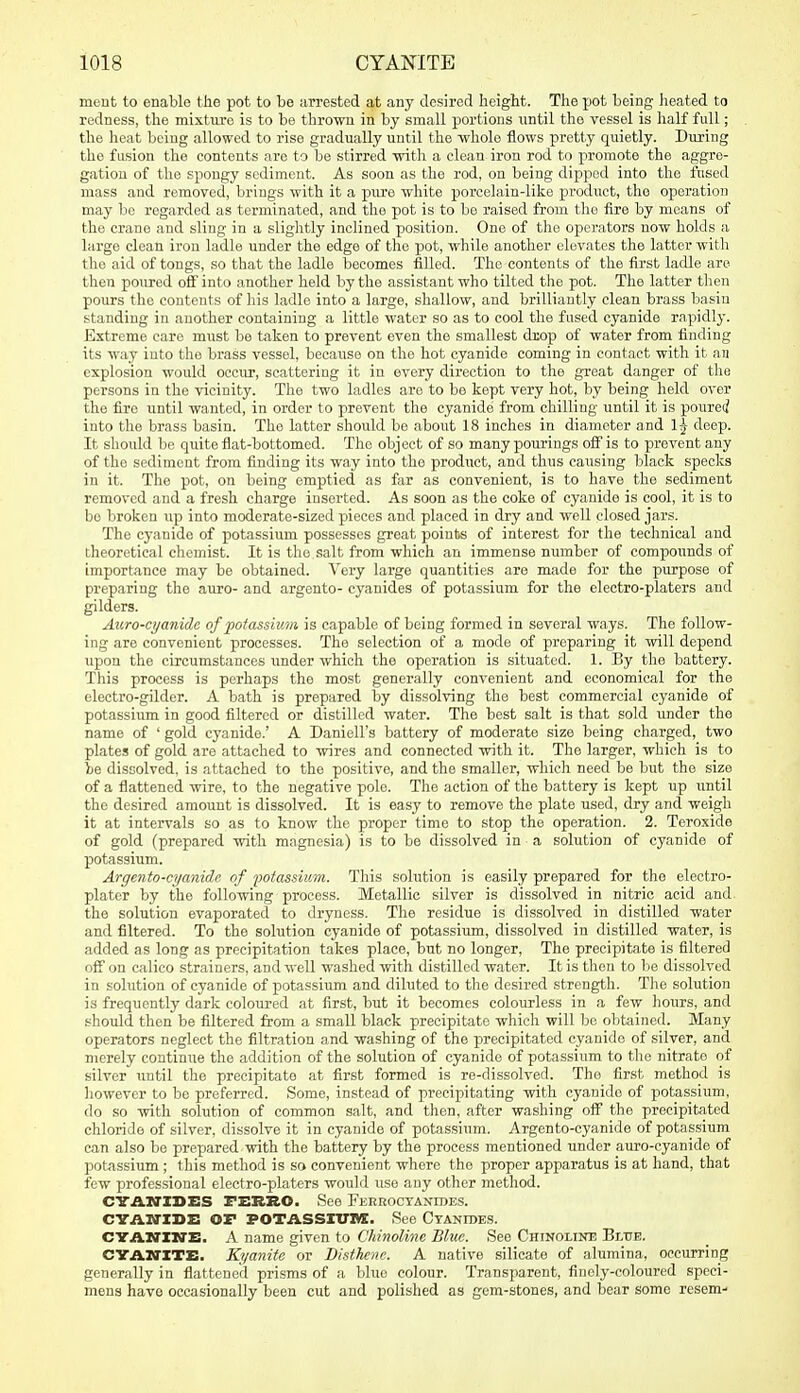 meut to enable the pot to be arrested at any desired height. The pot being lieated to redness, the mixture is to be thrown in by small portions until the vessel is half full; the heat being allowed to rise gradually until the whole flows pretty quietly. During the fusion the contents are to be stirred with a clean iron rod to promote the aggre- gation of the spongy sediment. As soon as the rod, on being dipped into the fused mass and removed, brings with it a piu'e white porcelain-like product, tho operation may bo regarded as terminated, and tlie pot is to bo raised from the fire by moans of the crane and sling in a slightly inclined position. One of the operators now holds a large clean iron ladle under the edge of the pot, while another elevates the latter with the aid of tongs, so that the ladle becomes filled. The contents of the first ladle are then poured oif into another held by the assistant who tilted the pot. The latter then pours the contents of his ladle into a large, shallow, and brilliantly clean brass basin standing in another containing a little water so as to cool the fused cyanide rapidly. Extreme care must be taken to prevent even the smallest drop of water from finding its way into tho brass vessel, because on the hot cyanide coming in contact with it an explosion would occur, scattering it in every direction to the great danger of the persons in the vicinity. The two ladles are to be kept very hot, by being held over tho fire until wanted, in order to prevent the cyanide from chilling until it is pourec? into the brass basin. The latter shoidd be about 18 inches in diameter and ij deep. It should be quite flat-bottomed. The object of so many pourings off is to prevent any of the sediment from finding its way into the product, and thus causing black specks in it. The pot, on being emptied as fiir as convenient, is to have the sediment removed and a fresh charge inserted. As soon as the coke of cyanide is cool, it is to be broken up into moderate-sized pieces and placed in dry and well closed jars. The cyanide of potassium possesses great points of interest for the technical and theoretical chemist. It is tho salt from which an immense number of compounds of importance may be obtained. Very large quantities are made for the purpose of preparing the auro- and argento- cyanides of potassium for the electro-platers and gilders. Aitro-cyanide offotassimn is capable of being formed in several ways. The follow- ing are convenient processes. The selection of a mode of preparing it will depend upon the circumstances under which the operation is situated. 1. By the battery. This process is perhaps the most generally convenient and economical for the electro-gilder. A bath is prepared by dissolving the best commercial cyanide of potassium in good filtered or distilled water. The best salt is that sold imder the name of ' gold cyanide.' A Daniell's battery of moderate size being charged, two plates of gold are attached to wires and connected with it. The larger, which is to be dissolved, is attached to the positive, and the smaller, which need be but the size of a flattened wire, to the negative pole. The action of the battery is kept up until the desired amount is dissolved. It is easy to remove the plate used, dry and weigh it at intervals so as to know the proper time to stop the operation. 2. Teroxide of gold (prepared with magnesia) is to be dissolved in a solution of cyanide of potassium. Argento-cyanide of lootassium.. This solution is easily prepared for the electro- plater by the following process. Metallic silver is dissolved in nitric acid and the solution evaporated to dryness. The residue is dissolved in distilled water and filtered. To the solution cyanide of potassium, dissolved in distilled water, is added as long as precipitation takes place, but no longer. The precipitate is filtered off on calico strainers, and well washed -svith distilled water. It is then to be dissolved in solution of cyanide of potassium and diluted to the desired strength. The solution is frequently dark coloured at first, but it becomes colourless in a few hours, and should then be filtered from a small black precipitate which will be obtained. Many operators neglect the filtration and washing of the precipitated cyanide of silver, and merely continue the addition of the solution of cyanide of potassium to the nitrate of silver until the precipitate at first formed is re-dissolved. Tho first method is however to be preferred. Some, instead of precipitating with cyanide of potassium, do so with solution of common salt, and then, after washing oif the precipitated chloride of silver, dissolve it in cyanide of potassium. Argento-cyanide of potassium can also be prepared with the battery by the process mentioned under auro-cyanide of potassium ; this method is so convenient where the proper apparatus is at hand, that few professional electro-platers would use any other method. CVASriDES FEBBO. See FKRKOCTANroES. CYAxrisz: or POTASSXVIVX. See Ctantoes. CTAM'ZN'E. A name given to CMnolinc Blue. See Chinoline Blue. CTAXrXTB. Kyanite or Bisthcnc. A native silicate of alumina, occurring generally in flattened prisms of a blue colour. Transparent, finely-coloured speci- mens have occasionally been cut and polished as gem-stones, and bear some resem-