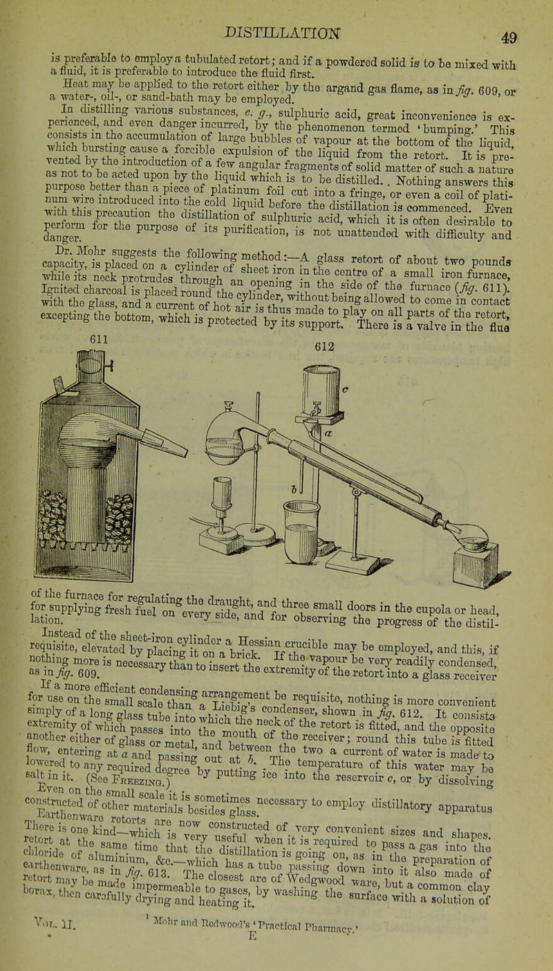 is preferable to omploy a tubulated retort; and if a powdered solid is to he mixed -with a fluid, it IS preferable to introduce the fluid first. Heat may be applied to the retort either by the argand gas flame, as in fa. 609 or a-vrater-, oil-, or sand-bath may be employed i^. uj. In distilling various substances, c. g., sulphuric acid, great inconvenience is ex- penencecUnd even danger incurred, by the phenomenon termed 'bumping ' This consists in the accumulation of large bubbles of vapour at the bottom TtTe Hquid I.^n fi!''^ T'^ *,/°^W^expulsion of the liquid from the retort. It SZt n!l X introduction of a few angular fragments of solid matter of sich a natoe as not to be acted upon by the liquid which is to be distilled. Nothing answers this purpose better than a piece of platinum foil cut into a fringeVor even f Si of p^^^^^^^ num ^nre introduced into the cold liquid before the distillatfonTs rmmenced Even 612 lation. eveiy siae, and for observing the progress of the distil- ^^^^^^JXt^:^^^ ^« and this, if fo/^fertVe1Ssri?tff ^^'l^l'^' -tUng is more convenient simply of a lonff class hiL \- , condenser, shown in fin. 612. It consistT extremity of wlficf p S^i^ tt'mourof tb' ^'^ P^^^S another either of glass oTTnofai iT! the receiver; round this tube is fitted flow, entering atf pSS Tut afl\S°/° ^ current of water 5s made to Wed to any required degr^e^rL^^^^ Th? temperature of this water may be Eve ■ (^^^ ^^EEziNo.) ^ ^ ^ reservoir c, or by dissolving coi.SSofXmS ^Hstillatory apparatus There is one'[Lr;l'ierLTrvT?r1 ^-^^^ ^^^'^^^t sizes and shapes 11. ' ^f^ Tlothvoocl's ' Practical riinvniacv • E