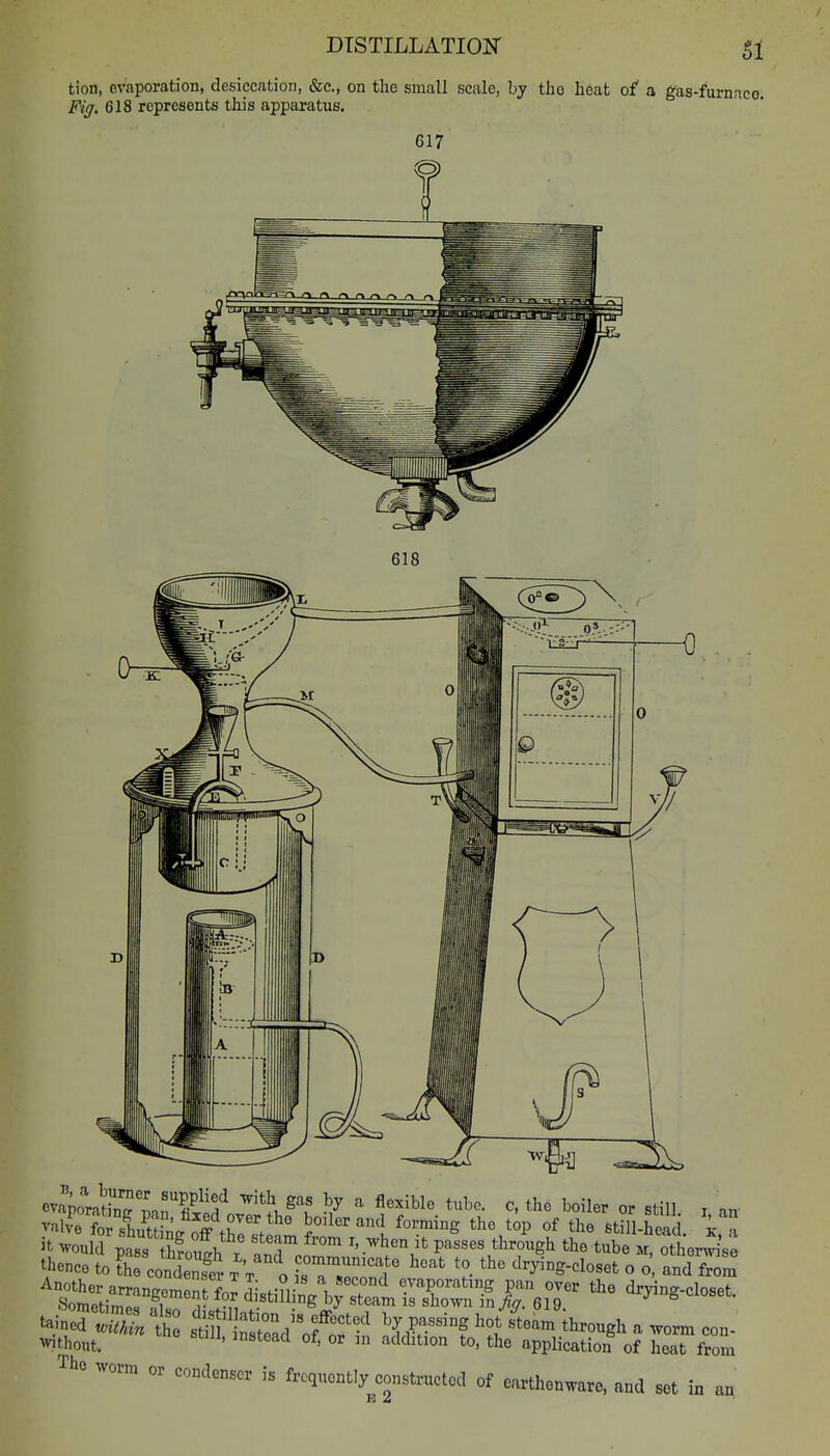 tion, evaporation, desiccation, &c., on the small scale, by the heat of a gas-furnnco. Fig. 618 represents this apparatus. 618 cvaiiahW Jan fiSf ^'f ^7 ^^^^^^^ ^' boiler or still i an' val?elr sLwL nff .r'V^° boiler and forming the top of the 6till-hea k  it ^vould pts S?o^^^^^^^^ anToo passes thr/ugh the tube m ol'eri's: thence to the condenfer t't o isT^lT '^'y'^'^S-doset o o and from Another arranf?Pn,Pnrf.! r .-n- , ^^^^^^ evaporating pan over the dryincr-closet SometimerflT ^- ^.^tiHing by steam is shown inyi;^^. 619. ^ ' tainod tS t stlf ifradof:f XW^'^'f ''1 ^^^^^ ^^-^g^^ ^ -orm con- without. ''^'^'^ °^ 1 ^'I'^ition to, the application of heat from Tho worm or condenser is frequently constructed of earthenware, and set in an