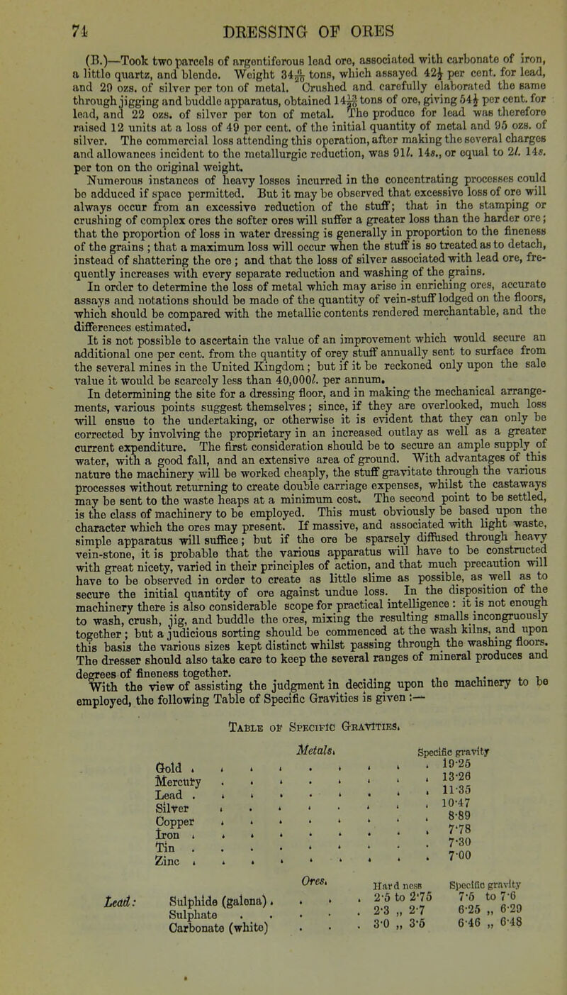 (B.)—Took two parcels of argentiferous load ore, associated with carbonate of iron, a little quartz, and blende. Weight 34^ tons, which assayed 42^ per cent, for lead, and 29 ozs. of silver per ton of metal. Crushed and carefully elaborated the same through jigging and huddle apparatus, obtained H^g tons of ore, giving 54^ per cent, for lead, and 22 ozs. of silver per ton of metal. The produce for lead was therefore raised 12 units at a loss of 49 per cent, of the initial quantity of metal and 95 ozs. of silver. The commercial loss attending this operation, after making the several charges and alloM'ances incident to the metallurgic reduction, was 91/. 14«., or equal to 21. 14*. per ton on the original weight. Numerous instances of heavy losses incurred in the concentrating processes could bo adduced if space permitted. But it may be observed that excessive loss of ore will always occur from an excessive reduction of the stuff; that in the stamping or crushing of complex ores the softer ores will suffer a greater loss than the harder ore; that the proportion of loss in water dressing is generally in proportion to tlie fineness of the grains ; that a maximum loss will occur when the stuff is so treated as to detach, instead of shattering the ore ; and that the loss of silver associated with lead ore, fre- quently increases with every separate reduction and washing of the grains. In order to determine the loss of metal which may arise in enriching ores, accurate assays and notations should be made of the quantity of vein-stuff lodged on the floors, which should be compared with the metallic contents rendered merchantable, and the differences estimated. It is not possible to ascertain the value of an improvement which would secure an additional one per cent, from the quantity of orey stuff annually sent to surface from the several mines in the United Kingdom; but if it be reckoned only upon the sale value it would be scarcely less than 40,000/. per annum. In determining the site for a dressing floor, and in making the mechanical arrange- ments, various points suggest themselves; since, if they are overlooked, much loss will ensue to the undertaking, or otherwise it is evident that they can only be corrected by involving the proprietary in an increased outlay as well as a greater current expenditure. The first consideration should be to secure an ample supply of water, with a good fall, and an extensive area of ground. With advantages of this nature the machinery will be worked cheaply, the stuff gravitate through the various processes without returning to create double carriage expenses, whilst the castaways may be sent to the waste heaps at a minimum cost. The second point to be settled, is the class of machinery to be employed. This must obviously be based upon the character which the ores may present. If massive, and associated with light waste, simple apparatus will suffice; but if the ore be sparsely diffiised through heavy vein-stone, it is probable that the various apparatus will have to be constructed with great nicety, varied in their principles of action, and that much precaution will have to be observed in order to create as little slime as possible, as well as to secure the initial quantity of ore against undue loss. In the disposition of the machinery there is also considerable scope for practical intelligence : it is not enough to wash, crush, jig, and huddle the ores, mixing the resulting smalls incongruously together; but a judicious sorting should be commenced at the wash kilns, and upon this basis the various sizes kept distinct whilst passing through the washing floors. The dresser should also take care to keep the several ranges of mineral produces and degrees of fineness together. With the view of assisting the judgment in deciding upon the machinery to be employed, the following Table of Specific Gravities is given Lead: Tasle of Specific Gravities. MetalSi Gold . Mercury Lead . » Silver Copper 4 Iron i » Tin . . Zinc t > Sulphide (galena). Sulphate Carbonate (white) Ores, Specific gravity . 19-26 . 13-26 . 11-35 . 10'47 . 8-89 . 7'78 . 7-30 . 700 Hard ncss 2-5 to 2'75 2- 3 „ 2-7 3- 0 „ 3-6 Specific gravity 7-5 to 7-6 6-25 „ 6-29 6-46 „ 6-48