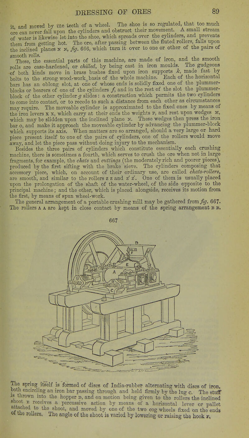 it and moved by mo teeth of a wheel. The shoe is so regulated, that too much ore can never fall upon the cylinders and obstruct their movement. A small stream of water is likewise let into the shoe, which spreads over the cyhnders, and prevents them from getting hot. The ore, after passing between the fluted rollers, faUs upon the inclined planes N n, fig. 666, which turn it over to one or other of the pairs of smooth rolls. , « . j .1 .1, These, the essential parts of this machine, are made of iron, and the smootH rolls are case-hardened, or chilled, by being cast in iron moulds. The gudgeons of both kinds move in brass bushes fixed upon iron supports k, made fast by bolts to the strong wood-work basis of the whole machine. Each of the honzontal bars has an oblong slot, at one of whose ends is solidly fixed one of the plummer- blocks or bearers of one of the cylinders /, and in the rest of the slot the plummer- block of the other cylinder g slides: a construction which permits the two cylinders to come into contact, or to recede to such a distance from each other as circumstances may require. The moveable cylinder is approximated to the fixed ones by means of the iron levers x x, which carry at their ends the weights p, and rest upon wedges m, which may be slidden upon the inclined plane N. These wedges then press the iron bar 0, and make it approach the moveable cylinder by advancing the plummer-block which supports its axis. When matters are so arranged, should a very large or hard piece present itself to one of the pairs of cylinders, one of the rollers would move away, and let the piece pass without doing injury to the mechanism. Besides the three pairs of cylinders which constitute essentially each crushing machine, there is sometimes a fourth, which serves to crush the ore when not in large fragments, for example, the chats and cuttings (the moderately rich and poorer pieces), produced by the first sifting with the brake sieve. The cylinders composing that accessory piece, which, on account of their ordinary use, are called chats-rollers, are smooth, and similar to the rollers z z and z' z'. One of them is usually placed upon the prolongation of the shaft of the water-wheel, of the side opposite to the principal machine; and the other, which is placed alongside, receives its motion from the first, by means of spun wheel-work. The general arrangement of a portable crushing mill may be gathered fvora fig. 667- The rollers A a are kept in close contact by means of the spring arrangement b b. 667 The spring itself is formed of discs of India-rubber alternating with discs of iron, both encircling an iron bar passing through and held firmly by the lug c. The stuff is thrown into the hopper d, and on motion being given to the rollers tlio inclined Bhoot E receives a percussive action by means of a horizontal lever or pallet attached to the shoot, and moved by one of the two cog wheels fixed on the ends 01 lae roUers. The angle of the shoot is varied by lowering or raising the hook p,