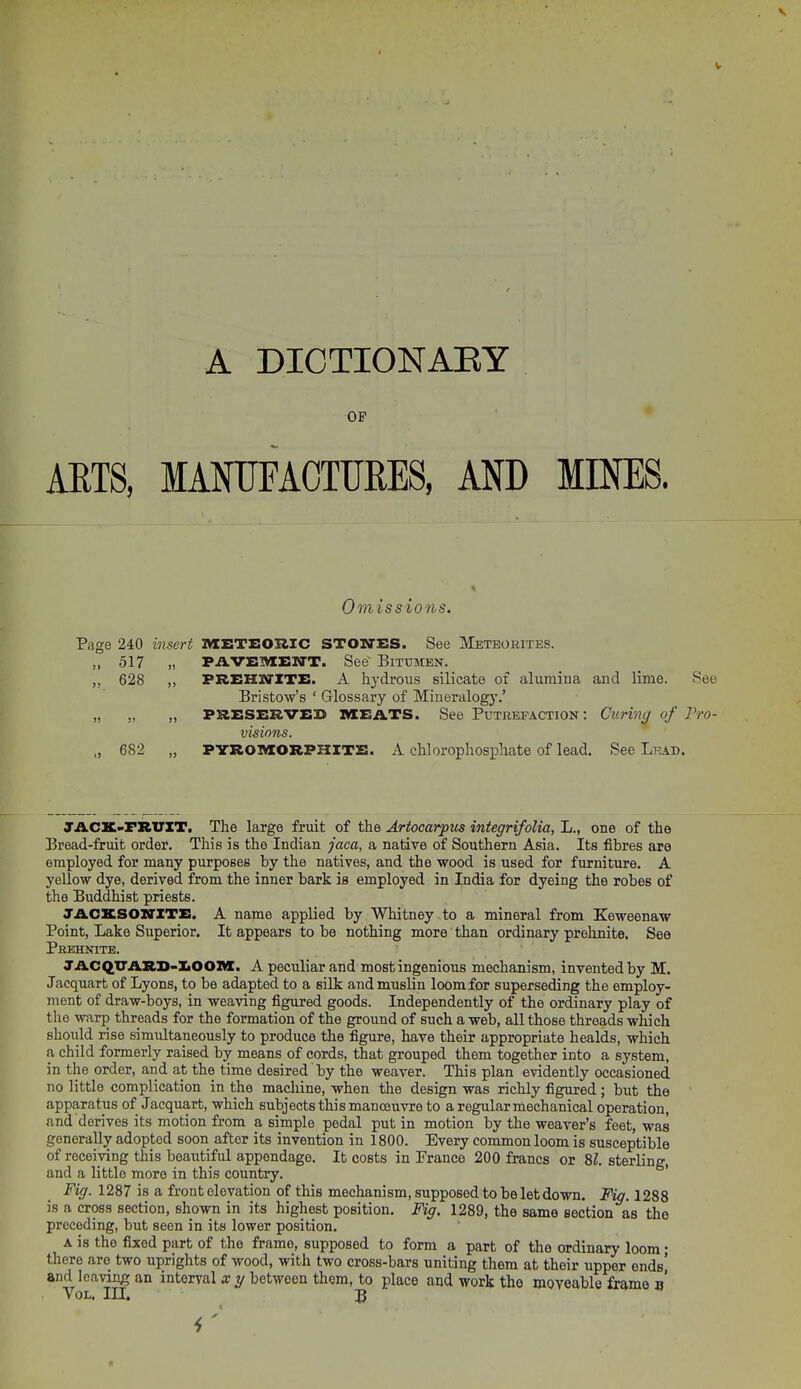 OP ' • AETS, MANUTAOTURES, AND MINES. Omissions. Page 240 insert MBTBOUIC STOSTES. See Meteokites. „ 517 „ PAVEIVIBNT. See Bitumen. „ 628 ,, PREHNITE. A hydrous silicate of alumina and lime. See Bristow's ' Glossary of Mineralogy.' „ „ „ PRESERVED MEATS. See Putrefaction: Curing of Pro- visions. „ 682 „ PYROIVIORPHITE. A chlorophosphate of lead. See Lkad. JACK-FRUIT. The large fruit of the Artocarpus integrifolia, L., one of the Bread-fruit order. This is the Indian jaca, a native of Southern Asia. Its fibres are employed for many purposes by the natives, and the wood is used for furniture. A yellow dye, derived from the inner bark is employed in India for dyeing the robes of the Buddhist priests. JACXSOXrZTE. A name applied by Whitney to a mineral from Keweenaw Point, Lake Superior. It appears to be nothing more than ordinary prehnite. See Pkkhnite. JACQTTARD-IiOOlVI. A peculiar and most ingenious mechanism, invented by M. Jacquart of Lyons, to be adapted to a silk and muslin loom for superseding the employ- ment of draw-boys, in weaving figured goods. Independently of the ordinary play of the warp threads for the formation of the ground of such a web, all those threads which should rise simultaneously to produce the figure, have their appropriate healds, which a child formerly raised by means of cords, that grouped them together into a system, in the order, and at the time desired by the weaver. This plan evidently occasioned no little complication in the macliine, when the design was richly figured; but the apparatus of Jacquart, which subjects this manoeuvre to a regular mechanical operation, and derives its motion from a simple pedal put in motion by the weaver's feet, was generally adopted soon after its invention in 1800. Every common loom is susceptible of receiving this beautiful appendage. It costs in France 200 francs or SZ. sterling, and a little more in this country. Fig. 1287 is a front elevation of this mechanism, supposed to be letdown. Fig. 1288 is a cross section, shown in its highest position. Fig. 1289, the same section as the preceding, but seen in its lower position. A is the fixed part of the frame, supposed to form a part of the ordinary loom; there are two uprights of wood, with two cross-bars uniting them at their upper endsi and leaving an interval x y between them, to place and work the moveable frame d' Vol. in. B