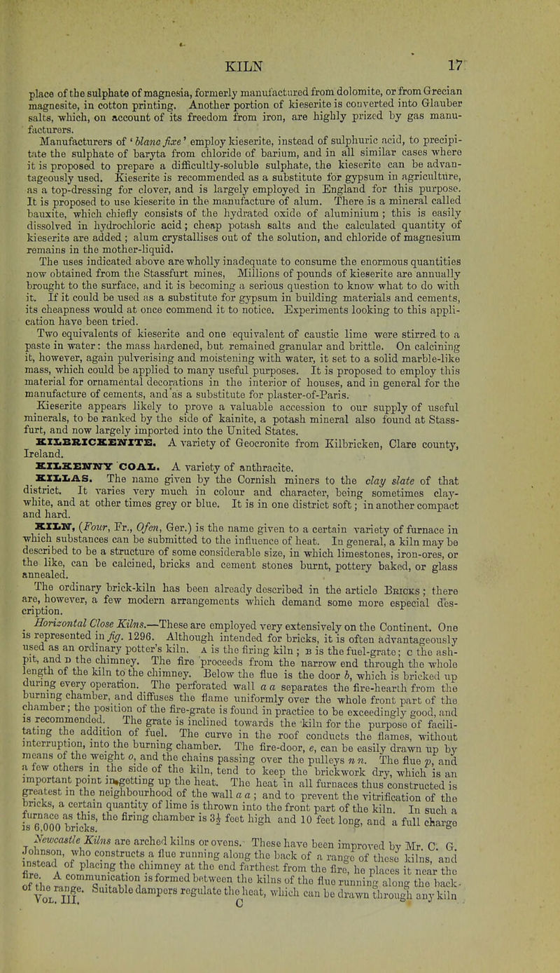 place of the sulphate of magnesia, formerly manufactured from dolomite, or from Grecian magnesite, in cotton printing. Another portion of kieseriteis converted into Glauber salts, which, on account of its freedom from iron, are highly prized by gas manu- facturers. Manufacturers of ' blano fixe' employ kieserite, instead of sulphuric acid, to precipi- t'lte the sulphate of baiyta from chloride of barium, and in all similar cases where it is proposed to prepare a difficultly-soluble sulphate, the kioserito can be advan- tageously used. Kieserite is recommended as a substitute for gypsum in agricultiire, as a top-dressing for clover, and is largely employed in England for this purpose. It is proposed to use kieserite in the manufacture of alum. There is a mineral called bauxite, which chiefly consists of the hydrated oxide of aluminium ; this is easily dissolved in hydrochloric acid; cheap potash salts and the calculated quantity of kieserite are added ; alum crystallises out of the solution, and chloride of magnesium remains in the mother-liquid. The uses indicated above are wholly inadequate to consume the enormous quantities now obtained from the Stassfurt mines, Millions of pounds of kieserite are annually brought to the surface, and it is becoming a serious question to know what to do with it. If it could be used as a substitute for gypsum in building materials and cements, its cheapness would at once commend it to notice. Experiments looking to this appli- cation have been tried. Two equivalents of kieserite and one equivalent of caustic lime were stirred to a paste in water: the mass hardened, but remained granular and brittle. On calcining it, however, again pulverising and moistening with water, it set to a solid marble-like mass, which could be applied to many useful purposes. It is proposed to employ this material for ornamental decorations in the interior of houses, and in general for the manufacture of cements, and as a substitute for plaster-of-Paris. Kieserite appears likely to prove a valuable accession to our supply of useful minerals, to be ranked by the side of kainite, a potash mineral also found at Stass- furt, and now largely imported into the United States. KXX.BRZC2CE3rXTZ:. A variety of Geocronite from Kilbricken, Clare county, Ireland. KII.XEXarN'V COAIi. A variety of anthracite. KXIiIiAS. The name given by the Cornish miners to the clay slate of that district. It varies very much in colour and character, being sometimes clay- white, and at other times grey or blue. It is in one district soft; in another compact and hard. KlXiHr, {Four, Fr., Ofen, Ger.) is the name given to a certain variety of furnace in which substances can be submitted to the influence of heat. In general, a kiln may be described to be a structure of some considerable size, in which limestones, iron-ores, or the like, can be calcined, bricks and cement stones burnt, pottery baked, or glass annealed. The ordinary brick-kiln has been already described in the article Eeicks ; there are, however, a few modern arrangements which demand some more especial des- cription. _ Honzontal Close Kilns.—These are employed very extensively on the Continent. One IS represented in fig. 1296. Although intended for bricks, it is often advantageously used as an ordinary potter's kiln, a is the firing kiln ; b is the fuel-grate; c the ash- pit, and D the chimney. The fire proceeds from the narrow end through the whole length of the kiln to the chimney. Below the fiue is the door b, which is bricked up dunng every operation. The perforated wall a a separates the fire-hearth from the burning chamber, and diffuses the flame uniformly over the whole front part of the chamber; the position of the fire-grate is found in practice to be exceedingly good, and IS recommended. _ The grate is inclined towards the kiln for the purpose of facili- tating the addition of fuel. The curve in the roof conducts the flames, without interruption, into the burning chamber. The fire-door, e, can be easily drawn up by means of the weight o, and the chains passing over the pulleys n n. The flue and a few others m the side of the kiln, tend to keep the brickwork dry, which is an important point in,getting up the heat. The heat in all furnaces thus constructed is grea,test m the neighbourhood of the wall a a ; and to prevent the vitrification of the bricks, a certain quantity of lime is thrown into the front part of the kiln In such a fre^OOO brinks' '^''''^'^ ^'^ ^^^ ^ ^''^ '''^ ^ ^^'^^ Newcastle Kilns are arched kilns or ovens.- These have been improved by Mr C G Johnson, who constructs a flue running along the back of a range of these kilns and instead of placing the chimney at the end farthest from the fire, he places near the fire A communicat on is formed between the kilns of the flue rmningXng thTback- of Uie range. Suitable dampers regulate the heat, which can be drawn through any ki^