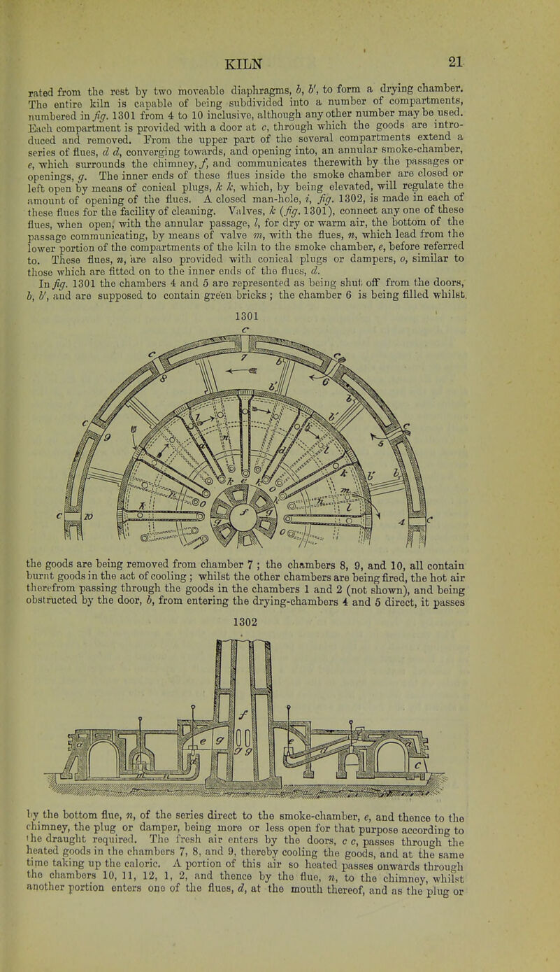 rated from the rest by two moveable diaphragms, b, b', to form a drying chamber. The entire kiln is capable of being subdivided into a number of compartments, numbered in Jiff. 1301 from 4 to 10 inclusive, although any other niimber maybe used. Each compartment is provided with a door at c, through which the goods are intro- duced and removed. From the upper part of the several compartments extend a series of flues, d d, converging tovrards, and opening into, an annular smoke-chamber, e, -which surrounds the chimney, /, and communicates therewith by the passages or openings, ff. The inner ends of these flues inside the smoke chamber are closed or left open by means of conical plugs, k k, which, by being elevated, will regulate the amount of opening of the flues. A closed man-hole, i. Jiff. 1302, is made in each of these flues for the facility of cleaning. Valves, k {Jiff. 1301), connect any one of these flues, when open, with the annular passage, I, for dry or warm air, the bottom of the passage communicating, by means of valve m, with the flues, n, which lead from the lower portion of the compartments of the kiln to the smoke chamber, e, before referred to. These flues, n, are also provided -with conical plugs or dampers, o, similar to those which are fitted on to the inner ends of the flues, d. In Jiff. 1301 the chambers 4 and 5 are represented as being shut off from the doors, b, b', and are supposed to contain greeu bricks ; the chamber 6 is being filled whilst. the goods are being removed from chamber 7 ; the chambers 8, 9, and 10, all contain burnt goods in the act of cooling ; whilst the other chambers are being fired, the hot air therefrom passing through the goods in the chambers 1 and 2 (not shown), and being obstructed by the door, b, from entering the drying-chambers 4 and 5 direct, it passes 1302 by the bottom flue, n, of the series direct to the smoke-chamber, e, and thence to the chimney, the plug or damper, being more or less open for that purpose according to 'he draught required. The fresh air enters by the doors, c c, passes through the heated goods in the chambers 7, 8, and 9, thereby cooling the goods, and at the same time taking up the caloric. A portion of this air so heated passes onwards through the cliambors 10, 11, 12, 1, 2, and thence by the flue, n, to the chimney, whifst another portion enters one of the flues, d, at the mouth thereof, and as the pluo- or