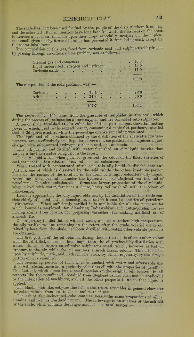 The shale has long been used for fuel by the people of the district where it occurs, and tlio ashes left after combustion have long been known to the farmers on the coast to exercise a beneficial influence upon their crops, especially turnips ; but the unplea- sant smell given out by it when burning has prevented it from being used, except by the poorer inhabitants. The composition of this gas, freed from carbonic acid and sulphuretted hydrogen by passing through an ordinary lime purifier, was as follows :— Olefiant gas and congeners lO'O Light cfirburetted hydrogen and hydrogen . ... 79'0 Carbonic oxide . . . . . . . • 110 100-0 The composition of the coke produced was:— Carbon ..... 73*4 . . , . 72-8 Ash 34-3 . . . . 30*3 107*7 103-1. The excess above 100 arises from the presence of sulphides in_ the coal, which during the process of incineration absorb oxygen, and are converted into sulphates. A ton of shale furnished 11,300 cubic feet of this purified gas, the-illuminating power of which, used in the arg^ind burner, consuming 5 cubic feet per 'hour, equalled that of 20 sperm candles, while the percentage of coke remaining was 36-6. The liquid and solid products obtained by the distillation of the shale at:a low tem- perature, are an offensively smelling, dark brown oil, suspended in an aqueoiis liquid, charged with sulphuretted hydrogen, carbonic acid, and ammonia. ' This oil, purified and distilled with water, furnished an oily liquid heavier than water; a tar-like residue being left in the retort. The oily liquid which, when piirified, gives out the odour of the fiiest varieties of coal-gas naphtha, is a mixture of several chemical substances. When treated with concentrated nitric acid, this oily liquid is divided into two portions, one of which is dissolved by the acid, while the other insoluble portion floats on the surface of the solution in the form of a light colourless oily liquid, resembling in its general character the hydrocarbons of Boghead coal-tar, and of petroleum. The nitric solution which forms the larger proportion of the oily liquid, when mixed with water, furnishes a dense, heavy, yellowish oil, with the odour of nitro-benzol. . . : • i Hence it appears that the oily liquid obtained by the distillation of the shale con- sists chiefly of benzol and its homologues, mixed with small quantities of petroleum hydrocarbons. When sufficiently purifled it is applicable for all the purposes for which benzol is employed, for dissolving India-rubber and gutta-percha, for re- moving stains from fabrics, for preparing varnishes, for making artificial oil of almonds, &c. On subjecting to distillation without water,. and at a rather high temperature, the oily tar-like residue remaining in the retort after the crude volatile oil is ob- tained by heat from the shale, had been distilled with water, other volatile products are obtained. The first portion of the oil obtained during the distillation is of an amber colouir when first distilled, and much less limpid than the oil produced by distillation with water. It also possesses an offensive sulphurous smell, which, however, is lost on exposure to the air, while the oil assumes a much darker colour. This oil is acted upon by sulphuric, nitric, and hydrochloric acids, by which, especially by the first, a portion of it is resinified. _ The remaining portion of the oil, when washed witli water and,afterwards dis- tilled with steam, furnishes a perfectly colourless oil with the properties of paraflSne. This last oil, which forms but a small portion of the original oil, behaves in all respects like the paraifine oil obtained from Boghead cannel coal, and is applicable to the lubriQatipji of • machinery, and all the other purposes to which that liquid is applied. , i r ■ The black, pitch-like, coky residue left in the retort resembles in general character the coke produced from coal in tlio manufacture of gas. The ash of the incinerated coke contains nearly the same proportions of siUca, alumina, and iron, as Portland cement. The following-is an analysis of the ash left by the shalo, which contains the larger amount of mineral matter :