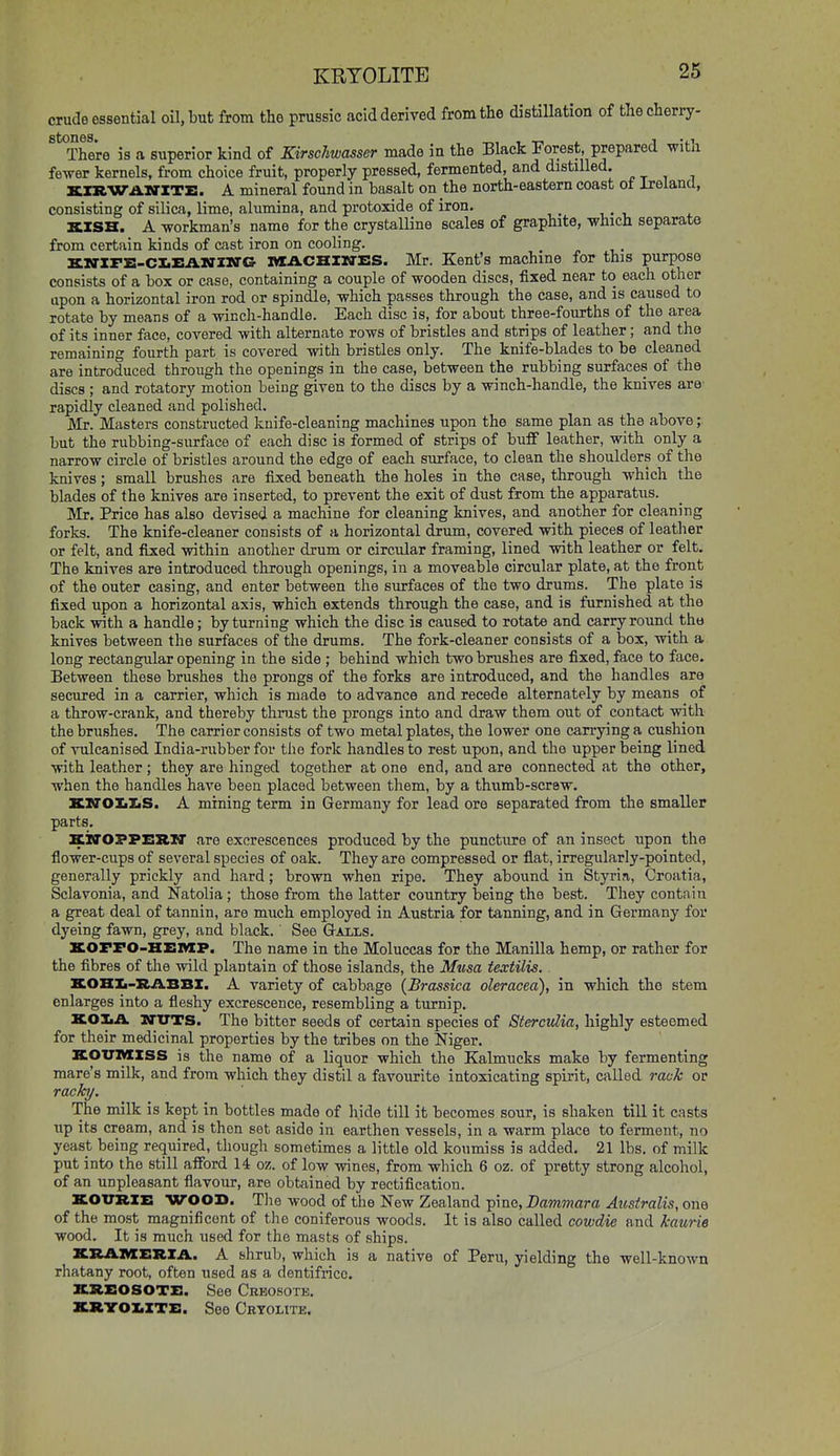 KRTOLITE crude essential oil, but from the prussic acid derived from the distillation of tliecherry- ^^^There is a superior kind of Eirschwasser made in the Black Forest, prepared with fewer kernels, from choice fruit, properly pressed, fermented, and distilled. KIR-WAlfl-ZTz:. A mineral found in basalt on the north-eastern coast oi Ireland, consisting of silica, lime, alumina, and protoxide of iron. KZSH. A workman's name for the crystalline scales of graphite, which separate from certain kinds of cast iron on cooling. Kia-XF£-CX.i:AlffZl«rG 1«ACHIM-ES. Mr. Kent's machine for this purpose consists of a box or case, containing a couple of wooden discs, fixed near to each other upon a horizontal iron rod or spindle, which passes through the case, and is caused to rotate by means of a wincli-handle. Each disc is, for about three-fourths of the area of its inner face, covered with alternate rows of bristles and strips of leather; and the remaining fourth part is covered with bristles only. The knife-blades to be cleaned are introduced through the openings in the case, between the rubbing surfaces of the discs ; and rotatory motion being given to the discs by a winch-handle, the knives are' rapidly cleaned and polished. Mr. Masters constructed knife-cleaning machines upon the same plan as the above; but the rubbing-surface of each disc is formed of strips of buff leather, with only a narrow circle of bristles around the edge of each surface, to clean the shoulders of the knives; small brushes are fixed beneath the holes in the case, through which the blades of the knives are inserted, to prevent the exit of dust from the apparatus. Mr. Price has also devised a machine for cleaning knives, and another for cleaning forks. The knife-cleaner consists of a horizontal drum, covered with pieces of leather or felt, and fixed within another drum or circular framing, lined with leather or felt. The knives are introduced through openings, in a moveable circular plate, at the front of the outer casing, and enter between the surfaces of the two drums. The plate is fixed upon a horizontal axis, which extends through the case, and is furnished at the back with a handle; by turning which the disc is caused to rotate and carry round tha knives between the surfaces of the drums. The fork-cleaner consists of a box, with a long rectangular opening in the side ; behind which two brushes are fixed, face to face. Between these brushes the prongs of the forks are introduced, and the handles are secured in a carrier, which is made to advance and recede alternately by means of a throw-crank, and thereby thnist the prongs into and draw them out of contact with the brushes. The carrier consists of two metal plates, the lower one carrying a cushion of vulcanised India-rubber for the fork handles to rest upon, and the upper being lined with leather; they are hinged together at one end, and are connected at the other, when the handles have been placed between them, by a thumb-screw. XirOXiliS. A mining term in Germany for lead ore separated from the smaller parts. SiO'OPPESIl' are excrescences produced by the puncture of an insect upon the flower-cups of several species of oak. They are compressed or flat, irregularly-pointed, generally prickly and hard; brown when ripe. They abound in Styria, Croatia, Sclavonia, and Katolia; those from the latter country being the best. They contain a great deal of tannin, are much employed in Austria for tanning, and in Germany for dyeing fawn, grey, and black. See Galls. XOFFO-HEMP. The name in the Moluccas for the Manilla hemp, or rather for the fibres of the wild plantain of those islands, the Musa textilis. KOHXi-RABBI. A variety of cabbage {Brassica oleracea), in which the stem enlarges into a fleshy excrescence, resembling a turnip, XOXiA ITTTTS. The bitter seeds of certain species of Stercidia, highly esteemed for their medicinal properties by the tribes on the Niger. KOXTMISS is the name of a liquor which the Kalmucks make by fermenting mare's milk, and from which they distil a favourite intoxicating spirit, called rack or racky. The milk is kept in bottles made of hide till it becomes sour, is shaken till it casts up its cream, and is then set aside in earthen vessels, in a warm place to ferment, no yeast being required, though sometimes a little old koumiss is added, 21 lbs. of milk put into the still afford 14 oz. of low wines, from which 6 oz. of pretty strong alcohol, of an unpleasant flavour, are obtained by rectification. XOTTRXE WOOD. Tiie wood of the New Zealand pine, Bammara Ausiralis, one of the most magnificent of the coniferous woods. It is also called cowdie and kaurie wood. It is much used for the masts of ships. KXlAMERZil. A shrub, which is a native of Peru, yielding the well-known rhatany root, often used as a dentifrice, KItSOSOTE. See Creosote. XRYOZ.ZTX:. See Cryolite.