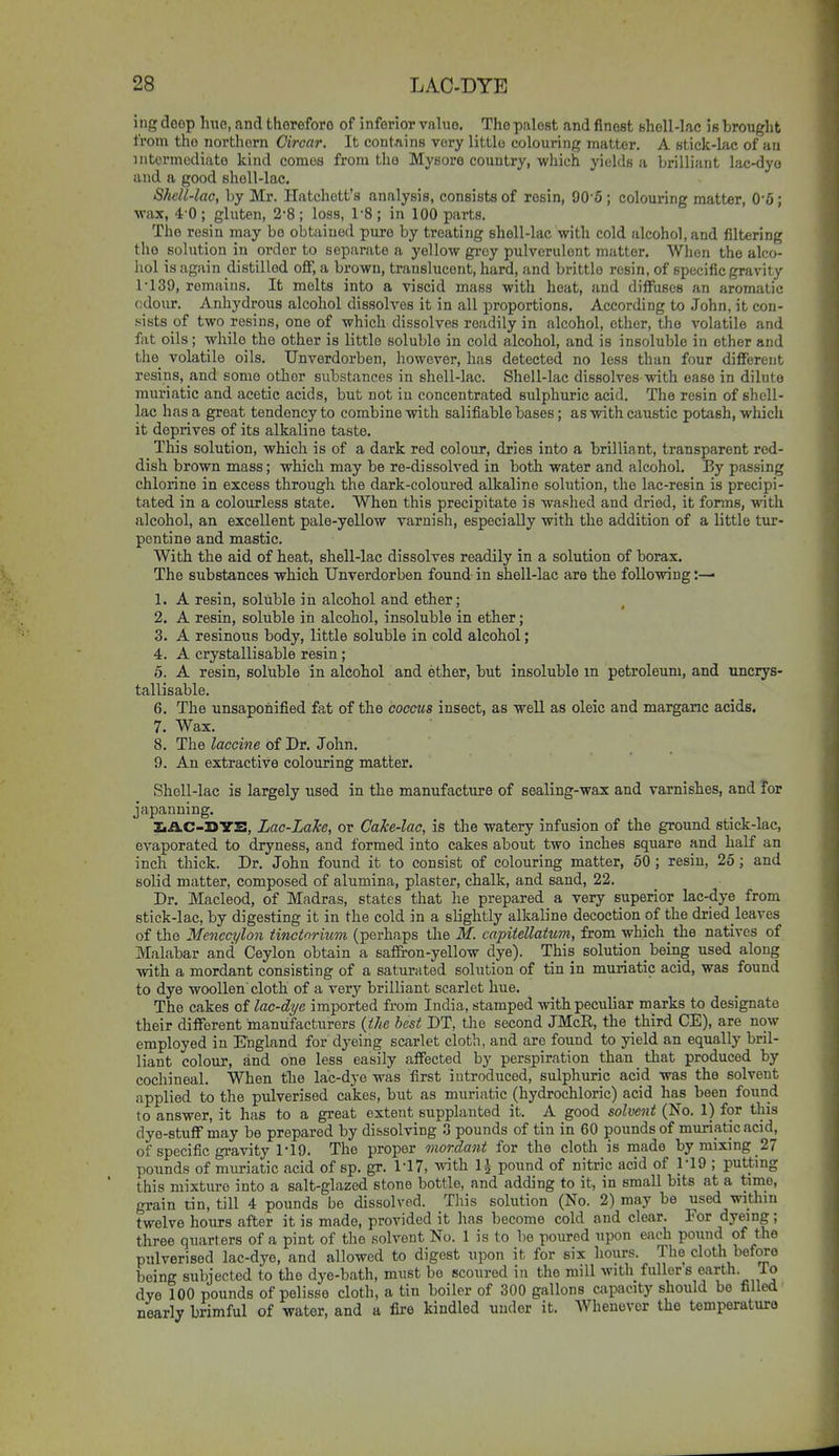 ing deep hue, and therefore of inferior value. The palest and finest fshell-lac is brought from the nortliorn Circar. It contains very little colouring matter. A stick-lac of an intermediate kind comes from the Mysore country, which yields a brilliant lac-dyo and a good shell-lac. Shell-lac, by Mr. Hatchett's analysis, consists of resin, 90'5 ; colouring matter, 0'6; ■wax, 4 0; gluten, 2-8; loss, 1-8; in 100 parts. The resin may bo obtained pxiro by treating shell-lac with cold alcohol, and filtering the solution in order to separate a yellow gi-cy pulverulent matter. When the alco- hol is again distilled off, a brown, translucent, hard, and brittle rosin, of specific gravity 1-139, remains. It melts into a viscid mass with heat, and diffuses an aromatic odour. Anhydrous alcohol dissolves it in all proportions. According to John, it con- sists of two rosins, one of which dissolves readily in alcohol, ether, the volatile and fat oils; while the other is little soluble in cold alcohol, and is insoluble in ether and the volatile oils. Unverdorben, however, has detected no less than four different resins, and some other substances in shell-lac. Shell-lac dissolves vnth ease in dilute muriatic and acetic acids, but not iu concentrated sulphuric acid. The resin of shell- lac has a great tendency to combine with salifiable bases; as with caustic potash, which it deprives of its alkaline taste. This solution, which is of a dark red colour, dries into a brilliant, transparent rod- dish brown mass; which may be re-dissolved in both water and alcohol. Bypassing chlorine in excess through the dark-coloured alkaline solution, the lac-resin is precipi- tated in a colourless state. When this precipitate is washed and dried, it forms, with alcohol, an excellent pale-yellow varnish, especially with the addition of a little tur- pentine and mastic. With the aid of heat, shell-lac dissolves readily in a solution of borax. The substances which Unverdorben found in shell-lac are the following :— 1. A resin, soluble in alcohol and ether; 2. A resin, soluble in alcohol, insoluble in ether; 3. A resinous body, little soluble in cold alcohol; 4. A crystallisable resin ; 5. A resin, soluble in alcohol and ether, but insoluble m petroleum, and uncrys- tallisable. 6. The unsaponified fat of the coccus insect, as well as oleic and marganc acids. 7. Wax. 8. The laccine of Dr. John. 9. An extractive colouring matter. ShoU-lac is largely used in the manufacture of sealing-wax and varnishes, and for japanning. ZiilC-3>VS, Lac-Lake, or Cake-lac, is the watery infusion of the ground stick-lac, evaporated to dryness, and formed into cakes about two inches square and half an inch thick. Dr. John found it to consist of colouring matter, 60; resin, 25; and solid matter, composed of alumina, plaster, chalk, and sand, 22. Dr. Macleod, of Madras, states that he prepared a very superior lac-dye from stick-lac, by digesting it in the cold in a slightly alkaline decoction of the dried leaves of the Mencci/lon tinctorium (perhaps the M. capiiellatum, from which the natives of Malabar and Ceylon obtain a saffron-yellow dye). This solution being used along with a mordant consisting of a saturated solution of tin in muriatic acid, was found to dye woollen' cloth of a very brilliant scarlet hue. The cakes of lac-dye imported from India, stamped with peculiar marks to designate their different manufacturers (the best DT, the second JMcE, the third CE), are now employed in England for dyeing scarlet cloth, and are found to yield an equally bril- liant colour, and one less easily affected by perspiration than that produced by cochineal. When tbe lac-dye was first introduced, sulphuric acid was the solvent applied to the pulverised cakes, but as muriatic (hydrochloric) acid has been found to answer, it has to a great extent supplanted it. A good solvent (No. 1) for this dye-stuflTmay be prepared by dissolving 3 pounds of tin in 60 pounds of muriatic acid^ of specific gravity 1-19. The proper mordant for the cloth is made by mixing 27 pounds of mm-iatic acid of sp. gr. 1'17, with IJ pound of nitric acid of 1-19 ; putting this mixture into a salt-glazed stone bottle, and adding to it, in small bits at a time, grain tin, till 4 pounds be dissolved. This solution (No. 2) may be used within twelve hours after it is made, provided it lias become cold and clear. For dyeing; three quarters of a pint of the solvent No. lis to be poured upon each pound of the pulverised lac-dyo, and allowed to digest upon it for six hours. The cloth before being subjected to the dye-bath, must be scoured in the mill with fidlers earth. To dye 100 pounds of pelisse cloth, a tin boiler of 300 gallons capacity should be filled nearly brimful of water, and a fire kindled under it. Whenever the temperature