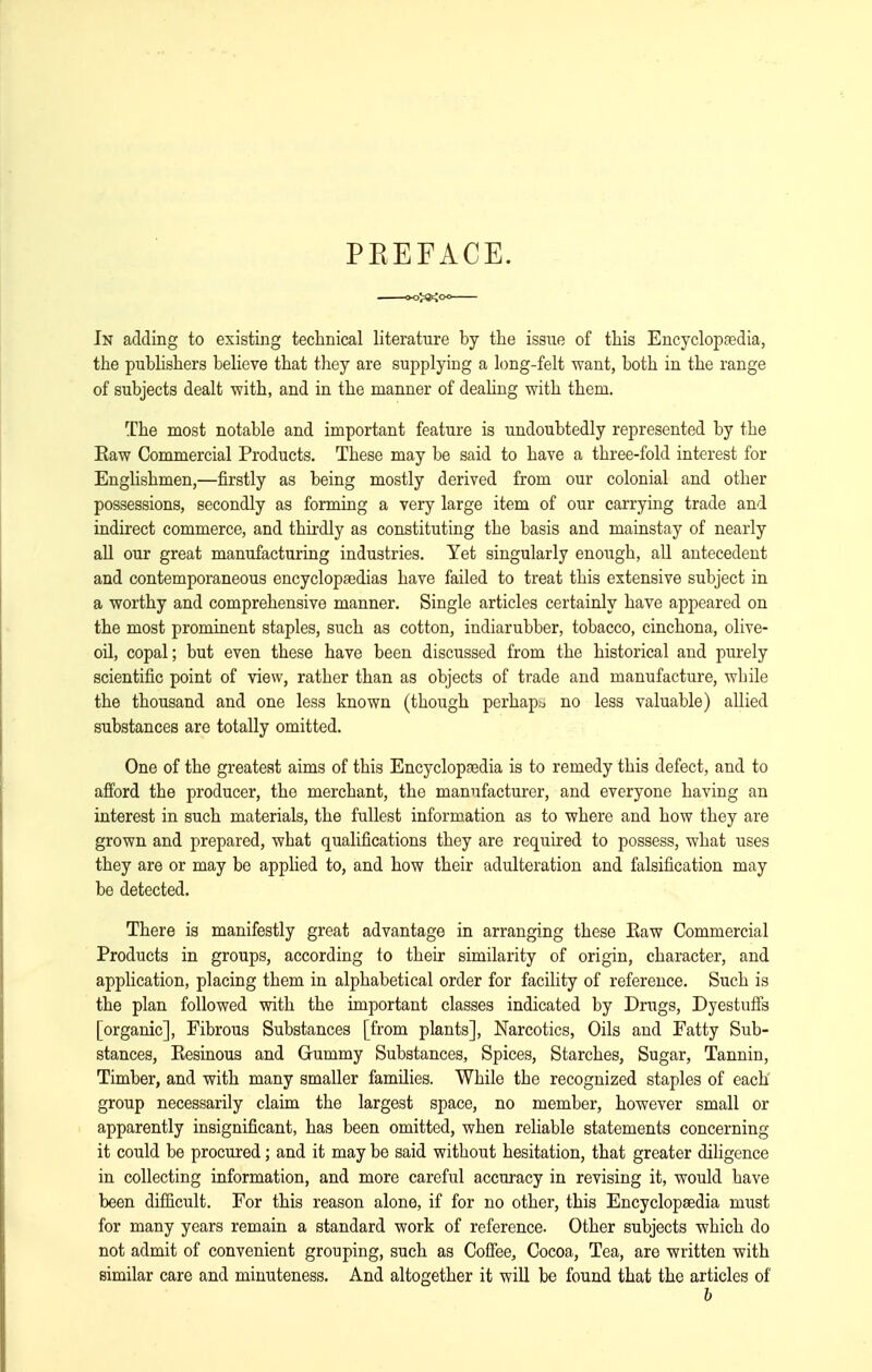 PKEFACE. In adding to existing technical literature by the issue of this Encyclopaedia, the publishers believe that they are supplying a long-felt want, both in the range of subjects dealt with, and in the manner of dealing with them. The most notable and important feature is undoubtedly represented by the Eaw Commercial Products. These may be said to have a three-fold interest for Englishmen,—firstly as being mostly derived from our colonial and other possessions, secondly as forming a very large item of our carrying trade and indirect commerce, and thii-dly as constituting the basis and mainstay of nearly all our great manufacturing industries. Yet singularly enough, all antecedent and contemporaneous encyclopaedias have failed to treat this extensive subject in a worthy and comprehensive manner. Single articles certainly have appeared on the most prominent staples, such as cotton, indiarubber, tobacco, cinchona, olive- oil, copal; but even these have been discussed from the historical and purely scientific point of view, rather than as objects of trade and manufacture, while the thousand and one less known (though perhaptj no less valuable) allied substances are totally omitted. One of the greatest aims of this Encyclopfedia is to remedy this defect, and to afi'ord the producer, the merchant, the manufacturer, and everyone having an interest in such materials, the fullest information as to where and how they are grown and prepared, what qualifications they are required to possess, what uses they are or may be applied to, and how their adulteration and falsification may be detected. There is manifestly great advantage in arranging these Eaw Commercial Products in groups, according to their similarity of origin, character, and application, placing them in alphabetical order for facility of reference. Such is the plan followed with the important classes indicated by Drugs, Dyestufis [organic]. Fibrous Substances [from plants], Narcotics, Oils and Fatty Sub- stances, Eesinous and Gummy Substances, Spices, Starches, Sugar, Tannin, Timber, and with many smaller families. While the recognized staples of each group necessarily claim the largest space, no member, however small or apparently insignificant, has been omitted, when reliable statements concerning it could be procured; and it may be said without hesitation, that greater diligence in collecting information, and more careful accuracy in revising it, would have been difiicult. For this reason alone, if for no other, this Encyclopaedia must for many years remain a standard work of reference. Other subjects which do not admit of convenient grouping, such as Coffee, Cocoa, Tea, are written with similar care and minuteness. And altogether it will be found that the articles of b