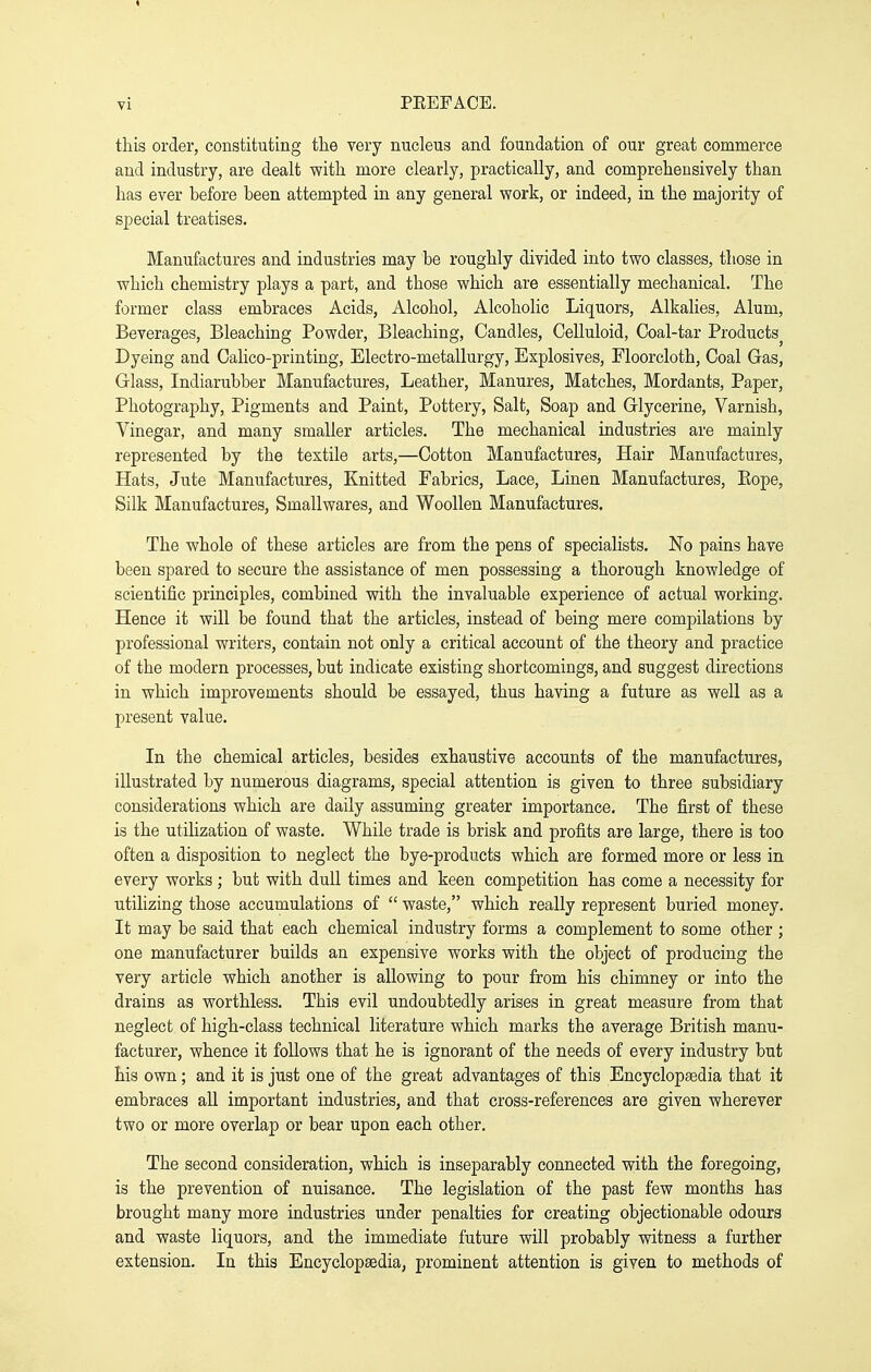 this order, constituting tlie very nucleus and foundation of our great commerce and industry, are dealt with more clearly, practically, and comprehensively than has ever before been attempted in any general work, or indeed, in the majority of special treatises. Manufactures and industries may be roughly divided into two classes, those in which chemistry plays a part, and those which are essentially mechanical. The former class embraces Acids, Alcohol, Alcoholic Liquors, Alkalies, Alum, Beverages, Bleaching Powder, Bleaching, Candles, Celluloid, Coal-tar Products^ Dyeing and Calico-printing, Electro-metallurgy, Explosives, Floorcloth, Coal Gas, Glass, Indiarubber Manufactures, Leather, Manures, Matches, Mordants, Paper, Photography, Pigments and Paint, Pottery, Salt, Soap and Glycerine, Varnish, Vinegar, and many smaller articles. The mechanical industries are mainly represented by the textile arts,—Cotton Manufactures, Hair Manufactures, Hats, Jute Manufactures, Knitted Fabrics, Lace, Linen Manufactures, Eope, Silk Manufactures, Smallwares, and Woollen Manufactures. The whole of these articles are from the pens of specialists. No pains have been spared to secure the assistance of men possessing a thorough knowledge of scientific principles, combined with the invaluable experience of actual working. Hence it will be found that the articles, instead of being mere compilations by professional writers, contain not only a critical account of the theory and practice of the modern processes, but indicate existing shortcomings, and suggest directions in which improvements should be essayed, thus having a future as well as a present value. In the chemical articles, besides exhaustive accounts of the manufactures, illustrated by numerous diagrams, special attention is given to three subsidiary considerations which are daily assuming greater importance. The first of these is the utilization of waste. While trade is brisk and profits are large, there is too often a disposition to neglect the bye-products which are formed more or less in every works ; but with dull times and keen competition has come a necessity for utilizing those accumulations of  waste, which really represent buried money. It may be said that each chemical industry forms a complement to some other ; one manufacturer builds an expensive works with the object of producing the very article which another is allowing to pour from his chimney or into the drains as worthless. This evil undoubtedly arises in great measure from that neglect of high-class technical literature which marks the average British manu- facturer, whence it follows that he is ignorant of the needs of every industry but his own; and it is just one of the great advantages of this Encyclopaedia that it embraces all important industries, and that cross-references are given wherever two or more overlap or bear upon each other. The second consideration, which is inseparably connected with the foregoing, is the prevention of nuisance. The legislation of the past few months has brought many more industries under penalties for creating objectionable odours and waste liquors, and the immediate future will probably witness a further extension. In this Encyclopaedia, prominent attention is given to methods of