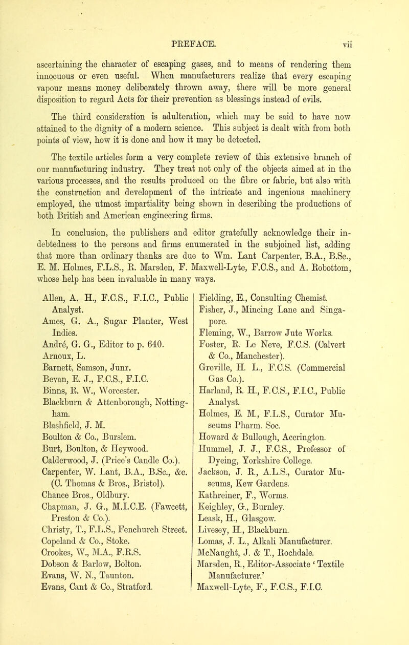 Vll ascertaining the character of escaping gases, and to means of rendering them innocuous or even useful. When manufacturers realize that every escaping vapour means money deliberately thrown away, there will be more general disposition to regard Acts for their prevention as blessings instead of evils. The third consideration is adulteration, which may be said to have now attained to the dignity of a modern science. This subject is dealt with from both points of view, how it is done and how it may be detected. The textile articles form a very complete review of this extensive branch of our manufacturing industry. They treat not only of the objects aimed at in the various processes, and the results produced on the fibre or fabric, but also with the construction and development of the intricate and ingenious machinery employed, the utmost impartiality being shown in describing the productions of both British and American engineering firms. In conclusion, the publishers and editor gratefully acknowledge their in- debtedness to the persons and firms enumerated in the subjoined list, adding that more than ordinary thanks are due to Wm. Lant Carpenter, B.A., B.Sc, E. M. Holmes, F.L.S., E. Marsden, F. Maxwell-Lyte, F.C.S., and A. Kobottom, whose help has been invaluable in many ways. Allen, A. H., F.C.S., F.I.C., Public Analyst. Ames, Gr. A., Sugar Planter, West Indies. Andri3, G. G., Editor to p. 640. Arnoux, L. Barnett, Samson, Junr. Bevan, E. J., F.C.S,, F.I.C. Binns, B. W., Worcester. Blackburn & Attenborough, Notting- ham. Blashfield, J. M. Boulton & Co., Burslem. Burt, Boulton, & Heywood. Calderwood, J. (Price's Candle Co.). Carpenter, W. Lant, B.A., B.Sc, &c. (C. Thomas & Bros., Bristol). Chance Bros., Oldbury. Chapman, J. Gr., M.I.C.E. (Fawcett, Preston & Co.). Christy, T., F.L.S., Fenchurch Street. Copeland & Co., Stoke. Crookes, W., M.A., F.E.S. Dobson & Barlow, Bolton. Evans, W. N., Taunton. Evans, Cant & Co., Stratford. Fielding, E., Consulting Chemist. Fisher, J., Mincing Lane and Singa- pore. Fleming, W., Barrow Jute Works. Foster, K. Le Neve, F.C.S. (Calvert & Co., Manchester). Greville, H. L., F.C.S. (Commercial Gas Co.). Harland, E. H., F.C.S., F.LC, Public Analyst. Holmes, E. M., F.L.S., Curator Mu- seums Pharm. Soc. Howard & BuUough, Accrington. Hummel, J. J., F.C.S., Professor of Dyeing, Yorkshire College. Jackson, J. E., A.L.S., Curator Mu- seums, Kew Gardens. Kathreiner, F., Worms. Keighley, G., Burnley. Leask, H, Glasgow. Livesey, H., Blackburn. Lomas, J. L., Alkali Manufacturer. McNaught, J. & T., Eochdale. Marsden, E., Editor-Associate ' Textile Manufacturer.' Maxwell-Lyte, F., F.C.S., F.LC.