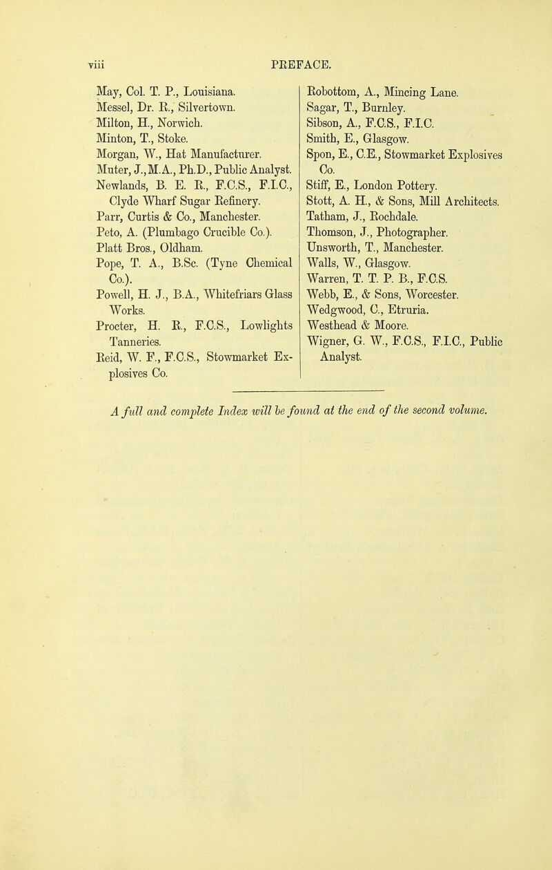 May, Col. T. P., Louisiana. Messel, Dr. E., Silvertown. Milton, H., Norwich. Minton, T., Stoke. Morgan, W., Hat Manufactiirer. Muter, J.,M.A., Ph.D., Public Analyst. Newlands, B. E. E., F.C.S., F.I.C., Clyde Wharf Sugar Eefinery. Parr, Curtis & Co., Manchester. Peto, A. (Plumbago Crucible Co.). Piatt Bros., Oldham. Pope, T. A., B.Sc. (Tyne Chemical Co.). Powell, H. J., B.A., Whitefriars Glass Works. Procter, H. E, F.C.S., Lowlights Tanneries. Eeid, W. F., F.C.S., Stowmarket Ex- plosives Co. Eobottom, A., Mincing Lane. Sagar, T., Burnley. Sibson, A., F.C.S., F.I.C. Smith, E., Glasgow. Spon, E., C.E., Stowmarket Explosives Co. Stiff, E., London Pottery. Stott, A. H., & Sons, Mill Architects. Tatham, J., Eochdale. Thomson, J., Photographer. Unsworth, T., Manchester. Walls, W., Glasgow. Warren, T. T. P. B., F.C.S. Webb, E., & Sons, Worcester. Wedgwood, C, Etruria. Westhead & Moore. Wigner, G. W., F.C.S., F.I.C, Public Analyst. A full and complete Index will he found at the end of the second volume.