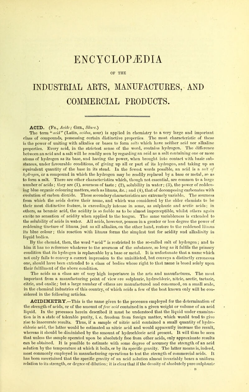 OF THE INDUSTRIAL ARTS, MANUFACTURES, AND COMMERCIAL PRODUCTS. ACID. (Fr., Acide; Gee., Sa'ure.) The term acW (Latin, acidus, sour) ia applied in chemistry to a very large and important class of compounds, possessing certain distinctive properties. The most cliaracteristic of these is the power of iraiting with alkalies or bases to form salts which have neither acid nor alkaline properties. Every acid, in the strictest sense of the word, contains hydrogen. The difference between an acid and a salt will be readily seen by regarding an ncid as a salt containing one or more atoms of hydrogen as its base, and having the power, when brought into contact with basic sub- stances, under favourable conditions, of giving up all or part of its hydrogen, and taking up an equivalent quantity of the base in its stead. In the fewest words possible, an acid is a salt of hijdrogen, or a compound in which the hydrogen may be readily replaced by a base or metal, so as to form a salt. There are other characte' istics which, though not essential, are common to a large number of acids ; tliey are (1), sourness of taste ; (2), solubility in water; (3), the power of redden- ing blue organic colouring matters, such as litmus, &c.; and (4), that of decomposing carbonates with evolution of carbon dioxide. These secondary characteristics are extremely variable. The sourness from which the acids derive their name, and which was considered by tlie older chemists to bo their most distinctive feature, is exceedingly intense in some, as sulphuric and acetic acids; in others, as benzoic acid, the acidity is so feeble as to be almost imperceptible, whilst others ag;nn excite no sensation of acidity when applied to the tongue. The same variableness is extended to the solubility of acids in water. All acids, however, possess in a greater or less degree the power of reddening tincture of litmus, just as all alkalies, on the other hand, restore to the reddened litmus its blue colour; this reaction with litmus forms the simplest test for acidity and alkalinity in liquid bodies. By the chemist, then, the word  acid  is restricted to the so-called salt of hydrogen ; and to him it has no reference whatever to tiie sonrness of the substance, so long as it fulfils the primary condition that its hydrogen is replaceable by a base or metal. It is unfortunate that a name which not only fails to convey a correct impression to the uninitiated, but conveys a distinctly erroneous one, should have been extended to a class of bodies whose right to that name is based solely upon their fulfilment of the above condition. The acids as a class are of very high importance in the arts and manufactures. The most important from a manufacturing point of view are sulphuric, hydrochloric, nitric, acetic, tartaric, citric, and oxalic; but a large number of others are manufactured and consumed, on a small scale, in the chemical industries of this country, of which acids a few of the best known only will be con- sidered in the following articles. ACIDIMETRY.—This is the name gfven to the processes employed for the determination of the strength of acids, or of the amount of free acid contained in a given weight or volume of an acid liquid. In the processes herein described it must be understood that the liquid under examina- tion is in a state of tolerable purity, 1. e. freedom from foreign matter, which would tend to give rise to inaccurate results. Thus, if a sample of nitric acid contained a small quantity of hydro- chloric acid, the latter would be estimated as nitric acid and would apparently increase the result, whereas it should be diminished by the amount of hydrochloric acid present. It will thus bo seen that unless the sample operated upon be absolutely free from other acids, only approximate results can be obtained. It is possible to estimate with some degree of accuracy the strength of an acid solution by the temperature at which it boils, or by its specific gi avity. The latter meaus is, indeed, most commonly employed in manufacturing operations to test the strength of commercial acids. It has been ascertained that the specific gravity of an acid solution almost invariably bears a uniform relation to its strength, or degree of dilution; it is clear that if the density of absolutely puresulpliuric
