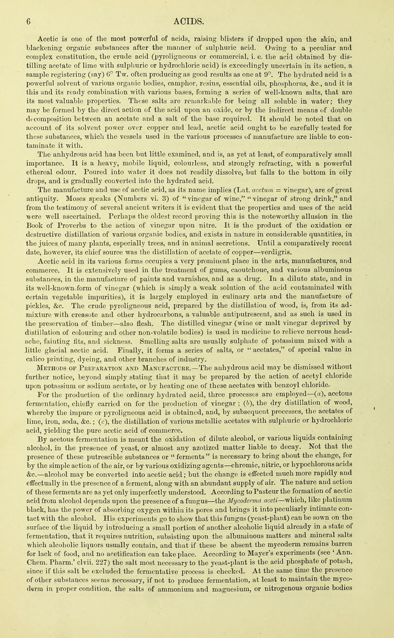 Acetic is one of the most powerful of acids, raising blisters if dropped upon the skin, and blackening organic substances after the manner of sulphuric acid. Owing to a peculiar and complex constitution, the crude acid (pyroligneous or commercial, i. e. the acid obtained by dis- tilling acetate of lime with sulphuric or hydrochloric acid) is exceedingly uncertain in its action, a sample registering (say) 6° Tw. often producing as good results as one at 9°. The hydrated acid is a powerful solvent of various organic bodies, camphor, resins, essential oils, phosphorus, &c., and it is this and its ready combination with various bases, forming a series of well-known salts, that are its most valuable properties. These salts are remarkable for being all soluble in water; tliey may be formed by the direct action of the acid upon an oxide, or by the indirect means of double decomposition between an acetate and a salt of the base required. It should be noted that on account of its solvent power over copper and lead, acetic acid ought to be carefully tested for these substances, which the vessels used in the various processes of manufacture are liable to con- taminate it with. The anhydrous acid has been but little examined, and is, as yet at least, of comparatively small importance. It is a heavy, mobile liquid, colourless, and strongly refracting, with a powerful ethereal odour. Poured into water it does not readily dissolve, but falls to the bottom in oily drops, and is gradually converted into the hydrated acid. The manufacture and use of acetic acid, as its name implies (Lat. acetuin — vinegar), are of great antiquity. Moses speaks (Numbers vi. 3) of vinegar of wine, vinegar of strong drink, and from the testimony of several ancient writers it is evident that the properties and uses of the acid were well ascertained. Perhaps the oldest record proving this is the noteworthy allusion in the Book of Proverbs to the action of vinegar upon nitre. It is the product of the oxidation or destructive distillation of various organic bodies, and exists in nature in considerable quantities, in the juices of many plants, especially trees, and in animal secretions. Until a comparatively recent date, however, its chief source was the distillation of acetate of copper—verdigris. Acetic acid in its various forms occupies a very prominent place in the arts, manufactures, and commerce. It is extensively used in the treatment of gums, caoutchouc, and vai-ious albuminous substances, in the manufacture of paints and varnishes, and as a drug. In a dilute state, and in its well-known form of vinegar (which is simply a v/eak solution of the acid contaminated with certain vegetable impurities), it is largely employed in culinary arts and the manufacture of pickles, &c. The crude pyroligneous acid, prepared by the distillation of wood, is, from its ad- mixture with creasote and other hydrocarbons, a valuable antiputrescent, and as such is used in the preservation of timber—also flesh. The distilled vinegar (wine or malt vinegar deprived by distillation of colouring and other non-volatile bodies) is used in medicine to relieve nervous head- ache, fainting fits, and sickness. Smelling salts are usually sulphate of potassium mixed with a little glacial acetic acid. Finally, it forms a series of salts, or acetates, of special value in calico printing, dyeing, and other branches of industry. Methods of Peepaeation and Manifaotdee.—The anhydrous acid may be dismissed without further notice, beyond simply stating that it may be prepared by the action of acetyl chloride upon potassium or sodium acetate, or by heating one of these acetates with benzoyl chloride. For the production of tlie ordinary hydrated acid, three processes are employed—(a), acetous fermentation, chiefly carried on for the production of vinegar ; (6), the dry distillation of wood, ■whereby the impure or pyroligneous acid is obtained, and, by subsequent processes, the acetates of lime, iron, soda, &c.; (c), the distillation of various metallic acetates with sulphuric or hydrochloric acid, yielding the pure acetic acid of commerce. By acetous fermentation is meant the oxidation of dilute alcohol, or various liquids containing alcohol, in the presence of yeast, or almost any azotized matter liable to decay. Not that the presence of these putreseible substances or ferments is necessary to bring about the change, for by the simple action of the air, or by various oxidizing agents—chromic, nitric, or hypochlorous acids &c.—alcohol may be converted into acetic acid; but the change is effected much more rapidly and effectually in the presence of a ferment, along with an abundant supply of air. The nature and action of these ferments are as yet only imperfectly understood. According to Pasteur the formation of acetic acid from alcohol depends upon the presence of a fungus—the Mycoderma aceti—which, like platinum black, has the power of absorbing oxygen within its pores and brings it into peculiarly intimate con- tact with the alcohol. His experiments go to show that this fungus (yeast-plant) can be sown on the surface of the liquid by introducing a small portion of another alcoholic liquid already in a state of fermentation, that it requii'es nutrition, subsisting upon the albuminous matters and mineral salts which alcoholic liquors usually contain, and that if these be absent the mycoderm remains barren for lack of food, and no acetiflcation can take place. According to Mayer's experiments (see ' Ann. Chem. Pharm.' clvii. 227) the salt most necessary to the yeast-plant is the acid phosphate of potash, since if this salt be excluded the fermentative process is checked. At the same time the presence of other substances seems necessary, if not to produce fermentation, at least to maintain the myco- derm in proper condition, the salts of ammonium and magnesium, or nitrogenous organic bodies