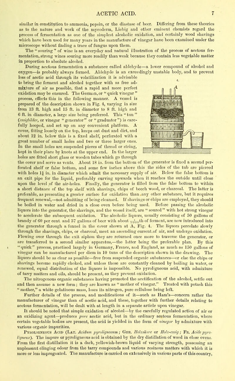 similar in constitution to ammonia, pepsin, or the diastase of beer. Differing from these theories as to the nature and work of the m5'Coderm, Liebig and otlier eminent chemists regard the process of fermentati(m as one of the simplest alcoholic oxidation, and certainly wood shavings wliich have been used for many years in the manufacture of vinegar have been examined under the microscope without finding a trace of fungus upon them. The  souring  of wine is an everyday and natural illustration of the process of acetous fer- mentation, strong wines souring more readily than weak because tliey contain less vegetable matter in proportion to absolute alcohol. During acetous fermentation a substance called aldehyde—a lower compound of alcohol and oxygen—is probably always formed. Aldehyde is an exceedingly unstable body, and to prevent loss of acetic acid through its volatilization it is advisable to bring the ferment and alcohol together with as free ad- mixture of air as possible, that a rapid and more perfect oxidation may be ensured. The German, or  quick vinegar  process, effects this in the following manner. A vessel is prepared of the description shown in Fig. 4, varying in size from 13 ft. high and 15 ft. in diameter to 8 ft. liigli and 6 ft. in diameter, a large size being preferred. This  tun  (essigbilder, or vinegar generator or graduator) is care- fully hooped, and set up on any convenient jjlatform. A cover, fitting loosely on the top, keeps out dust and dirt, and about 12 in. below this is a fixed shelf, perforated with a great number of small holes and two or three larger ones. In the small holes are suspended pieces of thread or string, kept in their place by knots at the upper end. In the larger holes are fitted short glass or wooden tubes which go through the cover and serve as vents. About 18 in. from the bottom of the generator is fixed a second per- forated shelf or false bottom, and some few inches above this the sides of the tub are pierced with holes 1| in. in diameter which admit the necessary supply of air. Below the false bottom is an exit pipe for the liquid, preferably curving upwards when it reaches the outside until close upon the level of the air-holes. Finally, the generator is filled from the false bottom to within a short distance of the top shelf witli shavings, chips of beech wood, or charcoal. The latter is preferable, as presenting a greater surface for oxidation than any other substance, but it requires frequent renewal,—not admitting of being cleansed. If shavings or chips are employed, they should be boiled in water and dried in a close oven before being used. Before passing the alcoholic liquors into the generator, the shavings, and the vessel itself, are  soured  with hot strong vinegar to accelerate the subsequent oxidation. The alcoholic liquors, usually consisting of 50 gallons of brandy of 60 per cent and 37 gallons of beer with about -j-J^^th of ferment, are now introduced into the generator through a funnel in the cover shown at A, Fig. 4. The liquors percolate slowly through the shavings, chips, or charcoal, meet an ascending current.of air, and undergo oxidation. Flowing over through the exit siphon they are returned once more to traverse the generator, or are ti-ansferred to a second similar apparatus,—the latter being the preferable plan. By this quick process, practised largely in Germany, France, and England, as much as 150 gallons of vinegar can be manufactured per diem in 10 tuns of the description shown in the drawing. The liquors should be as clear as ])ossible—free from suspended organic substances—or else the chips or shavings become rapidly choked, and unless these are constantly cleaned by boiling in water, or renewed, equal distribution of the liquors is impossible. No pyroligneous acid, with admixture of tarry matters and oils, should be present, as they prevent oxidation. The nitrogenous organic substances having promoted the acetification of the alcohol, settle out and then assume a new form ; they are known as  mother of vinegar. Treated with potash this  mother, a white gelatinous mass, loses its nitrogen, pure cellulose being left. Further details of the process, and modifications of it—such as Ham's—concern rather the manufacturer of vinegar than of acetic acid, and these, together with further details relating to acetous fermentation, will be dealt with at length in a separate article upon vinegar. It should be noted that simple oxidation of alcohol—by the carefully regulated action of air or an oxidizing agent—produces pure acetic acid, but in the ordinary acetous fermentation, where certain vegetable bodies are present, the acid is yielded in the form of vinegar by admixture with various organic impurities. Pyuoligneods Acid (Lat. Acidum xiyi'oUgnosum ; Ger. Ilohsduro or Hoh-essig ; Fr. Acide pyro- ligneux). The impure or pyroligneous acid is obtained by the dry distillation of wood in close ovens. From the first di.stillation it is a dark, yellowish-brown liquid of varying strength, possessing an uupleasant clinging odour from the tarry compounds and various resinous matters with which it is more or less impregnated. The manufacture is carried on extensively in various parts of this country,