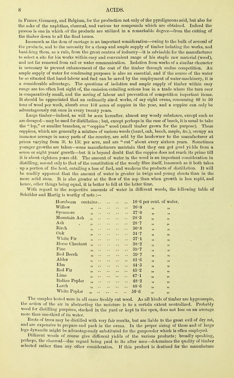 in France, Germany, and Belgium, for the production not only of the pyroligneous acid, but also for the sake of the naphthas, cliarcoal, and various tar compounds which are obtained. Indeed the process is one in which all the products are utilized in a remarkable degree—from the cutting of the timber down to all the final issues. Inasmuch as the item of carriage is an important consideration—owing to the bulk of several of the in-0(lucts, and to the necessity for a cheap and ample supply of timber isolating the works, and banishing them, as a rule, from the great centres of industry—it is advisable for the manufacturer to select a site for his works within easy and convenient range of his staple raw material (wood), and not far removed from rail or water communication. Isolation from works of a similar character is necessary to prevent enhancement of the cost of the timber through undue competition. An ample supply of water for condensing purposes is also an essential, and if the source of the water be so situated that hand-labour and fuel can be saved by the employment of water-machinery, it is a considerable advantage. The questions of isolation and ample supply of timber within easy range are too often lost sight of, the omission entailing serious loss in a trade where the turn over is comparatively small, and the saving of labour and prevention of competition important items. It should be appreciated that an ordinarily sized works, of say eight ovens, consuming 40 to 50 tons of wood per week, absorb over ICO acres of coppice in the year, and a coppice can only be advantageously cut once in every twenty years. Large timber—indeed, as will be seen hereafter, almost any woody substance, except such as are decayed—may be used for distillation ; but, except perhaps in the case of beech, it is usual to take the lop, or smaller branches, or coppice wood (small timber grown for the purpose). These coppices, which are generally a mixture of various woods (liazel, oak, beech, maple, &c.), occupy an immense acreage in many parts of the country, are sold by the landowner to the manufacturer at prices varying from 3^. to 15?. per acre, and are cut about every sixteen years. Sometimes younger growths are taken—some manufacturers maintain that they can get good yields from a seven or eight years' growth—but it is beyond doubt that the coppice does not reach its prime till it is about eighteen years old. The amount of water in the wood is an important consideration in distilling, second only to that of the constitution of the woody fibre itself, inasmuch as it both takes up a portion of the heat, entailing a loss of fuel, and weakens the products of distillation. It will be readily apparent that the amount of water is greater in twigs and young shoots than in the more solid stem. It is also greater at the flow of the sap than when growth is less rapid, and hence, other things being equal, it is better to fell at the latter time. With regard to the respective amounts of water in different woods, the following table of ScliUbler and Hartig is worthy of note;— Horabeam contains 18'6 per cent, of water. Willow „ 26-0 „ „ Sycamore „ 27 0 „ „ Blountain Ash „ .. 28 3 „ „ Ash . , 28-7 „ „ Birch ., 30-8 „ „ Oak „ 34-7 „ „ White Fir „ 37-1 „ „ Horse Chestnut „ 38-2 „ „ Pine „ 39-7 Red Beech , 39-7 „ „ Alder „ 41-6 „ „ Elm „ 44-5 Bed Fir „ 45-2 „ „ Lime 47-1 „ „ Italian Poplar „ 48-2 „ „ Larch „ 48-6 „ „ White Poplar „ 50-6 „ „ The samples tested were in all cases freshly cut wood. As all kinds of timber are hygroscopic, the action of the air in abstracting the moisture is to a certain extent neutralized. Probably wood for distilling purposes, stacked in the yard or kept in the open, does not lose on an average more than one-third of its water. Eoots of trees may be distilled with very fair results, but are liable to the great evil of dry rot, and are expensive to prepare and pack in the ovens. In the proper sizing of these and of largff logs dynamite might be advantageously substituted for the gunpowder which is often employed. Different woods of course give different yields of the various products; broadly speaking, perhaps, the cliaicoal—due regard being paid to its after uses—determines the quality of timber selected rather than any other consideration. If this product is destined for the manufacture