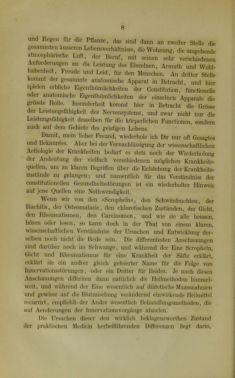 und Regen für die Pflanze, das sind dann an zweiter Stelle die gesammten äusseren Lebensverhältnisse, die Wohnung, die umgebende atmosphärische Luft, der Beruf, mit seinen sehr verschiedenen Anforderungen an die Leistung des Einzelnen, Armuth und Wohl- habenheit, Freude und Leid; für den Menschen. An dritter Stelle kommt der gesammte anatomische Apparat in Betracht, und hier spielen erbliche Eigenthümlichkeiten der Constitution, functionelle oder anatomische Eigenthümlichkeiten der einzelnen Apparate die grösste Rolle. Insonderheit kommt hier in Betracht die Grösse der Leistungsfähigkeit des Nervensystems, und zwar nicht nur die Leistungsfähigkeit desselben für die körperlichen Functionen, sondern auch auf dem Gebiete des geistigen Lebens. Damit, mein lieber Freund, wiederhole ich Dir nur oft Gesagtes und Bekanntes. Aber bei der Vernachlässigung der wissenschaftlichen Aetiologie der Krankheiten bedarf es stets noch der Wiederholung der Andeutung der vielfach verschiedenen möglichen Krankheits- quellen, um zu klaren Begriffen über die Entstehung der Krankheits- zustände zu gelangen; und namentlich für das Verständniss der constitutionellen Gesundheitsstörungen ist ein wiederholter Hinweis auf jene Quellen eine Nothwendigkeit. Wenn wir von den »Scropheln«, den Schwindsuchten, der Rachitis, der Osteomalacie, den chlorotischen Zuständen, der Gicht, den Rheumatismen, den Garcinomen, und wie sie alle heissen, hören oder lesen, so kann doch in der That von einem klaren, wissenschaftlichen Verständniss der Ursachen und Entwicklung der- selben noch nicht die Rede sein. Die diflferentesten Anschauungen sind darüber noch im Schwange, und während der Eine Scropheln, Gicht- und Rheumatismus für eine Krankheit der Säfte erklärt, erklärt sie ein andrer gleich gefeierter Name für die Folge von Innervationsstörungen, oder ein Dritter für Beides. Je nach diesen Anschauungen differiren dann natürlich die Heilmethoden himmel- weit, und während der Eine wesentlich auf diätetische Maassnahmen und gewisse auf die Blutmischung verändernd einwirkende Heilmittel recurrirt, empfiehlt-der Andre wesentlich Behandlungsmethoden, die auf Aenderungen der Innervationsvorgänge abzielen. Die Ursachen dieser den wirklich beklagenswerthen Zustand der praktischen Medicin herbeiführenden Differenzen liegt darin,