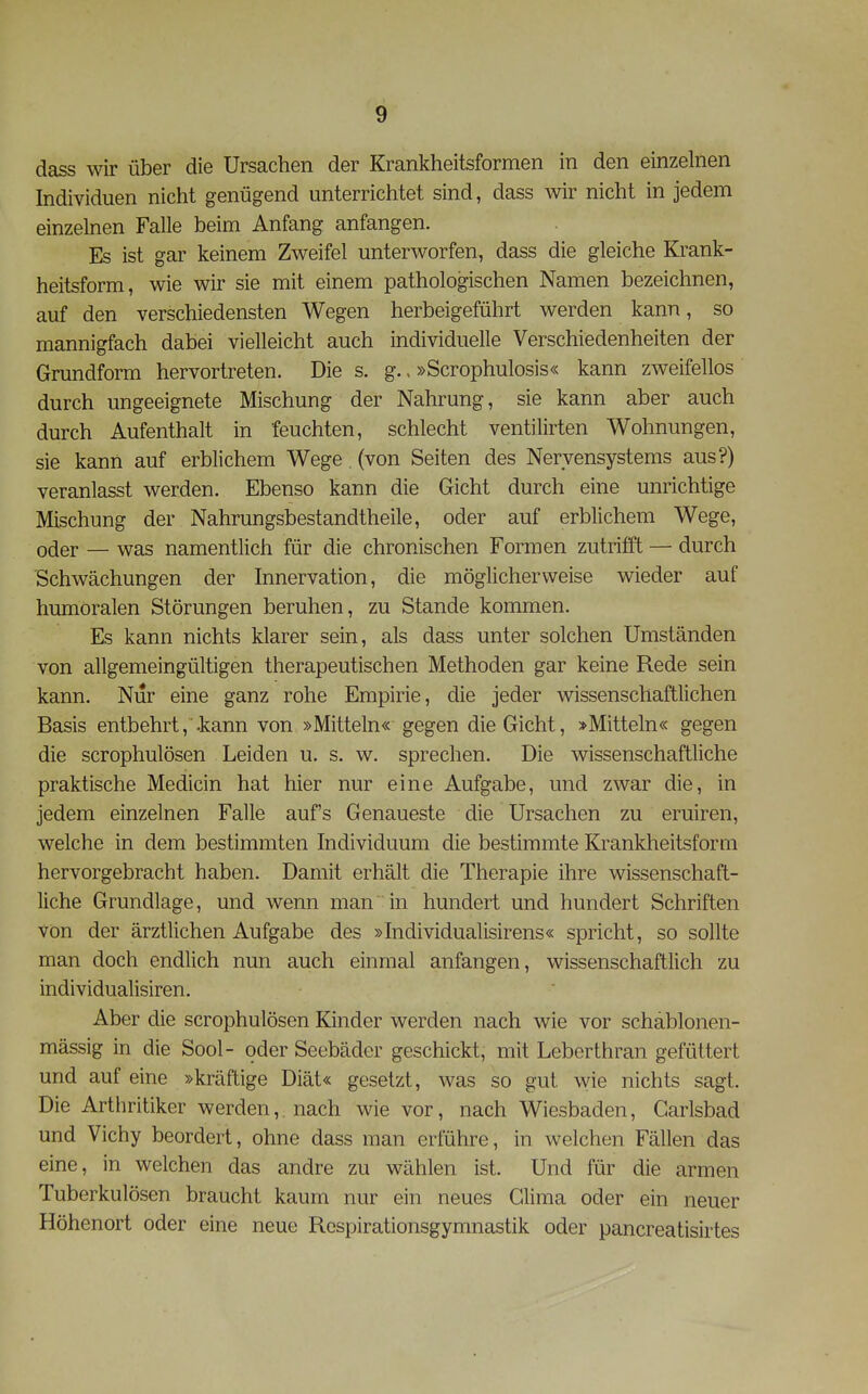 dass wir über die Ursachen der Krankheitsformen in den einzelnen Individuen nicht genügend unterrichtet sind, dass wir nicht in jedem einzelnen Falle beim Anfang anfangen. Es ist gar keinem Zweifel unterworfen, dass die gleiche Krank- heitsform, wie wir sie mit einem pathologischen Namen bezeichnen, auf den verschiedensten Wegen herbeigeführt werden kann, so mannigfach dabei vielleicht auch individuelle Verschiedenheiten der Grundform hervortreten. Die s. g. > »Scrophulosis« kann zweifellos durch ungeeignete Mischung der Nahrung, sie kann aber auch durch Aufenthalt in feuchten, schlecht ventilirten Wohnungen, sie kann auf erblichem Wege , (von Seiten des Nervensystems aus?) veranlasst werden. Ebenso kann die Gicht durch eine unrichtige Mischung der Nahrungsbestandtheile, oder auf erblichem Wege, oder — was namentlich für die chronischen Formen zutriift — durch Schwächungen der Innervation, die möglicherweise wieder auf humoralen Störungen beruhen, zu Stande kommen. Es kann nichts klarer sein, als dass unter solchen Umständen von allgemeingültigen therapeutischen Methoden gar keine Rede sein kann. Nur eine ganz rohe Empirie, die jeder wissenschaftlichen Basis entbehrt, -kann von »Mitteln« gegen die Gicht, »Mitteln« gegen die scrophulösen Leiden u. s. w. sprechen. Die wissenschaftliche praktische Medicin hat hier nur eine Aufgabe, und zwar die, in jedem einzelnen Falle aufs Genaueste die Ursachen zu eruiren, welche in dem bestimmten Individuum die bestimmte Krankheitsform hervorgebracht haben. Damit erhält die Therapie ihre wissenschaft- liche Grundlage, und wenn man in hundert und hundert Schriften Von der ärztlichen Aufgabe des »Individualisirens« spricht, so sollte man doch endlich nun auch einmal anfangen, wissenschaftlich zu individualisiren. Aber die scrophulösen Kinder werden nach wie vor schäblonen- mässig in die Sool- oder Seebäder geschickt, mit Leberthran gefüttert und auf eine »kräftige Diät« gesetzt, was so gut wie nichts sagt. Die Arthritiker werden,, nach wie vor, nach Wiesbaden, Garlsbad und Vichy beordert, ohne dass man erführe, in welchen Fällen das eine, in welchen das andre zu wählen ist. Und für die armen Tuberkulösen braucht kaum nur ein neues Clima oder ein neuer Höhenort oder eine neue Respirationsgymnastik oder pancreatisirtes