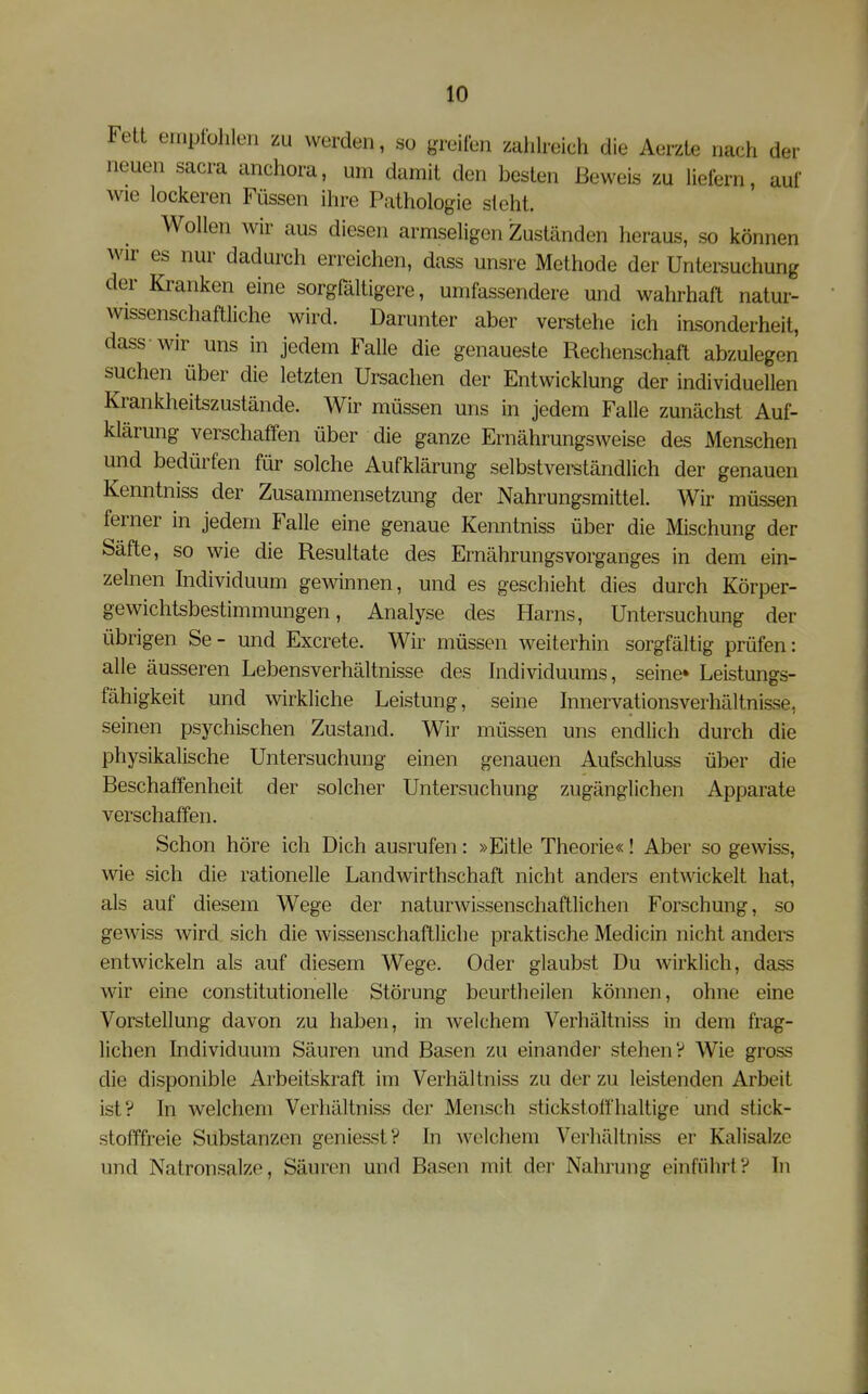 Fett ernptühlen zu werden, so grellen zahlreich die Aerzte nach der neuen sacra anchora, um damit den besten Beweis zu liefern, auf wie lockeren Füssen ihre Pathologie steht. Wollen wir aus diesen armseligen iZuständen heraus, so können wir es nur dadurch erreichen, dass unsre Methode der Untersuchung der Kranken eine sorgfältigere, umfassendere und wahrhaft natur- wissenschaftliche wird. Darunter aber verstehe ich insonderheit, dass wir uns in jedem Falle die genaueste Rechenschaft abzulegen suchen über die letzten Ursachen der Entwicklung der individuellen Krankheitszustände. Wir müssen uns in jedem Falle zunächst Auf- klärung verschaffen über die ganze Ernährungsweise des Menschen und bedürfen für solche Aufklärung selbstverständlich der genauen Kenntniss der Zusammensetzung der Nahrungsmittel. Wir müssen ferner in jedem Falle eine genaue Kenntniss über die Mischung der Säfte, so wie die Resultate des Ernährungsvorganges in dem ein- zelnen Individuum gewinnen, und es geschieht dies durch Körper- gewichtsbestimmungen, Analyse des Harns, Untersuchung der übrigen Se- und Excrete. Wir müssen weiterhin sorgfältig prüfen: alle äusseren Lebensverhältnisse des hidividuums, seine» Leistungs- fähigkeit und wirkliche Leistung, seine Innervationsverhältnisse, seinen psychischen Zustand. Wir müssen uns endlich durch die physikalische Untersuchung einen genauen Aufschluss über die Beschaffenheit der solcher Untersuchung zugänglichen Apparate verschaffen. Schon höre ich Dich ausrufen: »Eitle Theorie«! Aber so gewiss, v^de sich die rationelle Landwirthschaft nicht anders entwickelt hat, als auf diesem Wege der naturwissenschaftlichen Forschung, so gewiss wird sich die wissenschaftliche praktische Medicin nicht anders entwickeln als auf diesem Wege. Oder glaubst Du wirklich, dass wir eine constitutionelle Störung beurtheilen können, ohne eine Vorstellung davon zu haben, in welchem Verhältniss in dem frag- lichen Individuum Säuren und Basen zu einander stehen? Wie gross die disponible Arbeitskraft im Verhältniss zu der zu leistenden Arbeit ist? In welchem Verhältniss der Mensch stickstoffhaltige und stick- stofffreie Substanzen geniesst? In welchem Verhältniss er Kalisalze und Natronsalze, Säuren und Basen mit der Nahrung einführt? In