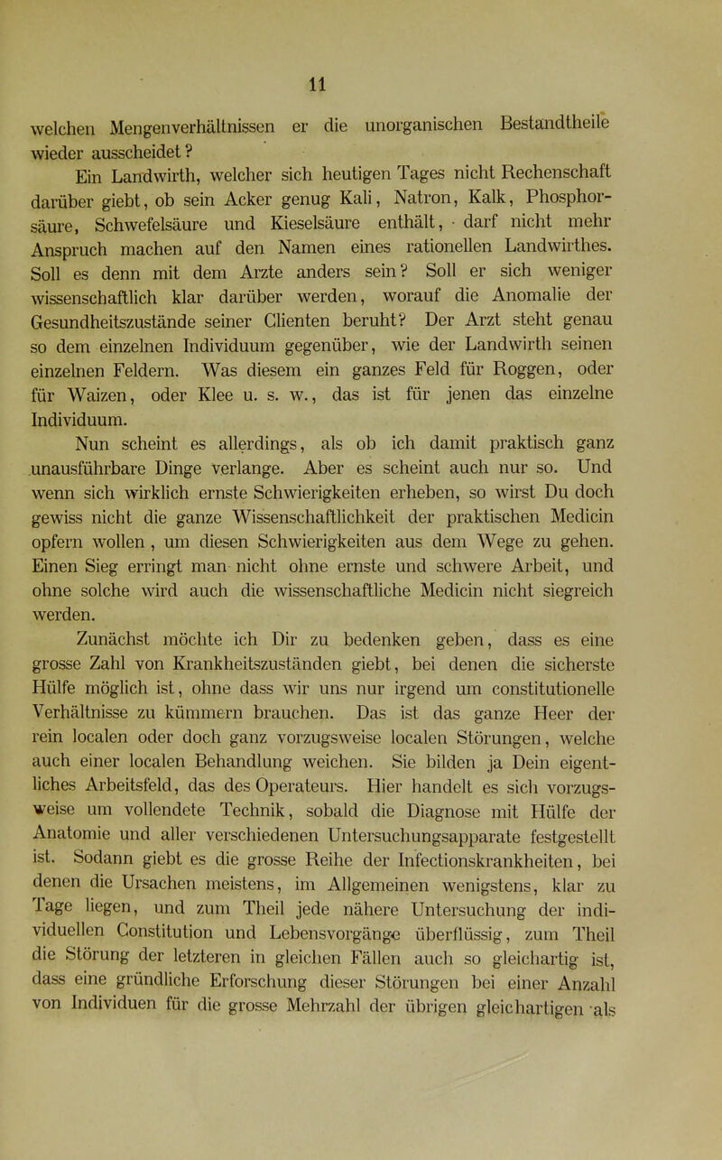 welchen Mengenverhältnissen er die unorganischen Bestandtheile wieder ausscheidet? Ein Landwirth, welcher sich heutigen Tages nicht Rechenschaft darüber giebt, ob sein Acker genug Kali, Natron, Kalk, Phosphor- säure, Schwefelsäure und Kieselsäure enthält, • darf nicht mehr Anspruch machen auf den Namen eines rationellen Landwirthes. Soll es denn mit dem Arzte anders sein? Soll er sich weniger wissenschaftlich klar darüber werden, worauf die Anomalie der Gesundheitszustände seiner dienten beruht? Der Arzt steht genau so dem einzelnen Individuum gegenüber, wie der Landwirth seinen einzelnen Feldern. Was diesem ein ganzes Feld für Roggen, oder für Waizen, oder Klee u. s. w., das ist für jenen das einzelne Individuum. Nun scheint es allerdings, als ob ich damit praktisch ganz unausführbare Dinge verlange. Aber es scheint auch nur so. Und wenn sich wirklich ernste Schwierigkeiten erheben, so wirst Du doch gewiss nicht die ganze Wissenschaftlichkeit der praktischen Medicin opfern wollen , um diesen Schwierigkeiten aus dem Wege zu gehen. Einen Sieg erringt man nicht ohne ernste und schwere Arbeit, und ohne solche wird auch die wissenschaftliche Medicin nicht siegreich werden. Zunächst möchte ich Dir zu bedenken geben, dass es eine grosse Zahl von Krankheitszuständen giebt, bei denen die sicherste Hülfe möglich ist, ohne dass wir uns nur irgend um constitutionelle Verhältnisse zu kümmern brauchen. Das ist das ganze Heer der rein localen oder doch ganz vorzugsweise localen Störungen, welche auch einer localen Behandlung weichen. Sie bilden ja Dein eigent- liches Arbeitsfeld, das des Operateurs. Hier handelt es sich vorzugs- weise um vollendete Technik, sobald die Diagnose mit Hülfe der Anatomie und aller verschiedenen Untersuchungsapparate festgestellt ist. Sodann giebt es die grosse Reihe der Infectionskrankheiten, bei denen die Ursachen meistens, im Allgemeinen wenigstens, klar zu Tage liegen, und zum Theil jede nähere Untersuchung der indi- viduellen Constitution und Lebensvorgängo überflüssig, zum Theil die Störung der letzteren in gleichen Fällen auch so gleichartig ist, dass eine gründliche Erforschung dieser Störungen bei einer Anzahl von Individuen für die grosse Mehrzahl der übrigen gleichartigen als