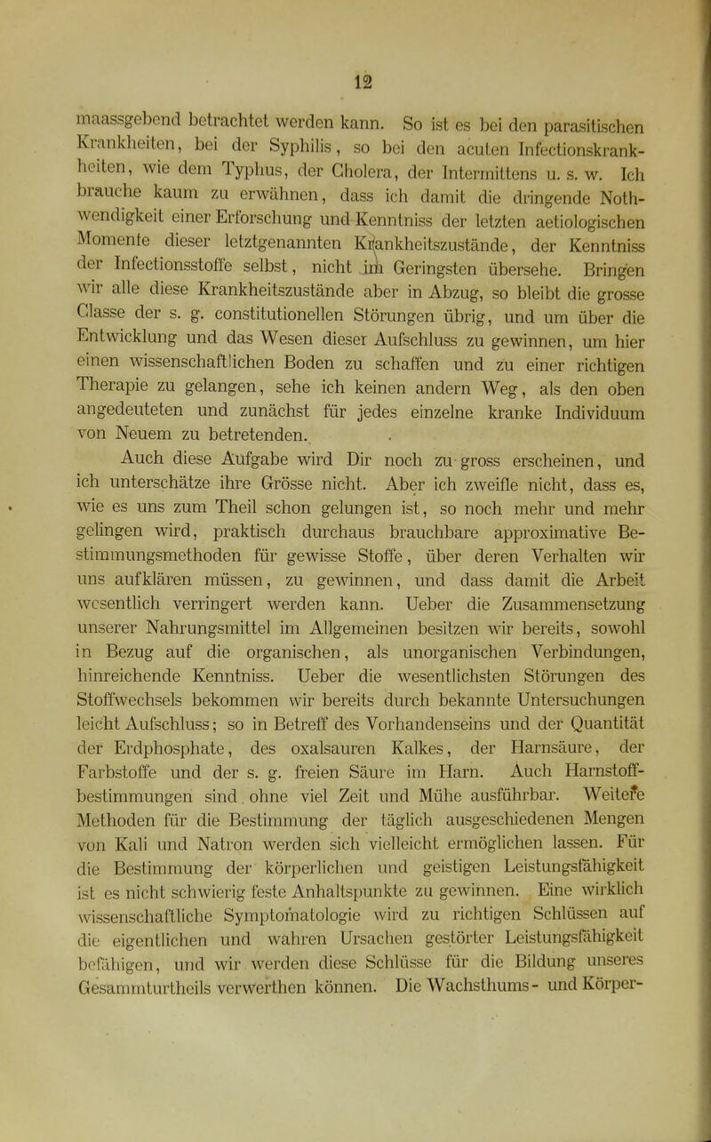 maassgebcnd betrachtet werden kann. So ist es bei den parasitischen Krankheiten, bei der Syphilis, so bei den acuten Infectionskrank- heiten, wie dem Typhus, der Cholera, der Intermittens u. s. w. Ich brauche kaum zu erwähnen, dass ich damit die dringende Noth- wendigkeit einer Erforschung und Kenntniss der letzten aetiologischen Momente dieser letztgenannten Ki(ankheitszustände, der Kenntniss der Infectionsstoffe selbst, nicht Jik Geringsten übersehe. Bringen wir alle diese Krankheitszustände aber in Abzug, so bleibt die grosse Classe der s. g. constitutionellen Störungen übrig, und um über die Entwicklung und das Wesen dieser Aufschluss zu gewinnen, um hier einen wissenschaftlichen Boden zu schaffen und zu einer richtigen Therapie zu gelangen, sehe ich keinen andern Weg, als den oben angedeuteten und zunächst für jedes einzelne kranke Individuum von Neuem zu betretenden. Auch diese Aufgabe wird Dir noch zu gross erscheinen, und ich unterschätze ihre Grösse nicht. Aber ich zweifle nicht, dass es, wie es uns zum Theil schon gelungen ist, so noch mehr und mehr gelingen wird, praktisch durchaus brauchbare approximative Be- stimmungsmethoden für gewisse Stoffe, über deren Verhalten wir uns aufklären müssen, zu gewinnen, und dass damit die Arbeit wesentlich verringert werden kann, lieber die Zusammensetzung unserer Nahrungsmittel im Allgemeinen besitzen wir bereits, sowohl in Bezug auf die organischen, als unorganischen Verbindungen, hinreichende Kenntniss. Ueber die wesentlichsten Störungen des Stoffwechsels bekommen wir bereits durch bekannte Untersuchungen leicht Aufschluss; so in Betreff des Vorhandenseins und der Quantität der Erdphosphate, des Oxalsäuren Kalkes, der Harnsäure, der Farbstoffe und der s. g. freien Säure im Harn. Auch Harnstoff- bestimraungen sind. ohne viel Zeit und Mühe ausführbar. Weitefe Methoden für die Bestimmung der täglich ausgeschiedenen Mengen von Kali und Natron werden sich vielleicht ermöglichen lassen. Für die Bestimmung der körperlichen und geistigen Leistungsfähigkeit ist es nicht schwierig feste Anhaltspunkte zu gewinnen. Eine wirklich wissenschaftliche Symptomatologie wird zu richtigen Schlüssen auf die eigentlichen und wahren Ursachen gestörter Leistungsfähigkeit befähigen, und wir werden diese Schlüsse für die Bildung unseres Gesammturtheils verwerthen können. Die Wachsthums- und Körper-