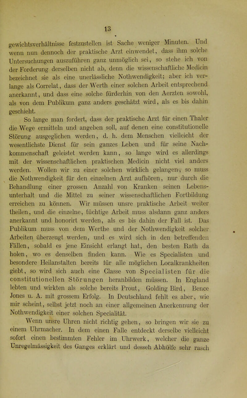 gewichtsverhältnisse festzustellen ist Sache weniger Minuten. Und wenn nun dennoch der praktische Arzt einwendet, dass ihm solche Untersuchungen auszuführen ganz unmöglich sei, so stehe ich von der Forderung derselben nicht ab, denn die wissenschaftliche Medicin bezeichnet sie als eine unerlässliche Nothwendigkeit; aber ich ver- lange als Gorrelat, dass der Werth einer solchen Arbeit entsprechend anerkannt, und dass eine solche fürderhin von den Aerzten sowohl, als von dem Publikum ganz anders geschätzt wird, als es bis dahin geschieht. So lange man fordert, dass der praktische Arzt für einen Thaler die Wege ermitteln und angeben soll, auf denen eine constitutionelle Störung ausgeglichen werden, d. h. dem Menschen vielleicht der wesentlichste Dienst für sein ganzes Leben und für seine Nach- kommenschaft geleistet werden kann, so lange wird es allerdings mit der wissenschaftlichen praktischen Medicin nicht viel anders werden. Wollen wir zu einer solchen wirklich gelangen, so muss die Nothwendigkeit für den einzelnen Arzt aufhören, nur durch die Behandlung einer grossen Anzahl von Kranken seinen Lebens- unterhalt und die Mittel zu seiner wissenschaftlichen Fortbildung erreichen zu können. Wir müssen unsre praktische Arbeit weiter theilen, und die einzelne, tüchtige Arbeit muss alsdann ganz anders anerkannt und honorirt werden, als es bis dahin der Fall ist. Das Publikum muss von dem Werthe und der Nothwendigkeit solcher Arbeiten überzeugt werden, und es wird sich in den betreffenden Fällen, sobald es jene Einsicht erlangt hat, den besten Rath da holen, wo es denselben finden kann. Wie es Specialisten und besondere Heilanstalten bereits tür alle möglichen Localkrankheiten giebt, so wird sich auch eine Glasse von Specialisten für die constitutionellen Störungen heranbilden müssen. In England lebten und wirkten als solche bereits Prout, Golding Bird, Bence Jones u. A. mit grossem Erfolg. In Deutschland fehlt es aber, wie mir scheint, selbst jetzt noch an einer allgemeinen Anerkennung der Nothwendigkeit einer solchen Specialität. Wenn unsre Uhren nicht richtig gehen, so bringen wir sie zu einem Uhrmacher. In dem einen Falle entdeckt derselbe vielleicht sofort einen bestimmten Fehler im Uhrwerk, welcher die ganze Unregelmässigkeit des Ganges erklärt und desseh Abhülfe sehr rasch