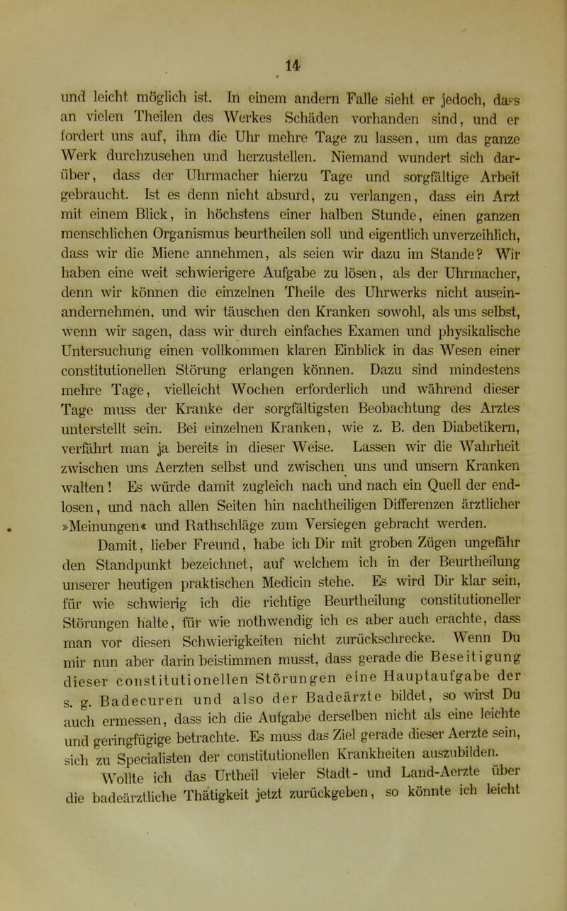und leicht möglich ist. In einem andern Falle sieht er jedoch, da-^-s an vielen Theilen des Werkes Schäden vorhanden sind, und er fordert uns auf, ihm die Uhr mehre Tage zu lassen, um das ganze Werk durchzusehen und herzustellen. Niemand wundert sich dar- über, dass der Uhrmacher hierzu Tage und sorgfältige Arbeit gebraucht. Ist es denn nicht absurd, zu verlangen, dass ein Arzt mit einem Blick, in höchstens einer halben Stunde, einen ganzen menschlichen Organismus beurtheilen soll und eigentlich unverzeihlich, dass wir die Miene annehmen, als seien wir dazu im Stande? Wir haben eine weit schwierigere Aufgabe zu lösen, als der Uhrmacher, denn wir können die einzelnen Theile des Uhrwerks nicht ausein- andernehmen, und wir täuschen den Kranken sowohl, als uns selbst, wenn wir sagen, dass wir durch einfaches Examen und physikalische Untersuchung einen vollkommen klaren Einblick in das Wesen einer constitutionellen Störung erlangen können. Dazu sind mindestens mehre Tage, vielleicht Wochen erforderlich und während dieser Tage muss der Kranke der sorgfältigsten Beobachtung des Arztes unterstellt sein. Bei einzelnen Kranken, wie z. B. den Diabetikern, verfährt man ja bereits in dieser Weise. Lassen wir die Wahrheit zwischen uns Aerzten selbst und zwischen uns und unsern Kranken walten ! Es würde damit zugleich nach und nach ein Quell der end- losen , und nach allen Seiten hin nachtheiligen Differenzen ärztlicher »Meinungen« und Rathschläge zum Versiegen gebracht werden. Damit, lieber Freund, habe ich Dir mit groben Zügen ungefähr den Standpunkt bezeichnet, auf welchem ich in der Beurtheilung unserer heutigen praktischen Medicin stehe. Es wivd Dir klar sein, für wie schwierig ich die richtige Beurtheilung constitutioneller Störungen halte, für wie nothwendig ich es aber auch erachte, dass man vor diesen Schwierigkeiten nicht zurückschrecke. Wenn Du mir nun aber darin beistimmen musst, dass gerade die Beseitigung dieser constitutionellen Störungen eine Hauptaufgabe der s. g. Badecuren und also der Badeärzte bildet, so Avirst Du auch ermessen, dass ich die Aufgabe derselben nicht als eine leichte und geringfügige betrachte. Es muss das Ziel gerade dieser Aerzte sein, sich zu Specialisten der constitutionellen Krankheiten auszubilden. Wollte ich das Urtheil vieler Stadt- und Land-Aerzte über die badeärztliche Thätigkeit jetzt zurückgeben, so könnte ich leicht