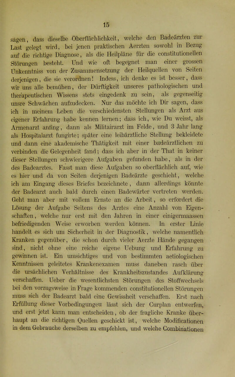 sagen, dass dieselbe Oberflächlichkeit, welche den Badeärzten zur Last gelegt wird, bei jenen praktischen Aerzten sowohl in Bezug auf die richtige Diagnose, als die Heilpläne für die constitutionellen Störungen besteht. Und wie oft begegnet man einer grossen Unkenntniss von der Zusammensetzung der Heilquellen von Seiten derjenigen, die sie verordnen! Indess, ich denke es ist besser, dass wir uns alle bemühen, der Dürftigkeit unseres pathologischen und therapeutischen Wissens stets eingedenk zu sein, als gegenseitig unsre Schwächen aufzudecken. Nur das möchte ich Dir sagen, dass ich in meinem Leben die verschiedensten Stellungen als Arzt aus eigener Erfahrung habe kennen lernen; dass ich, wie Du weisst, als Armenarzt anfing, dann als Militairarzt im Felde, und 3 Jahr lang als Hospitalarzt fungirte; später eine leibärztliche Stellung bekleidete und dann eine akademische Thätigkeit mit einer baideärztlichen zu verbinden die Gelegenheit fand; dass ich aber in der That in keiner dieser Stellungen schwierigere Aufgaben gefunden habe, als in der des Badearztes. Fasst man diese Aufgaben so oberflächlich auf, wie es hier und da von Seiten derjenigen Badeärzte geschieht, welche ich am Eingang dieses Briefes bezeichnete , dann allerdings könnte der Badearzt auch bald durch einen Badewärter vertreten werden. Geht man aber mit vollem Ernste an die Arbeit, so erfordert die Lösung der Aufgabe Seitens des Arztes eine Anzahl von Eigen- schaften, welche nur erst mit den Jahren in einer einigermaassen befriedigenden Weise erworben werden können. In erster Linie handelt es sich um Sicherheit in der Diagnostik, welche namentlich Kranken gegenüber, die schon durch vieler Aerzte Hände gegangen sind, nicht ohne eine reiche eigene Uebung und Erfahrung zu gewinnen ist. Ein umsichtiges und von bestimmten aetiologischen Kenntnissen geleitetes Krankenexamen muss daneben rasch über die ursächlichen Verhältnisse des Krankheitszustandes Aufklärung verschaffen, lieber die wesentlichsten Störungen des Stoffwechsels bei den vorzugsweise in Frage kommenden constitutionellen Störungen muss sich der Badearzt bald eine Gev^issheit verschaffen. Erst nach Erfüllung dieser Vorbedingungeu lässt sich der Gurplan entwerfen, und erst jetzt kann man entscheiden, ob der fragliche Kranke über- haupt an die richtigen Quellen geschickt ist, welche Modificationen in dem Gebrauche derselben zu empfehlen, und welche Gombinationen